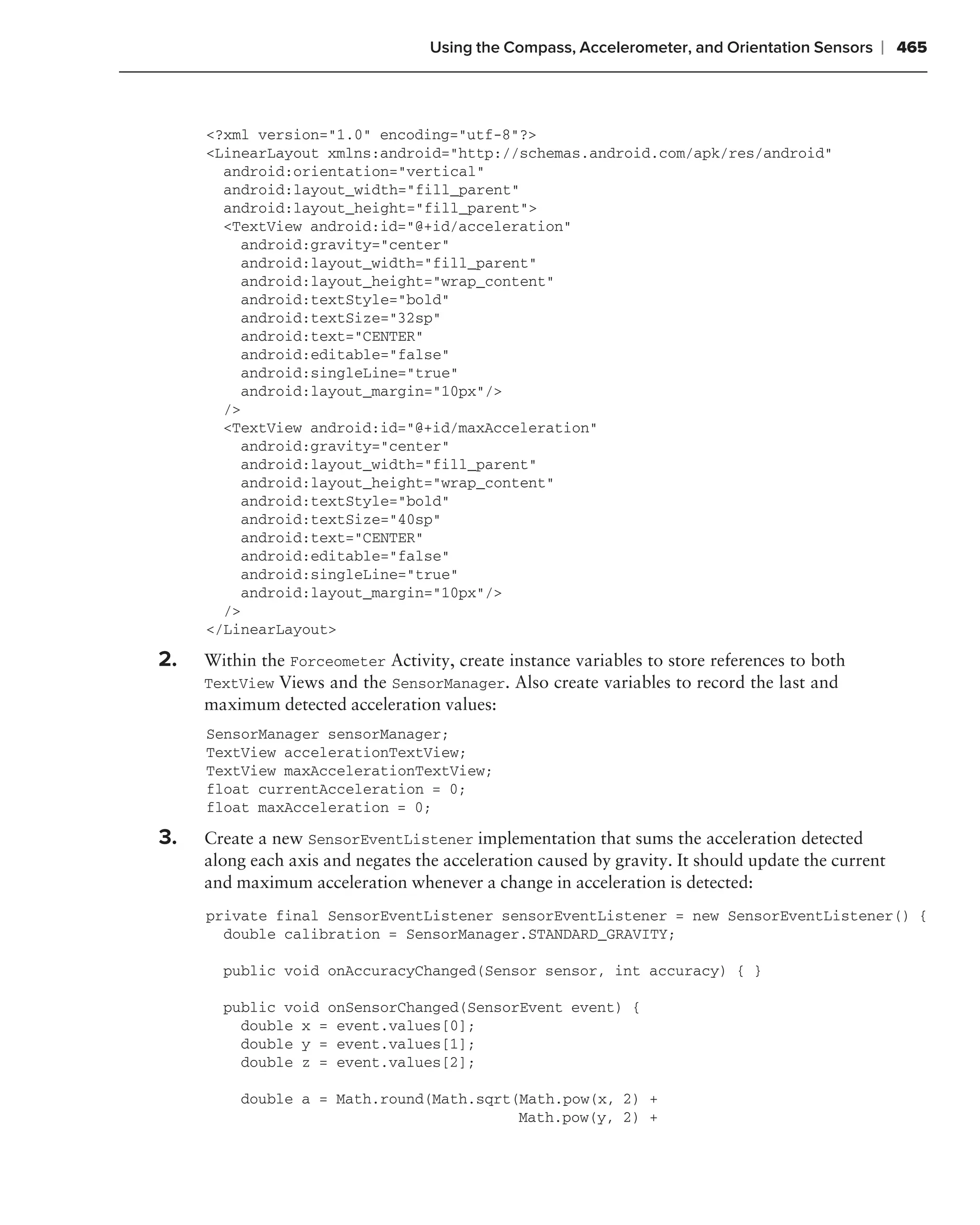 Using the Compass, Accelerometer, and Orientation Sensors    ❘ 465



     <?xml version="1.0" encoding="utf-8"?>
     <LinearLayout xmlns:android="http://schemas.android.com/apk/res/android"
       android:orientation="vertical"
       android:layout_width="fill_parent"
       android:layout_height="fill_parent">
       <TextView android:id="@+id/acceleration"
         android:gravity="center"
         android:layout_width="fill_parent"
         android:layout_height="wrap_content"
         android:textStyle="bold"
         android:textSize="32sp"
         android:text="CENTER"
         android:editable="false"
         android:singleLine="true"
         android:layout_margin="10px"/>
       />
       <TextView android:id="@+id/maxAcceleration"
         android:gravity="center"
         android:layout_width="fill_parent"
         android:layout_height="wrap_content"
         android:textStyle="bold"
         android:textSize="40sp"
         android:text="CENTER"
         android:editable="false"
         android:singleLine="true"
         android:layout_margin="10px"/>
       />
     </LinearLayout>

2.   Within the Forceometer Activity, create instance variables to store references to both
     TextView Views and the SensorManager. Also create variables to record the last and
     maximum detected acceleration values:
     SensorManager sensorManager;
     TextView accelerationTextView;
     TextView maxAccelerationTextView;
     float currentAcceleration = 0;
     float maxAcceleration = 0;

3.   Create a new SensorEventListener implementation that sums the acceleration detected
     along each axis and negates the acceleration caused by gravity. It should update the current
     and maximum acceleration whenever a change in acceleration is detected:
     private final SensorEventListener sensorEventListener = new SensorEventListener() {
       double calibration = SensorManager.STANDARD_GRAVITY;

       public void onAccuracyChanged(Sensor sensor, int accuracy) { }

       public void onSensorChanged(SensorEvent event) {
         double x = event.values[0];
         double y = event.values[1];
         double z = event.values[2];

         double a = Math.round(Math.sqrt(Math.pow(x, 2) +
                                         Math.pow(y, 2) +
 