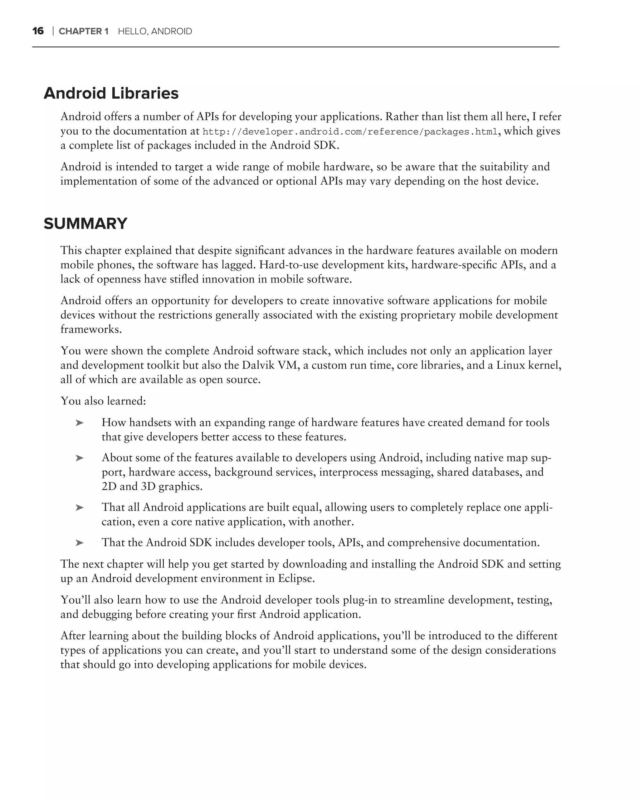 16   ❘   CHAPTER 1   HELLO, ANDROID




 Android Libraries
         Android offers a number of APIs for developing your applications. Rather than list them all here, I refer
         you to the documentation at http://developer.android.com/reference/packages.html, which gives
         a complete list of packages included in the Android SDK.
         Android is intended to target a wide range of mobile hardware, so be aware that the suitability and
         implementation of some of the advanced or optional APIs may vary depending on the host device.


 SUMMARY
         This chapter explained that despite signiﬁcant advances in the hardware features available on modern
         mobile phones, the software has lagged. Hard-to-use development kits, hardware-speciﬁc APIs, and a
         lack of openness have stiﬂed innovation in mobile software.
         Android offers an opportunity for developers to create innovative software applications for mobile
         devices without the restrictions generally associated with the existing proprietary mobile development
         frameworks.
         You were shown the complete Android software stack, which includes not only an application layer
         and development toolkit but also the Dalvik VM, a custom run time, core libraries, and a Linux kernel,
         all of which are available as open source.
         You also learned:
            ➤    How handsets with an expanding range of hardware features have created demand for tools
                 that give developers better access to these features.
            ➤    About some of the features available to developers using Android, including native map sup-
                 port, hardware access, background services, interprocess messaging, shared databases, and
                 2D and 3D graphics.
            ➤    That all Android applications are built equal, allowing users to completely replace one appli-
                 cation, even a core native application, with another.
            ➤    That the Android SDK includes developer tools, APIs, and comprehensive documentation.
         The next chapter will help you get started by downloading and installing the Android SDK and setting
         up an Android development environment in Eclipse.
         You’ll also learn how to use the Android developer tools plug-in to streamline development, testing,
         and debugging before creating your ﬁrst Android application.
         After learning about the building blocks of Android applications, you’ll be introduced to the different
         types of applications you can create, and you’ll start to understand some of the design considerations
         that should go into developing applications for mobile devices.
 
