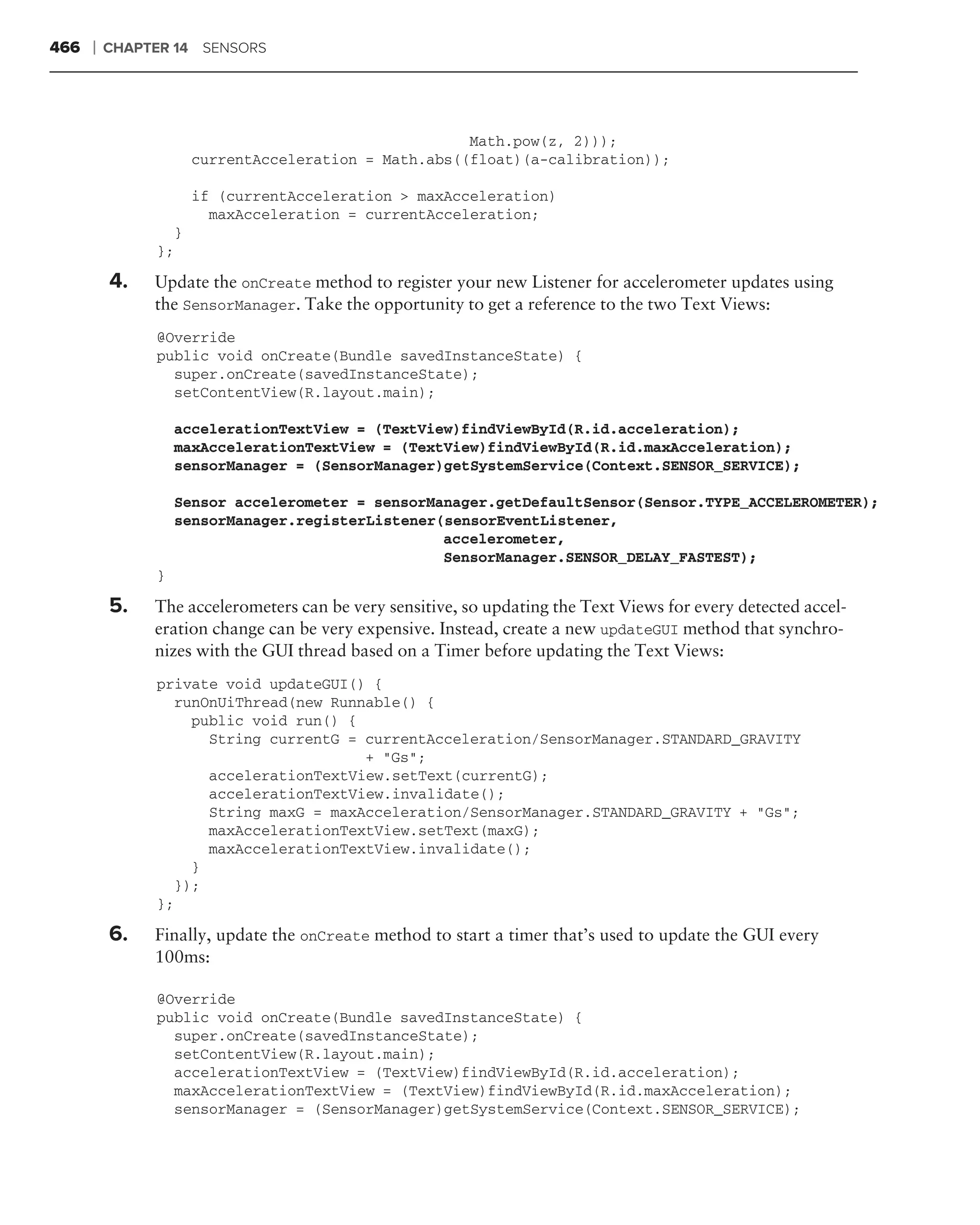 466   ❘   CHAPTER 14 SENSORS




                                                     Math.pow(z, 2)));
                     currentAcceleration = Math.abs((float)(a-calibration));

                     if (currentAcceleration > maxAcceleration)
                       maxAcceleration = currentAcceleration;
                 }
               };

          4.   Update the onCreate method to register your new Listener for accelerometer updates using
               the SensorManager. Take the opportunity to get a reference to the two Text Views:
               @Override
               public void onCreate(Bundle savedInstanceState) {
                 super.onCreate(savedInstanceState);
                 setContentView(R.layout.main);

                   accelerationTextView = (TextView)findViewById(R.id.acceleration);
                   maxAccelerationTextView = (TextView)findViewById(R.id.maxAcceleration);
                   sensorManager = (SensorManager)getSystemService(Context.SENSOR_SERVICE);

                   Sensor accelerometer = sensorManager.getDefaultSensor(Sensor.TYPE_ACCELEROMETER);
                   sensorManager.registerListener(sensorEventListener,
                                                  accelerometer,
                                                  SensorManager.SENSOR_DELAY_FASTEST);
               }

          5.   The accelerometers can be very sensitive, so updating the Text Views for every detected accel-
               eration change can be very expensive. Instead, create a new updateGUI method that synchro-
               nizes with the GUI thread based on a Timer before updating the Text Views:
               private void updateGUI() {
                 runOnUiThread(new Runnable() {
                   public void run() {
                     String currentG = currentAcceleration/SensorManager.STANDARD_GRAVITY
                                       + "Gs";
                     accelerationTextView.setText(currentG);
                     accelerationTextView.invalidate();
                     String maxG = maxAcceleration/SensorManager.STANDARD_GRAVITY + "Gs";
                     maxAccelerationTextView.setText(maxG);
                     maxAccelerationTextView.invalidate();
                   }
                 });
               };

          6.   Finally, update the onCreate method to start a timer that’s used to update the GUI every
               100ms:

               @Override
               public void onCreate(Bundle savedInstanceState) {
                 super.onCreate(savedInstanceState);
                 setContentView(R.layout.main);
                 accelerationTextView = (TextView)findViewById(R.id.acceleration);
                 maxAccelerationTextView = (TextView)findViewById(R.id.maxAcceleration);
                 sensorManager = (SensorManager)getSystemService(Context.SENSOR_SERVICE);
 