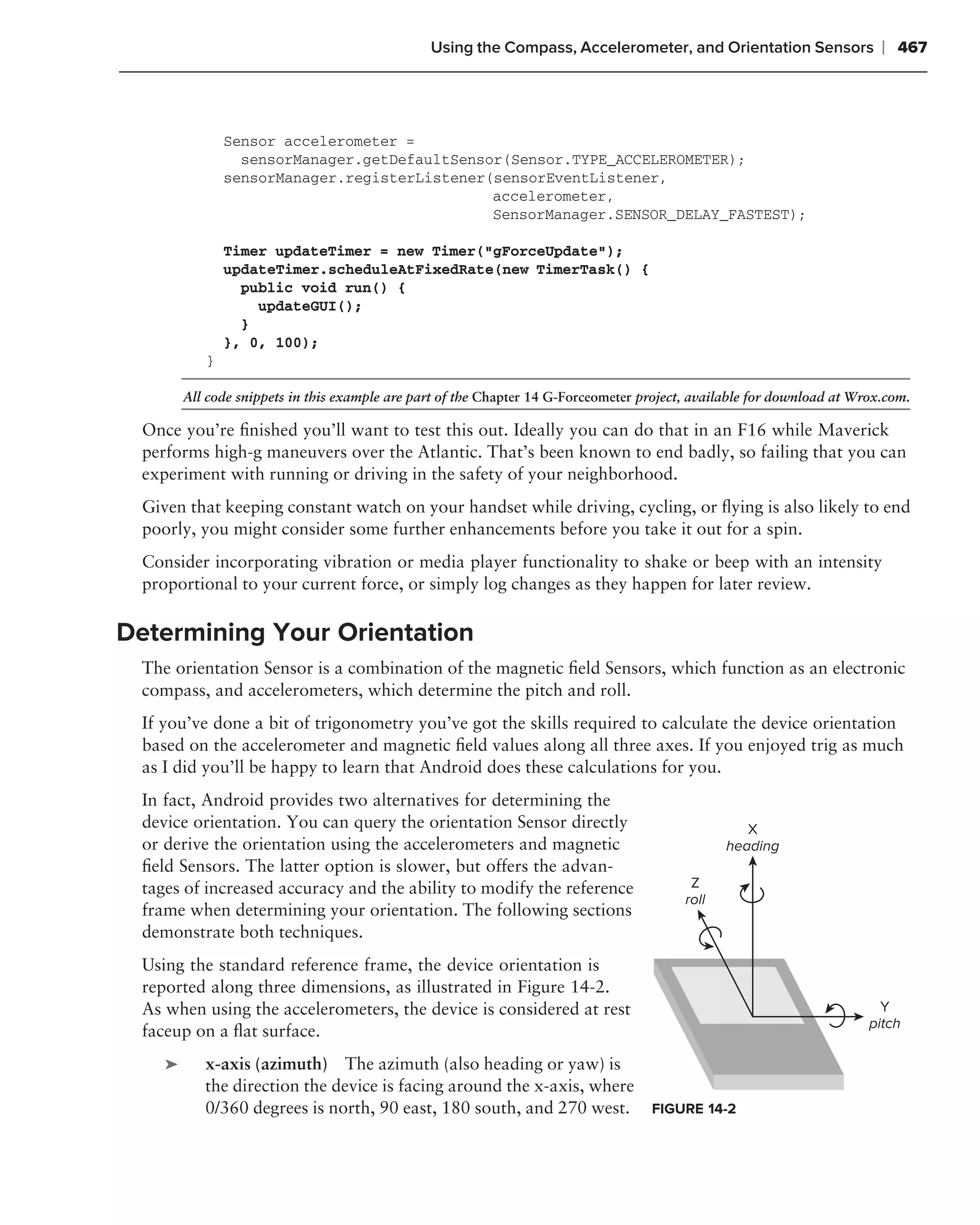 Using the Compass, Accelerometer, and Orientation Sensors                 ❘ 467



                Sensor accelerometer =
                  sensorManager.getDefaultSensor(Sensor.TYPE_ACCELEROMETER);
                sensorManager.registerListener(sensorEventListener,
                                               accelerometer,
                                               SensorManager.SENSOR_DELAY_FASTEST);

                Timer updateTimer = new Timer("gForceUpdate");
                updateTimer.scheduleAtFixedRate(new TimerTask() {
                  public void run() {
                    updateGUI();
                  }
                }, 0, 100);
            }

         All code snippets in this example are part of the Chapter 14 G-Forceometer project, available for download at Wrox.com.

  Once you’re ﬁnished you’ll want to test this out. Ideally you can do that in an F16 while Maverick
  performs high-g maneuvers over the Atlantic. That’s been known to end badly, so failing that you can
  experiment with running or driving in the safety of your neighborhood.
  Given that keeping constant watch on your handset while driving, cycling, or ﬂying is also likely to end
  poorly, you might consider some further enhancements before you take it out for a spin.
  Consider incorporating vibration or media player functionality to shake or beep with an intensity
  proportional to your current force, or simply log changes as they happen for later review.

Determining Your Orientation
  The orientation Sensor is a combination of the magnetic ﬁeld Sensors, which function as an electronic
  compass, and accelerometers, which determine the pitch and roll.
  If you’ve done a bit of trigonometry you’ve got the skills required to calculate the device orientation
  based on the accelerometer and magnetic ﬁeld values along all three axes. If you enjoyed trig as much
  as I did you’ll be happy to learn that Android does these calculations for you.
  In fact, Android provides two alternatives for determining the
  device orientation. You can query the orientation Sensor directly                                  X
  or derive the orientation using the accelerometers and magnetic                                 heading
  ﬁeld Sensors. The latter option is slower, but offers the advan-
  tages of increased accuracy and the ability to modify the reference                       Z
                                                                                           roll
  frame when determining your orientation. The following sections
  demonstrate both techniques.
  Using the standard reference frame, the device orientation is
  reported along three dimensions, as illustrated in Figure 14-2.
  As when using the accelerometers, the device is considered at rest                                                       Y
                                                                                                                         pitch
  faceup on a ﬂat surface.
     ➤      x-axis (azimuth) The azimuth (also heading or yaw) is
            the direction the device is facing around the x-axis, where
            0/360 degrees is north, 90 east, 180 south, and 270 west.                FIGURE 14-2
 