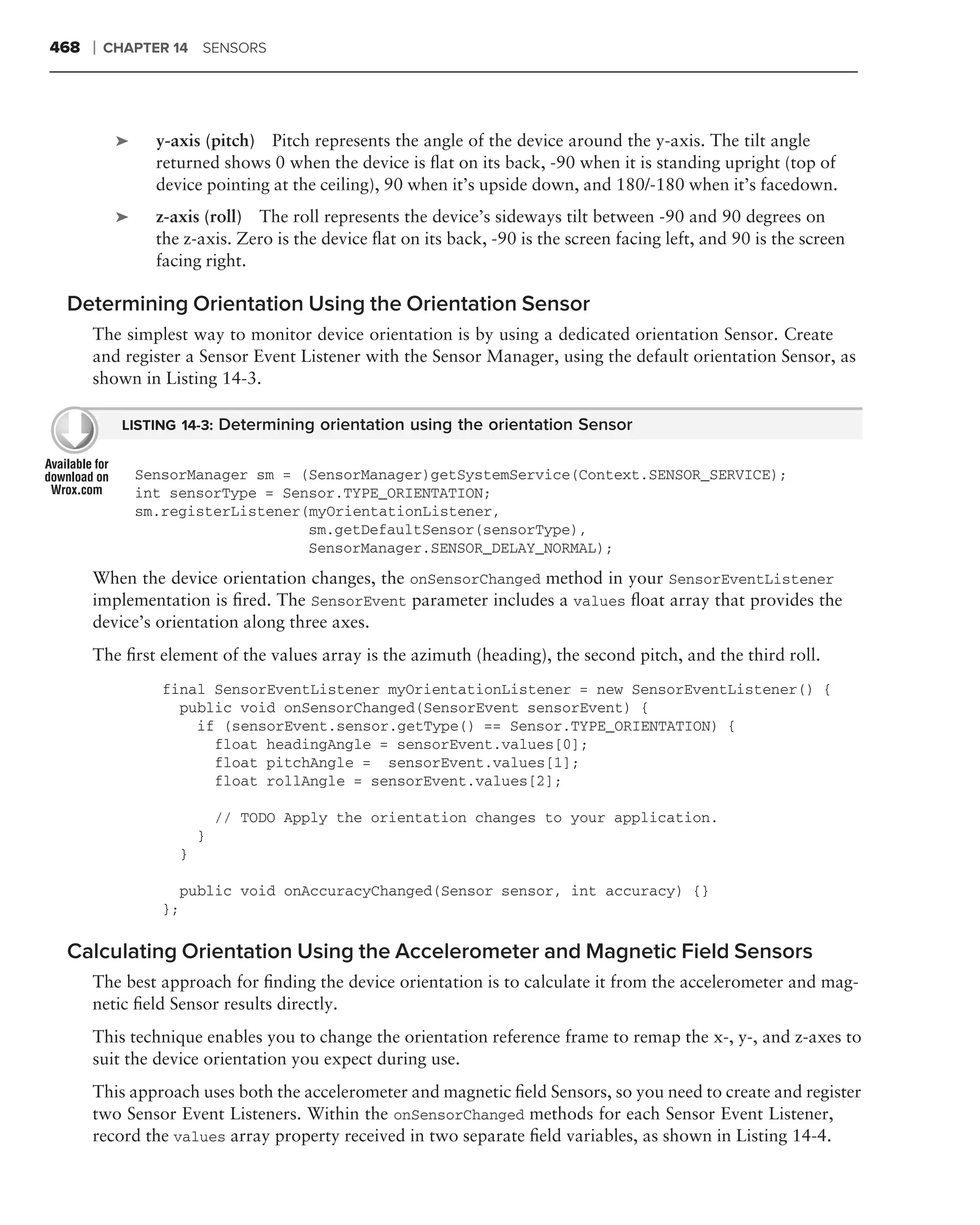 468   ❘   CHAPTER 14 SENSORS




           ➤     y-axis (pitch) Pitch represents the angle of the device around the y-axis. The tilt angle
                 returned shows 0 when the device is ﬂat on its back, -90 when it is standing upright (top of
                 device pointing at the ceiling), 90 when it’s upside down, and 180/-180 when it’s facedown.
           ➤     z-axis (roll) The roll represents the device’s sideways tilt between -90 and 90 degrees on
                 the z-axis. Zero is the device ﬂat on its back, -90 is the screen facing left, and 90 is the screen
                 facing right.

 Determining Orientation Using the Orientation Sensor
      The simplest way to monitor device orientation is by using a dedicated orientation Sensor. Create
      and register a Sensor Event Listener with the Sensor Manager, using the default orientation Sensor, as
      shown in Listing 14-3.

            LISTING 14-3: Determining orientation using the orientation Sensor


               SensorManager sm = (SensorManager)getSystemService(Context.SENSOR_SERVICE);
               int sensorType = Sensor.TYPE_ORIENTATION;
               sm.registerListener(myOrientationListener,
                                   sm.getDefaultSensor(sensorType),
                                   SensorManager.SENSOR_DELAY_NORMAL);
      When the device orientation changes, the onSensorChanged method in your SensorEventListener
      implementation is ﬁred. The SensorEvent parameter includes a values ﬂoat array that provides the
      device’s orientation along three axes.
      The ﬁrst element of the values array is the azimuth (heading), the second pitch, and the third roll.
                  final SensorEventListener myOrientationListener = new SensorEventListener() {
                    public void onSensorChanged(SensorEvent sensorEvent) {
                      if (sensorEvent.sensor.getType() == Sensor.TYPE_ORIENTATION) {
                        float headingAngle = sensorEvent.values[0];
                        float pitchAngle = sensorEvent.values[1];
                        float rollAngle = sensorEvent.values[2];

                               // TODO Apply the orientation changes to your application.
                           }
                       }

                       public void onAccuracyChanged(Sensor sensor, int accuracy) {}
                  };

 Calculating Orientation Using the Accelerometer and Magnetic Field Sensors
      The best approach for ﬁnding the device orientation is to calculate it from the accelerometer and mag-
      netic ﬁeld Sensor results directly.
      This technique enables you to change the orientation reference frame to remap the x-, y-, and z-axes to
      suit the device orientation you expect during use.
      This approach uses both the accelerometer and magnetic ﬁeld Sensors, so you need to create and register
      two Sensor Event Listeners. Within the onSensorChanged methods for each Sensor Event Listener,
      record the values array property received in two separate ﬁeld variables, as shown in Listing 14-4.
 