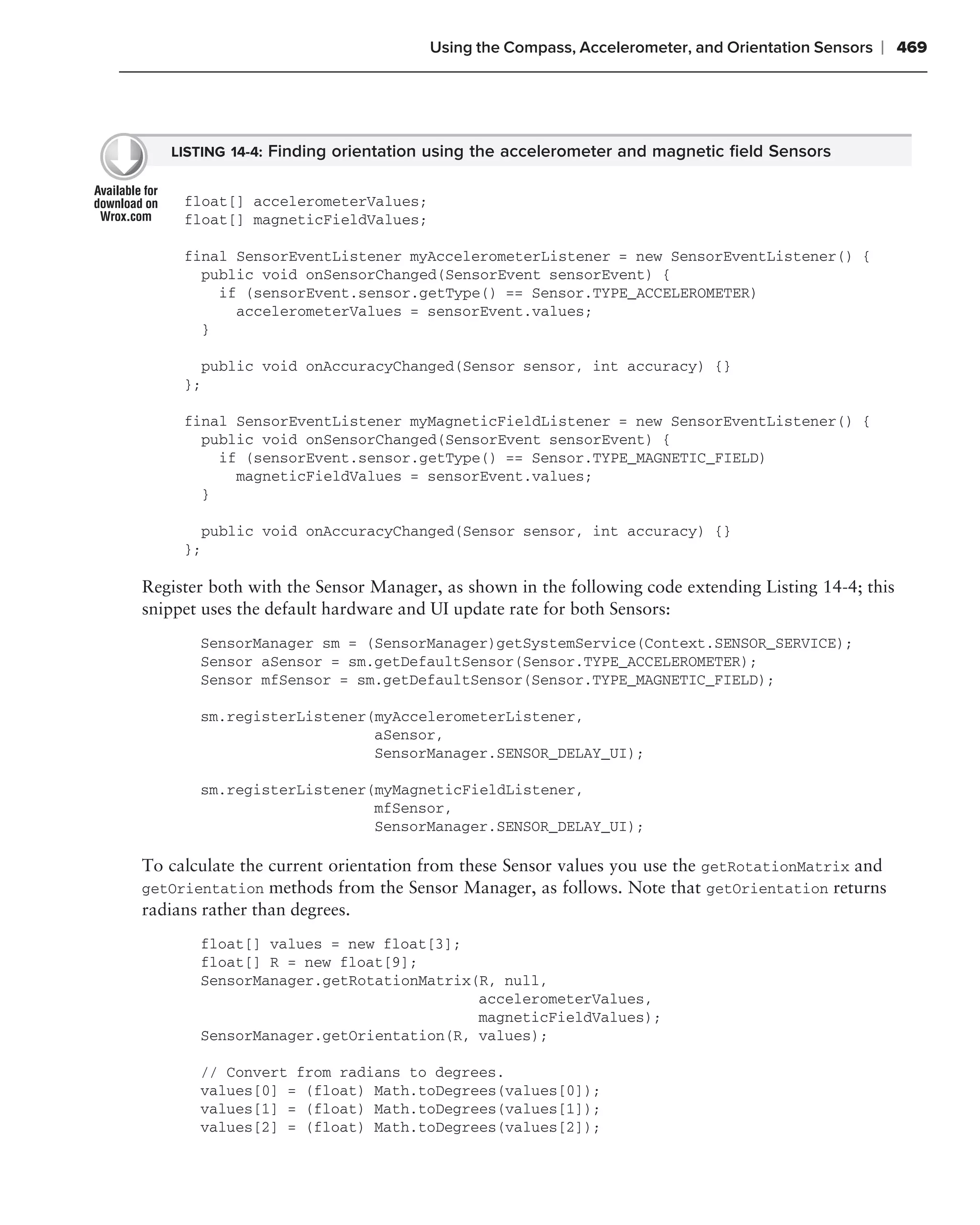 Using the Compass, Accelerometer, and Orientation Sensors   ❘ 469




   LISTING 14-4: Finding orientation using the accelerometer and magnetic ﬁeld Sensors


     float[] accelerometerValues;
     float[] magneticFieldValues;

     final SensorEventListener myAccelerometerListener = new SensorEventListener() {
       public void onSensorChanged(SensorEvent sensorEvent) {
         if (sensorEvent.sensor.getType() == Sensor.TYPE_ACCELEROMETER)
           accelerometerValues = sensorEvent.values;
       }

       public void onAccuracyChanged(Sensor sensor, int accuracy) {}
     };

     final SensorEventListener myMagneticFieldListener = new SensorEventListener() {
       public void onSensorChanged(SensorEvent sensorEvent) {
         if (sensorEvent.sensor.getType() == Sensor.TYPE_MAGNETIC_FIELD)
           magneticFieldValues = sensorEvent.values;
       }

       public void onAccuracyChanged(Sensor sensor, int accuracy) {}
     };

Register both with the Sensor Manager, as shown in the following code extending Listing 14-4; this
snippet uses the default hardware and UI update rate for both Sensors:
       SensorManager sm = (SensorManager)getSystemService(Context.SENSOR_SERVICE);
       Sensor aSensor = sm.getDefaultSensor(Sensor.TYPE_ACCELEROMETER);
       Sensor mfSensor = sm.getDefaultSensor(Sensor.TYPE_MAGNETIC_FIELD);

       sm.registerListener(myAccelerometerListener,
                           aSensor,
                           SensorManager.SENSOR_DELAY_UI);

       sm.registerListener(myMagneticFieldListener,
                           mfSensor,
                           SensorManager.SENSOR_DELAY_UI);

To calculate the current orientation from these Sensor values you use the getRotationMatrix and
getOrientation methods from the Sensor Manager, as follows. Note that getOrientation returns
radians rather than degrees.
       float[] values = new float[3];
       float[] R = new float[9];
       SensorManager.getRotationMatrix(R, null,
                                       accelerometerValues,
                                       magneticFieldValues);
       SensorManager.getOrientation(R, values);

       // Convert from radians to degrees.
       values[0] = (float) Math.toDegrees(values[0]);
       values[1] = (float) Math.toDegrees(values[1]);
       values[2] = (float) Math.toDegrees(values[2]);
 