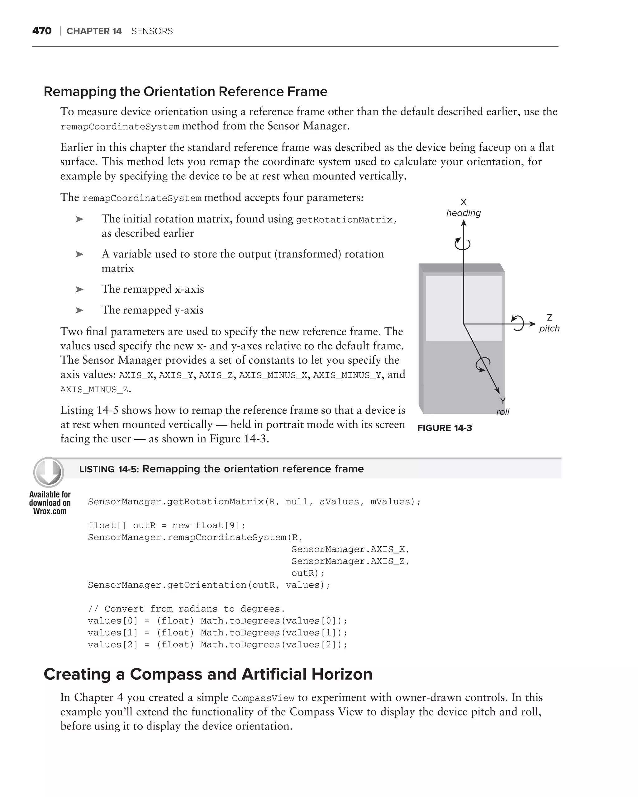 470   ❘   CHAPTER 14 SENSORS




 Remapping the Orientation Reference Frame
      To measure device orientation using a reference frame other than the default described earlier, use the
      remapCoordinateSystem method from the Sensor Manager.

      Earlier in this chapter the standard reference frame was described as the device being faceup on a ﬂat
      surface. This method lets you remap the coordinate system used to calculate your orientation, for
      example by specifying the device to be at rest when mounted vertically.
      The remapCoordinateSystem method accepts four parameters:                          X
                                                                                      heading
           ➤     The initial rotation matrix, found using getRotationMatrix,
                 as described earlier
           ➤     A variable used to store the output (transformed) rotation
                 matrix
           ➤     The remapped x-axis
           ➤     The remapped y-axis
                                                                                                           Z
      Two ﬁnal parameters are used to specify the new reference frame. The                               pitch
      values used specify the new x- and y-axes relative to the default frame.
      The Sensor Manager provides a set of constants to let you specify the
      axis values: AXIS_X, AXIS_Y, AXIS_Z, AXIS_MINUS_X, AXIS_MINUS_Y, and
      AXIS_MINUS_Z.
                                                                                                 Y
      Listing 14-5 shows how to remap the reference frame so that a device is                   roll
      at rest when mounted vertically — held in portrait mode with its screen    FIGURE 14-3
      facing the user — as shown in Figure 14-3.

            LISTING 14-5: Remapping the orientation reference frame


               SensorManager.getRotationMatrix(R, null, aValues, mValues);

               float[] outR = new float[9];
               SensorManager.remapCoordinateSystem(R,
                                                   SensorManager.AXIS_X,
                                                   SensorManager.AXIS_Z,
                                                   outR);
               SensorManager.getOrientation(outR, values);

               // Convert from radians to degrees.
               values[0] = (float) Math.toDegrees(values[0]);
               values[1] = (float) Math.toDegrees(values[1]);
               values[2] = (float) Math.toDegrees(values[2]);


 Creating a Compass and Artiﬁcial Horizon
      In Chapter 4 you created a simple CompassView to experiment with owner-drawn controls. In this
      example you’ll extend the functionality of the Compass View to display the device pitch and roll,
      before using it to display the device orientation.
 