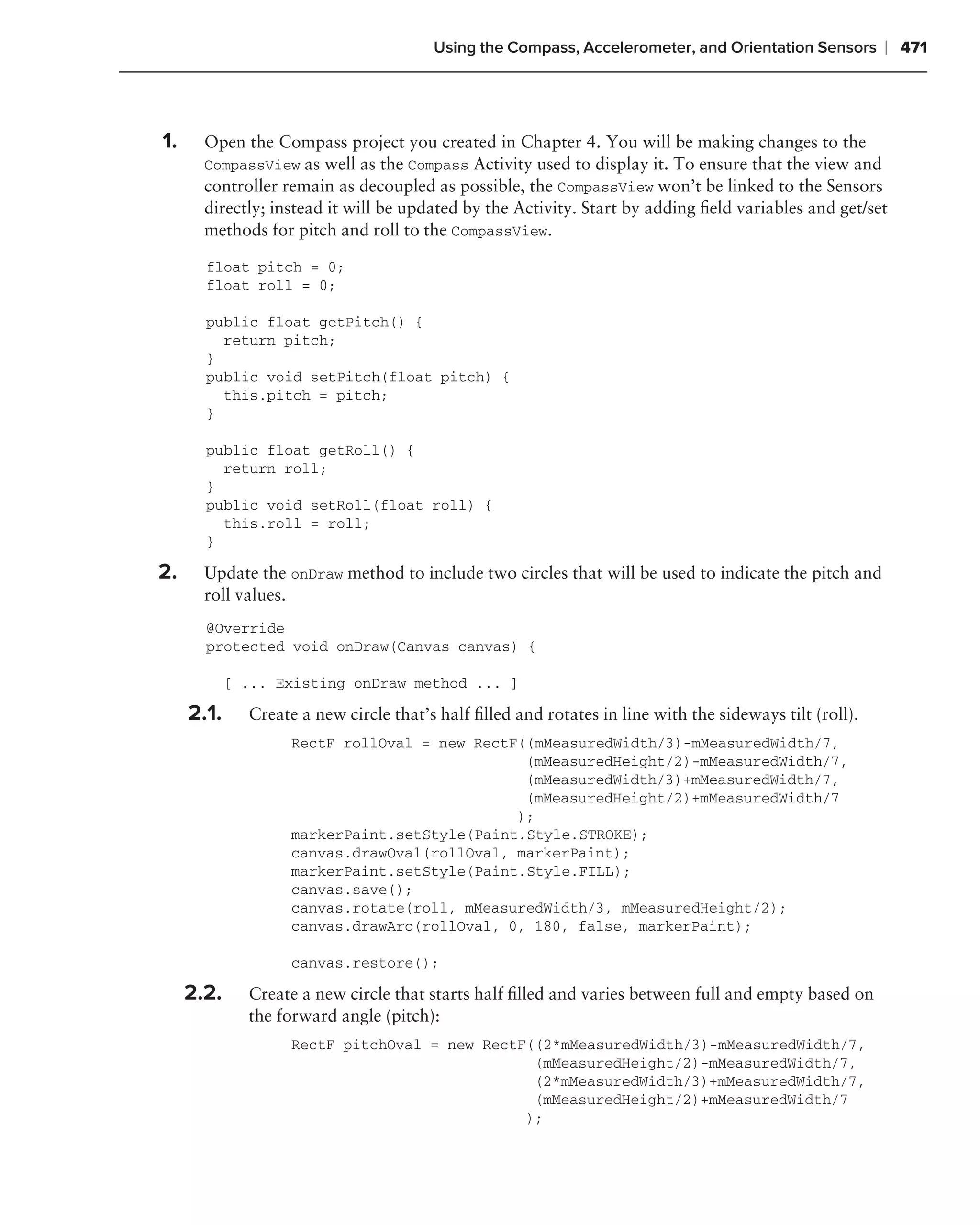 Using the Compass, Accelerometer, and Orientation Sensors        ❘ 471



1.     Open the Compass project you created in Chapter 4. You will be making changes to the
       CompassView as well as the Compass Activity used to display it. To ensure that the view and
       controller remain as decoupled as possible, the CompassView won’t be linked to the Sensors
       directly; instead it will be updated by the Activity. Start by adding ﬁeld variables and get/set
       methods for pitch and roll to the CompassView.

       float pitch = 0;
       float roll = 0;

       public float getPitch() {
         return pitch;
       }
       public void setPitch(float pitch) {
         this.pitch = pitch;
       }

       public float getRoll() {
         return roll;
       }
       public void setRoll(float roll) {
         this.roll = roll;
       }

2.     Update the onDraw method to include two circles that will be used to indicate the pitch and
       roll values.
       @Override
       protected void onDraw(Canvas canvas) {

            [ ... Existing onDraw method ... ]

     2.1.     Create a new circle that’s half ﬁlled and rotates in line with the sideways tilt (roll).
                    RectF rollOval = new RectF((mMeasuredWidth/3)-mMeasuredWidth/7,
                                               (mMeasuredHeight/2)-mMeasuredWidth/7,
                                               (mMeasuredWidth/3)+mMeasuredWidth/7,
                                               (mMeasuredHeight/2)+mMeasuredWidth/7
                                              );
                    markerPaint.setStyle(Paint.Style.STROKE);
                    canvas.drawOval(rollOval, markerPaint);
                    markerPaint.setStyle(Paint.Style.FILL);
                    canvas.save();
                    canvas.rotate(roll, mMeasuredWidth/3, mMeasuredHeight/2);
                    canvas.drawArc(rollOval, 0, 180, false, markerPaint);

                    canvas.restore();

     2.2.     Create a new circle that starts half ﬁlled and varies between full and empty based on
              the forward angle (pitch):
                    RectF pitchOval = new RectF((2*mMeasuredWidth/3)-mMeasuredWidth/7,
                                                (mMeasuredHeight/2)-mMeasuredWidth/7,
                                                (2*mMeasuredWidth/3)+mMeasuredWidth/7,
                                                (mMeasuredHeight/2)+mMeasuredWidth/7
                                               );
 