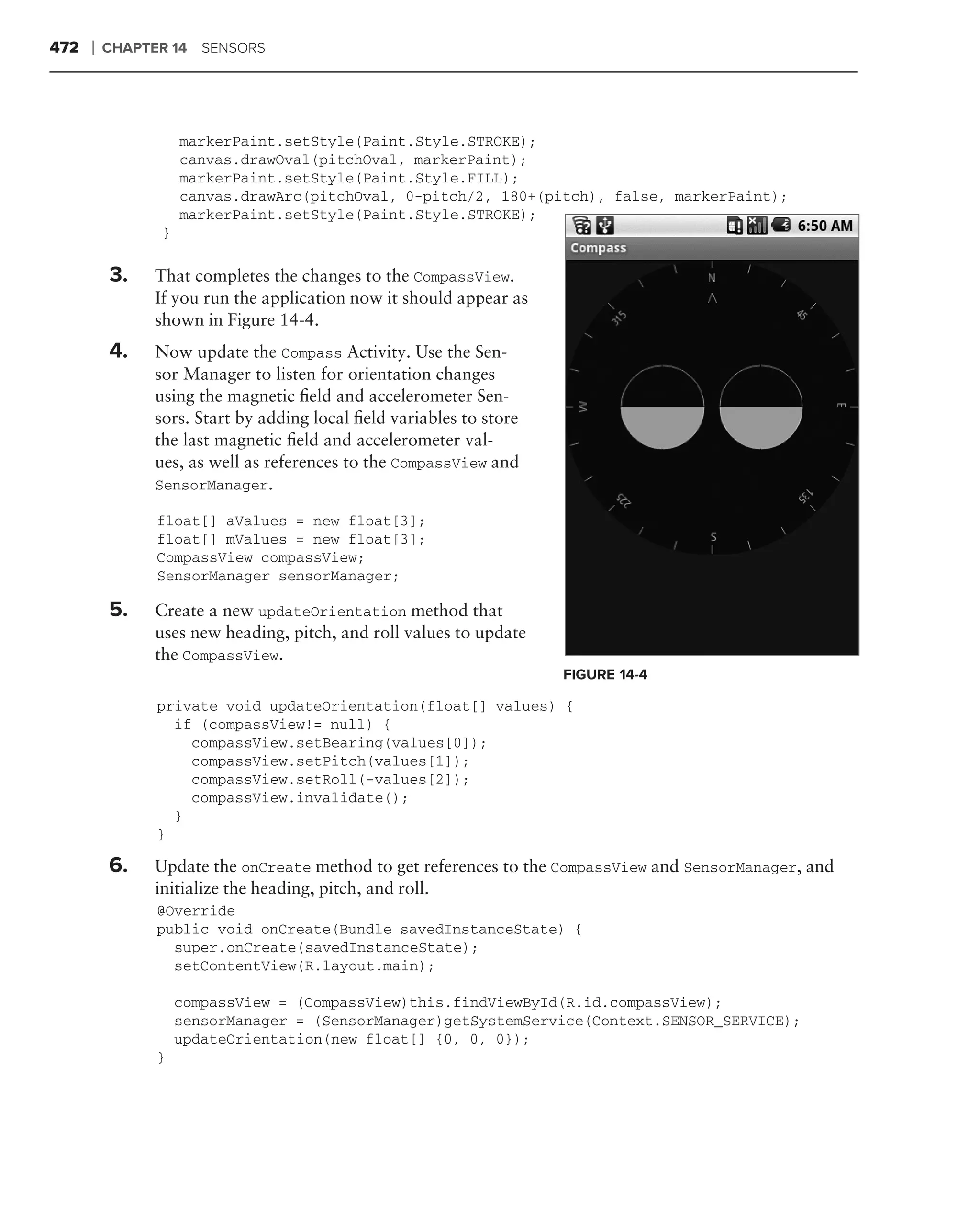 472   ❘   CHAPTER 14 SENSORS




                    markerPaint.setStyle(Paint.Style.STROKE);
                    canvas.drawOval(pitchOval, markerPaint);
                    markerPaint.setStyle(Paint.Style.FILL);
                    canvas.drawArc(pitchOval, 0-pitch/2, 180+(pitch), false, markerPaint);
                    markerPaint.setStyle(Paint.Style.STROKE);
                }

      .
          3.   That completes the changes to the CompassView.
               If you run the application now it should appear as
               shown in Figure 14-4.
          4.   Now update the Compass Activity. Use the Sen-
               sor Manager to listen for orientation changes
               using the magnetic ﬁeld and accelerometer Sen-
               sors. Start by adding local ﬁeld variables to store
               the last magnetic ﬁeld and accelerometer val-
               ues, as well as references to the CompassView and
               SensorManager.

                float[] aValues = new float[3];
                float[] mValues = new float[3];
                CompassView compassView;
                SensorManager sensorManager;

          5.   Create a new updateOrientation method that
               uses new heading, pitch, and roll values to update
               the CompassView.
                                                                     FIGURE 14-4

                private void updateOrientation(float[] values) {
                  if (compassView!= null) {
                    compassView.setBearing(values[0]);
                    compassView.setPitch(values[1]);
                    compassView.setRoll(-values[2]);
                    compassView.invalidate();
                  }
                }

          6.   Update the onCreate method to get references to the CompassView and SensorManager, and
               initialize the heading, pitch, and roll.
                @Override
                public void onCreate(Bundle savedInstanceState) {
                  super.onCreate(savedInstanceState);
                  setContentView(R.layout.main);

                    compassView = (CompassView)this.findViewById(R.id.compassView);
                    sensorManager = (SensorManager)getSystemService(Context.SENSOR_SERVICE);
                    updateOrientation(new float[] {0, 0, 0});
                }
 