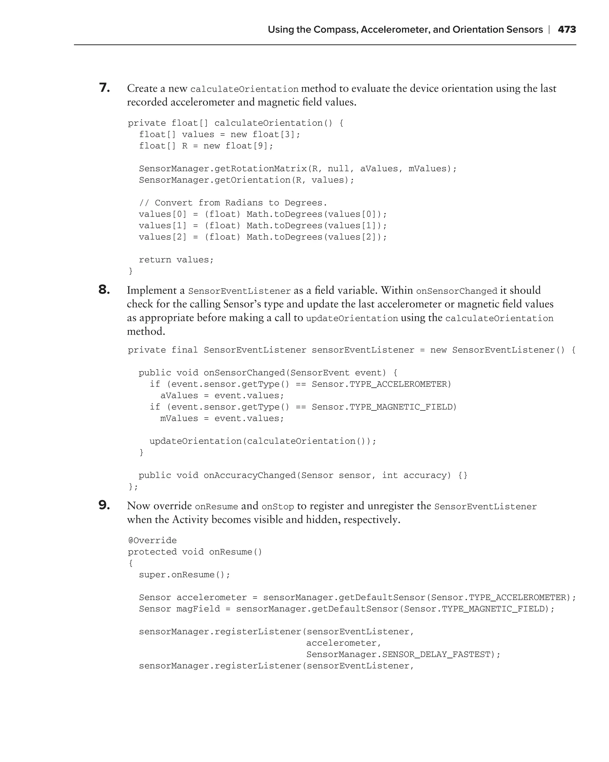 Using the Compass, Accelerometer, and Orientation Sensors    ❘ 473



7.   Create a new calculateOrientation method to evaluate the device orientation using the last
     recorded accelerometer and magnetic ﬁeld values.
     private float[] calculateOrientation() {
       float[] values = new float[3];
       float[] R = new float[9];

         SensorManager.getRotationMatrix(R, null, aValues, mValues);
         SensorManager.getOrientation(R, values);

         // Convert from Radians to Degrees.
         values[0] = (float) Math.toDegrees(values[0]);
         values[1] = (float) Math.toDegrees(values[1]);
         values[2] = (float) Math.toDegrees(values[2]);

         return values;
     }

8.   Implement a SensorEventListener as a ﬁeld variable. Within onSensorChanged it should
     check for the calling Sensor’s type and update the last accelerometer or magnetic ﬁeld values
     as appropriate before making a call to updateOrientation using the calculateOrientation
     method.
     private final SensorEventListener sensorEventListener = new SensorEventListener() {

         public void onSensorChanged(SensorEvent event) {
           if (event.sensor.getType() == Sensor.TYPE_ACCELEROMETER)
             aValues = event.values;
           if (event.sensor.getType() == Sensor.TYPE_MAGNETIC_FIELD)
             mValues = event.values;

             updateOrientation(calculateOrientation());
         }

       public void onAccuracyChanged(Sensor sensor, int accuracy) {}
     };

9.   Now override onResume and onStop to register and unregister the SensorEventListener
     when the Activity becomes visible and hidden, respectively.
     @Override
     protected void onResume()
     {
       super.onResume();

         Sensor accelerometer = sensorManager.getDefaultSensor(Sensor.TYPE_ACCELEROMETER);
         Sensor magField = sensorManager.getDefaultSensor(Sensor.TYPE_MAGNETIC_FIELD);

         sensorManager.registerListener(sensorEventListener,
                                        accelerometer,
                                        SensorManager.SENSOR_DELAY_FASTEST);
         sensorManager.registerListener(sensorEventListener,
 