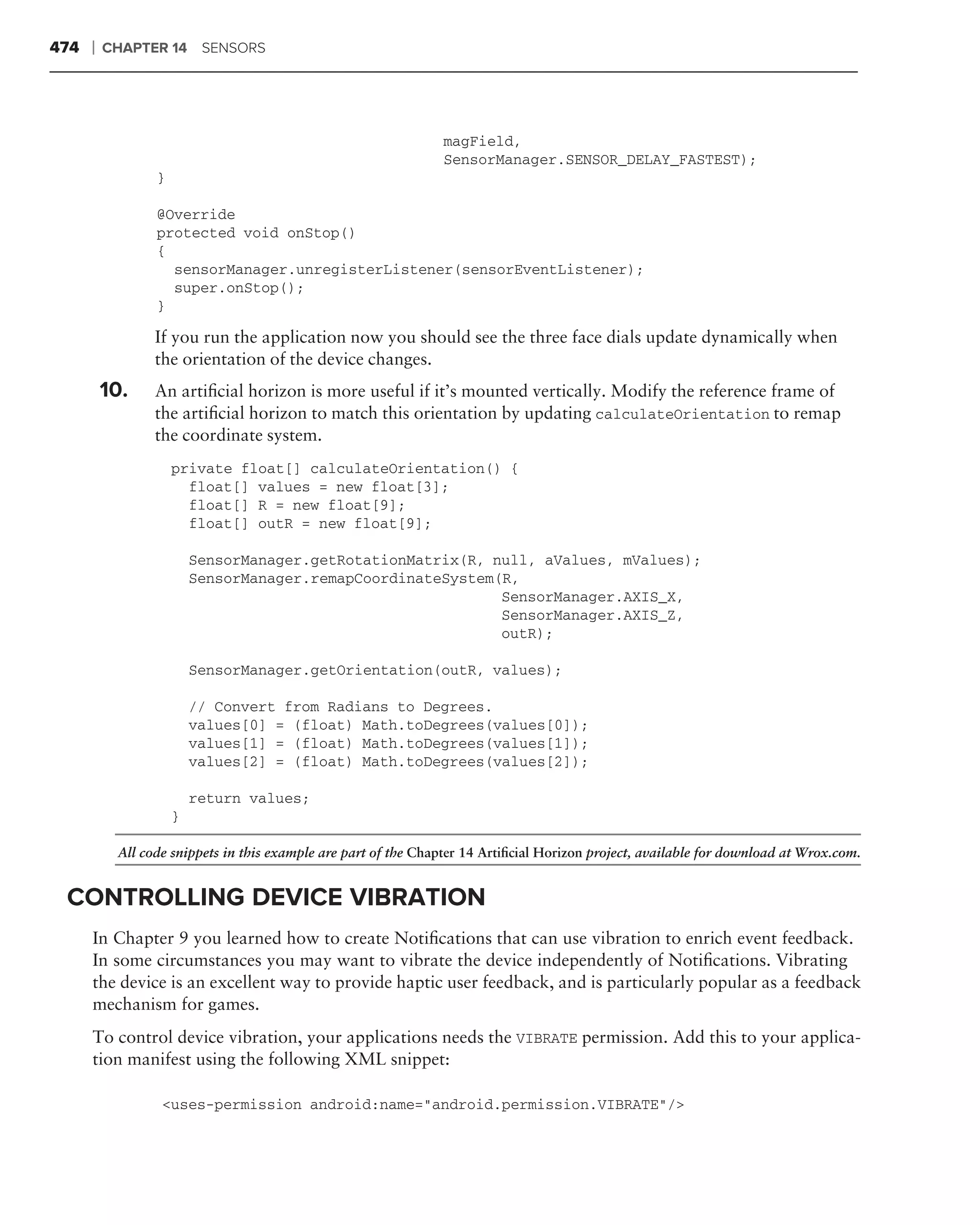 474   ❘   CHAPTER 14 SENSORS




                                                                magField,
                                                                SensorManager.SENSOR_DELAY_FASTEST);
                 }

                 @Override
                 protected void onStop()
                 {
                   sensorManager.unregisterListener(sensorEventListener);
                   super.onStop();
                 }

                 If you run the application now you should see the three face dials update dynamically when
                 the orientation of the device changes.
          10.    An artiﬁcial horizon is more useful if it’s mounted vertically. Modify the reference frame of
                 the artiﬁcial horizon to match this orientation by updating calculateOrientation to remap
                 the coordinate system.
                     private float[] calculateOrientation() {
                       float[] values = new float[3];
                       float[] R = new float[9];
                       float[] outR = new float[9];

                         SensorManager.getRotationMatrix(R, null, aValues, mValues);
                         SensorManager.remapCoordinateSystem(R,
                                                             SensorManager.AXIS_X,
                                                             SensorManager.AXIS_Z,
                                                             outR);

                         SensorManager.getOrientation(outR, values);

                         // Convert from Radians to Degrees.
                         values[0] = (float) Math.toDegrees(values[0]);
                         values[1] = (float) Math.toDegrees(values[1]);
                         values[2] = (float) Math.toDegrees(values[2]);

                         return values;
                     }

           All code snippets in this example are part of the Chapter 14 Artiﬁcial Horizon project, available for download at Wrox.com.


 CONTROLLING DEVICE VIBRATION
      In Chapter 9 you learned how to create Notiﬁcations that can use vibration to enrich event feedback.
      In some circumstances you may want to vibrate the device independently of Notiﬁcations. Vibrating
      the device is an excellent way to provide haptic user feedback, and is particularly popular as a feedback
      mechanism for games.
      To control device vibration, your applications needs the VIBRATE permission. Add this to your applica-
      tion manifest using the following XML snippet:

                  <uses-permission android:name="android.permission.VIBRATE"/>
 