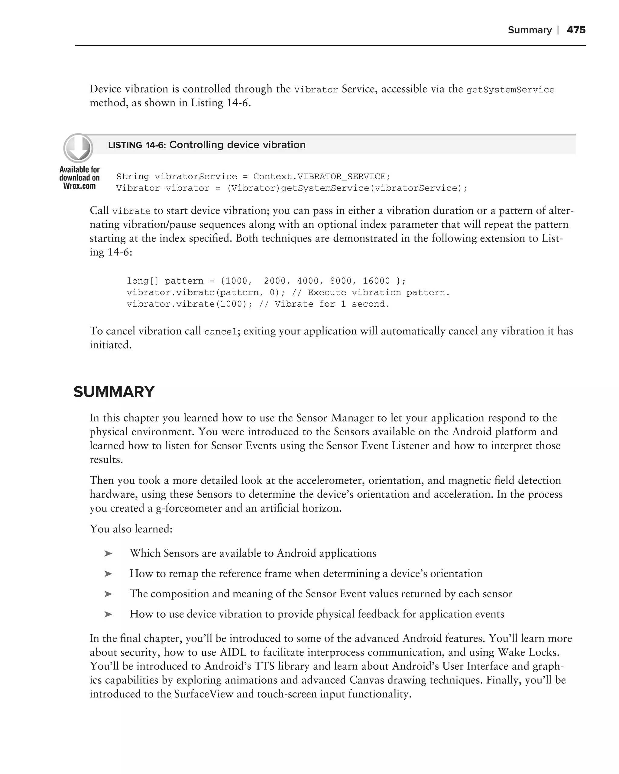 Summary    ❘ 475



 Device vibration is controlled through the Vibrator Service, accessible via the getSystemService
 method, as shown in Listing 14-6.


     LISTING 14-6: Controlling device vibration


        String vibratorService = Context.VIBRATOR_SERVICE;
        Vibrator vibrator = (Vibrator)getSystemService(vibratorService);

 Call vibrate to start device vibration; you can pass in either a vibration duration or a pattern of alter-
 nating vibration/pause sequences along with an optional index parameter that will repeat the pattern
 starting at the index speciﬁed. Both techniques are demonstrated in the following extension to List-
 ing 14-6:

         long[] pattern = {1000, 2000, 4000, 8000, 16000 };
         vibrator.vibrate(pattern, 0); // Execute vibration pattern.
         vibrator.vibrate(1000); // Vibrate for 1 second.

 To cancel vibration call cancel; exiting your application will automatically cancel any vibration it has
 initiated.



SUMMARY
 In this chapter you learned how to use the Sensor Manager to let your application respond to the
 physical environment. You were introduced to the Sensors available on the Android platform and
 learned how to listen for Sensor Events using the Sensor Event Listener and how to interpret those
 results.
 Then you took a more detailed look at the accelerometer, orientation, and magnetic ﬁeld detection
 hardware, using these Sensors to determine the device’s orientation and acceleration. In the process
 you created a g-forceometer and an artiﬁcial horizon.
 You also learned:

    ➤     Which Sensors are available to Android applications
    ➤     How to remap the reference frame when determining a device’s orientation
    ➤     The composition and meaning of the Sensor Event values returned by each sensor
    ➤     How to use device vibration to provide physical feedback for application events

 In the ﬁnal chapter, you’ll be introduced to some of the advanced Android features. You’ll learn more
 about security, how to use AIDL to facilitate interprocess communication, and using Wake Locks.
 You’ll be introduced to Android’s TTS library and learn about Android’s User Interface and graph-
 ics capabilities by exploring animations and advanced Canvas drawing techniques. Finally, you’ll be
 introduced to the SurfaceView and touch-screen input functionality.
 