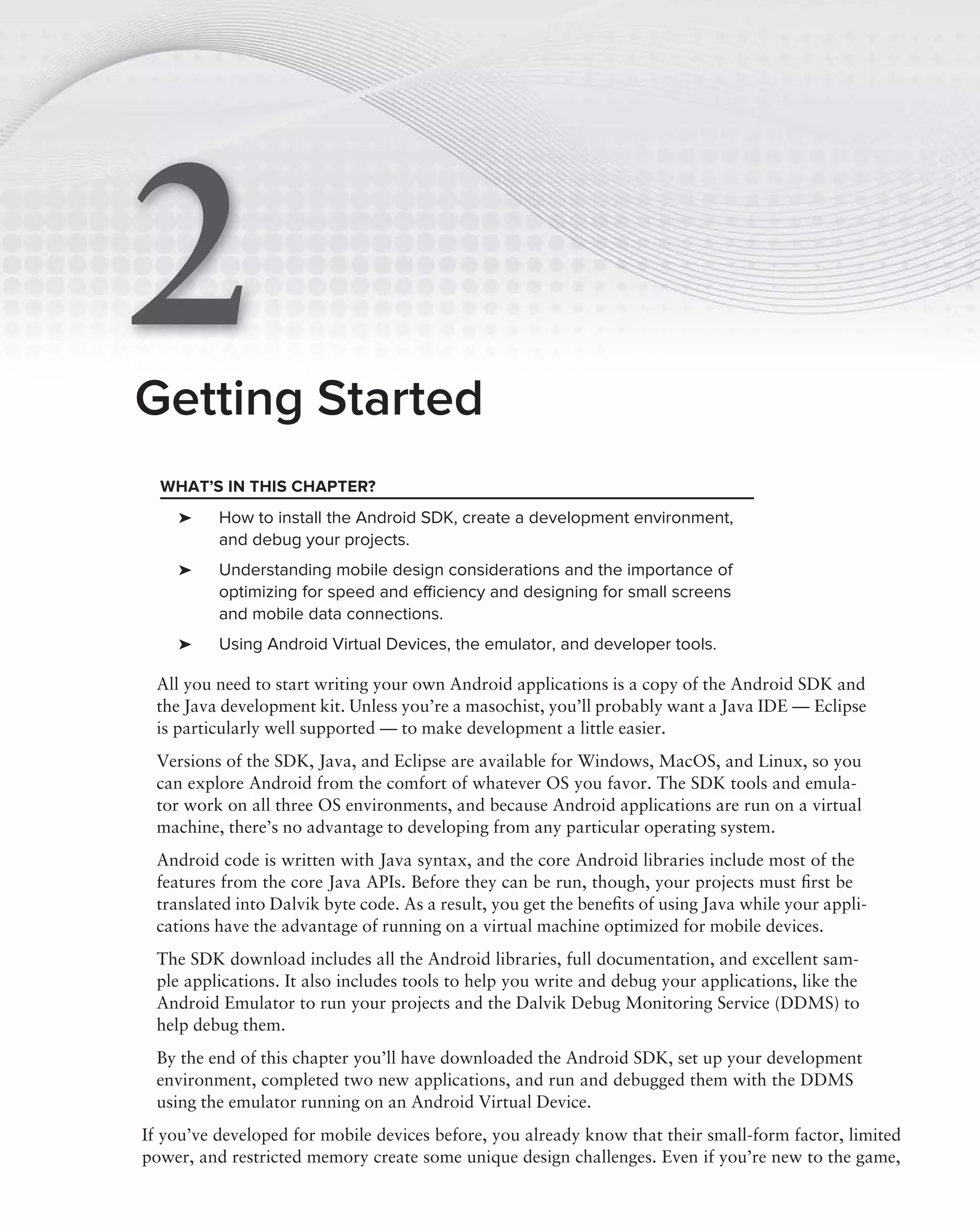2
Getting Started
  WHAT’S IN THIS CHAPTER?
    ➤     How to install the Android SDK, create a development environment,
          and debug your projects.
    ➤     Understanding mobile design considerations and the importance of
          optimizing for speed and efﬁciency and designing for small screens
          and mobile data connections.
    ➤     Using Android Virtual Devices, the emulator, and developer tools.

 All you need to start writing your own Android applications is a copy of the Android SDK and
 the Java development kit. Unless you’re a masochist, you’ll probably want a Java IDE — Eclipse
 is particularly well supported — to make development a little easier.
 Versions of the SDK, Java, and Eclipse are available for Windows, MacOS, and Linux, so you
 can explore Android from the comfort of whatever OS you favor. The SDK tools and emula-
 tor work on all three OS environments, and because Android applications are run on a virtual
 machine, there’s no advantage to developing from any particular operating system.
 Android code is written with Java syntax, and the core Android libraries include most of the
 features from the core Java APIs. Before they can be run, though, your projects must ﬁrst be
 translated into Dalvik byte code. As a result, you get the beneﬁts of using Java while your appli-
 cations have the advantage of running on a virtual machine optimized for mobile devices.
 The SDK download includes all the Android libraries, full documentation, and excellent sam-
 ple applications. It also includes tools to help you write and debug your applications, like the
 Android Emulator to run your projects and the Dalvik Debug Monitoring Service (DDMS) to
 help debug them.
 By the end of this chapter you’ll have downloaded the Android SDK, set up your development
 environment, completed two new applications, and run and debugged them with the DDMS
 using the emulator running on an Android Virtual Device.
If you’ve developed for mobile devices before, you already know that their small-form factor, limited
power, and restricted memory create some unique design challenges. Even if you’re new to the game,
 