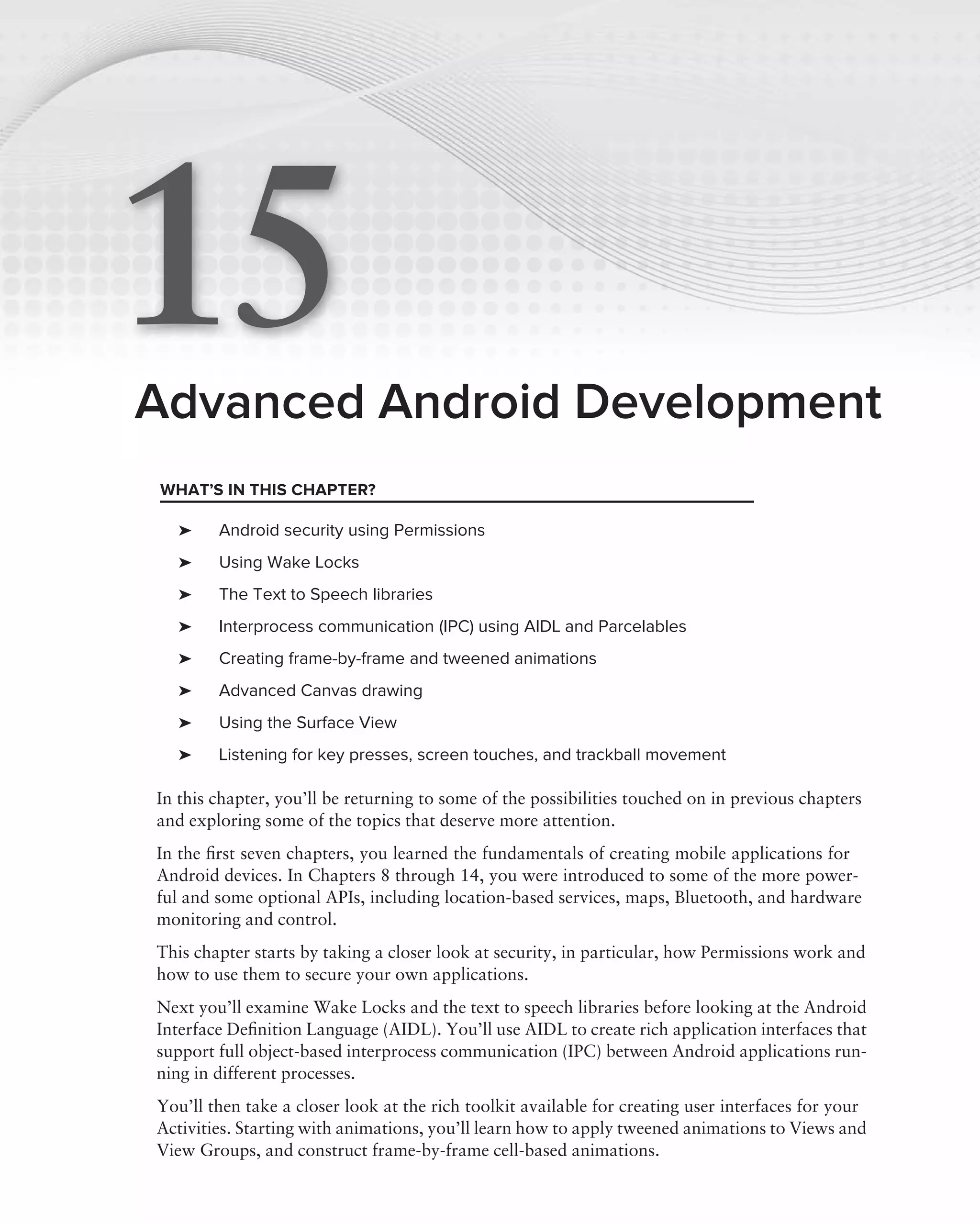 15
Advanced Android Development
WHAT’S IN THIS CHAPTER?

   ➤    Android security using Permissions
   ➤    Using Wake Locks
   ➤    The Text to Speech libraries
   ➤    Interprocess communication (IPC) using AIDL and Parcelables
   ➤    Creating frame-by-frame and tweened animations
   ➤    Advanced Canvas drawing
   ➤    Using the Surface View
   ➤    Listening for key presses, screen touches, and trackball movement

In this chapter, you’ll be returning to some of the possibilities touched on in previous chapters
and exploring some of the topics that deserve more attention.
In the ﬁrst seven chapters, you learned the fundamentals of creating mobile applications for
Android devices. In Chapters 8 through 14, you were introduced to some of the more power-
ful and some optional APIs, including location-based services, maps, Bluetooth, and hardware
monitoring and control.
This chapter starts by taking a closer look at security, in particular, how Permissions work and
how to use them to secure your own applications.
Next you’ll examine Wake Locks and the text to speech libraries before looking at the Android
Interface Deﬁnition Language (AIDL). You’ll use AIDL to create rich application interfaces that
support full object-based interprocess communication (IPC) between Android applications run-
ning in different processes.
You’ll then take a closer look at the rich toolkit available for creating user interfaces for your
Activities. Starting with animations, you’ll learn how to apply tweened animations to Views and
View Groups, and construct frame-by-frame cell-based animations.
 