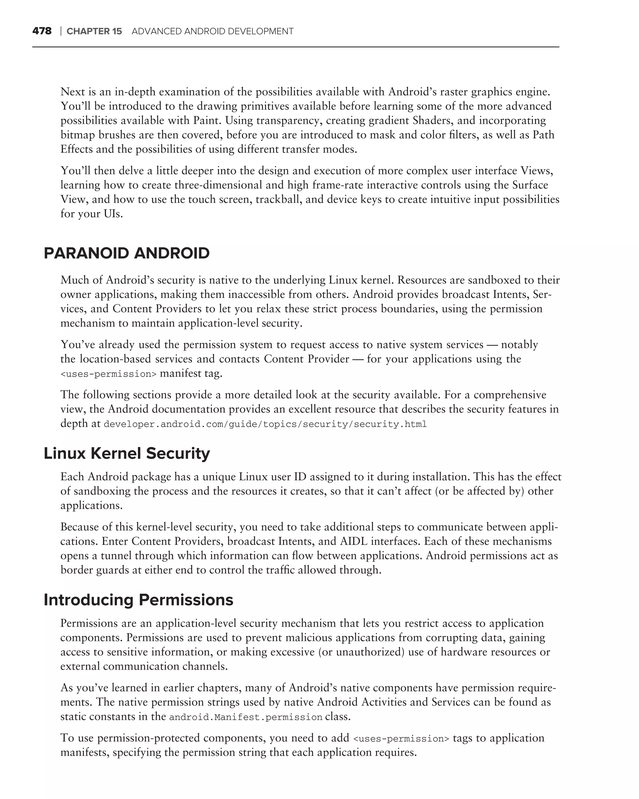 478   ❘   CHAPTER 15   ADVANCED ANDROID DEVELOPMENT




      Next is an in-depth examination of the possibilities available with Android’s raster graphics engine.
      You’ll be introduced to the drawing primitives available before learning some of the more advanced
      possibilities available with Paint. Using transparency, creating gradient Shaders, and incorporating
      bitmap brushes are then covered, before you are introduced to mask and color ﬁlters, as well as Path
      Effects and the possibilities of using different transfer modes.
      You’ll then delve a little deeper into the design and execution of more complex user interface Views,
      learning how to create three-dimensional and high frame-rate interactive controls using the Surface
      View, and how to use the touch screen, trackball, and device keys to create intuitive input possibilities
      for your UIs.


 PARANOID ANDROID
      Much of Android’s security is native to the underlying Linux kernel. Resources are sandboxed to their
      owner applications, making them inaccessible from others. Android provides broadcast Intents, Ser-
      vices, and Content Providers to let you relax these strict process boundaries, using the permission
      mechanism to maintain application-level security.
      You’ve already used the permission system to request access to native system services — notably
      the location-based services and contacts Content Provider — for your applications using the
      <uses-permission> manifest tag.

      The following sections provide a more detailed look at the security available. For a comprehensive
      view, the Android documentation provides an excellent resource that describes the security features in
      depth at developer.android.com/guide/topics/security/security.html

 Linux Kernel Security
      Each Android package has a unique Linux user ID assigned to it during installation. This has the effect
      of sandboxing the process and the resources it creates, so that it can’t affect (or be affected by) other
      applications.
      Because of this kernel-level security, you need to take additional steps to communicate between appli-
      cations. Enter Content Providers, broadcast Intents, and AIDL interfaces. Each of these mechanisms
      opens a tunnel through which information can ﬂow between applications. Android permissions act as
      border guards at either end to control the trafﬁc allowed through.

 Introducing Permissions
      Permissions are an application-level security mechanism that lets you restrict access to application
      components. Permissions are used to prevent malicious applications from corrupting data, gaining
      access to sensitive information, or making excessive (or unauthorized) use of hardware resources or
      external communication channels.
      As you’ve learned in earlier chapters, many of Android’s native components have permission require-
      ments. The native permission strings used by native Android Activities and Services can be found as
      static constants in the android.Manifest.permission class.
      To use permission-protected components, you need to add <uses-permission> tags to application
      manifests, specifying the permission string that each application requires.
 