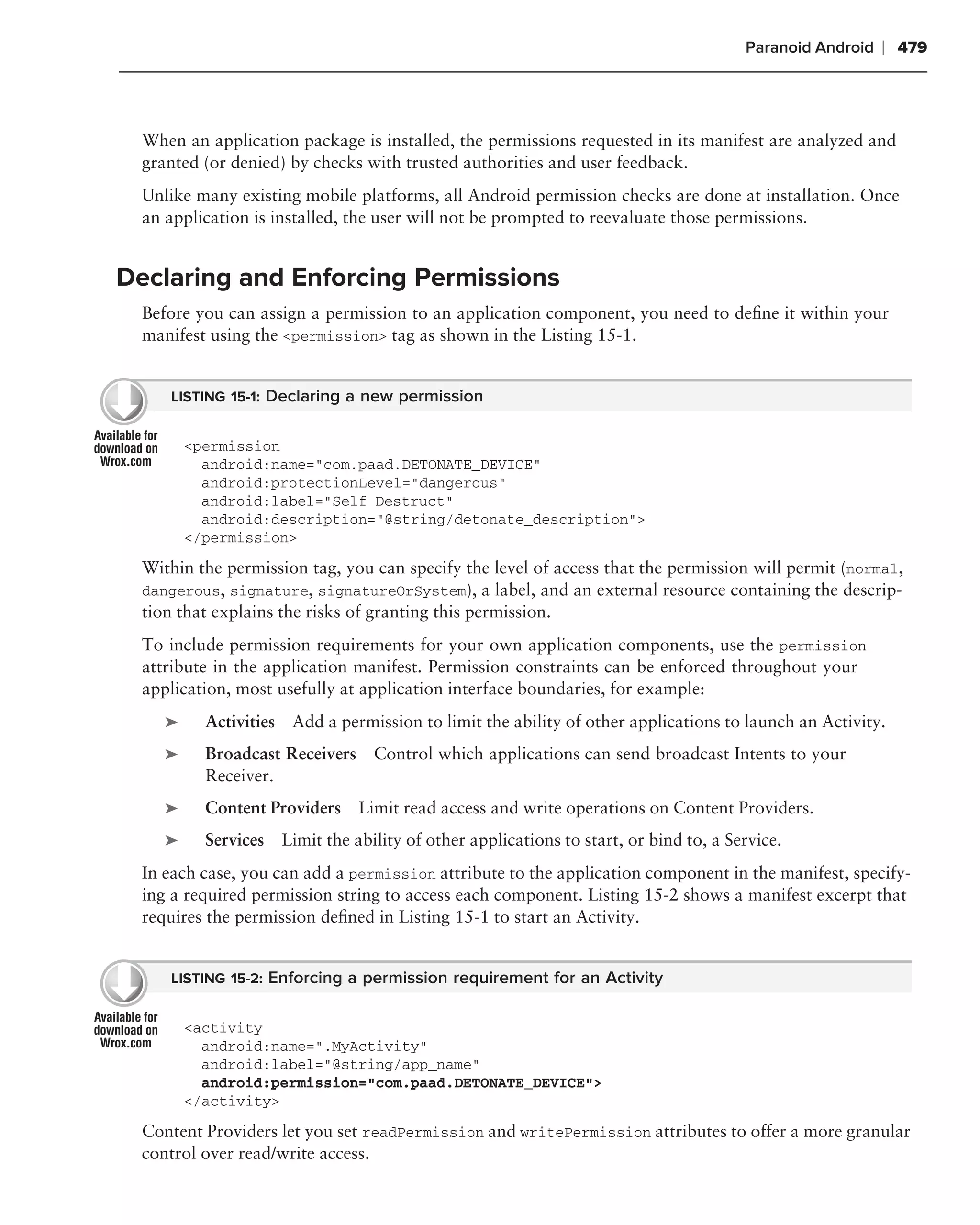 Paranoid Android   ❘ 479



  When an application package is installed, the permissions requested in its manifest are analyzed and
  granted (or denied) by checks with trusted authorities and user feedback.
  Unlike many existing mobile platforms, all Android permission checks are done at installation. Once
  an application is installed, the user will not be prompted to reevaluate those permissions.


Declaring and Enforcing Permissions
  Before you can assign a permission to an application component, you need to deﬁne it within your
  manifest using the <permission> tag as shown in the Listing 15-1.


     LISTING 15-1: Declaring a new permission


         <permission
           android:name="com.paad.DETONATE_DEVICE"
           android:protectionLevel="dangerous"
           android:label="Self Destruct"
           android:description="@string/detonate_description">
         </permission>
  Within the permission tag, you can specify the level of access that the permission will permit (normal,
  dangerous, signature, signatureOrSystem), a label, and an external resource containing the descrip-
  tion that explains the risks of granting this permission.
  To include permission requirements for your own application components, use the permission
  attribute in the application manifest. Permission constraints can be enforced throughout your
  application, most usefully at application interface boundaries, for example:
     ➤     Activities Add a permission to limit the ability of other applications to launch an Activity.
     ➤     Broadcast Receivers     Control which applications can send broadcast Intents to your
           Receiver.
     ➤     Content Providers     Limit read access and write operations on Content Providers.
     ➤     Services Limit the ability of other applications to start, or bind to, a Service.
  In each case, you can add a permission attribute to the application component in the manifest, specify-
  ing a required permission string to access each component. Listing 15-2 shows a manifest excerpt that
  requires the permission deﬁned in Listing 15-1 to start an Activity.


     LISTING 15-2: Enforcing a permission requirement for an Activity


         <activity
           android:name=".MyActivity"
           android:label="@string/app_name"
           android:permission="com.paad.DETONATE_DEVICE">
         </activity>

  Content Providers let you set readPermission and writePermission attributes to offer a more granular
  control over read/write access.
 