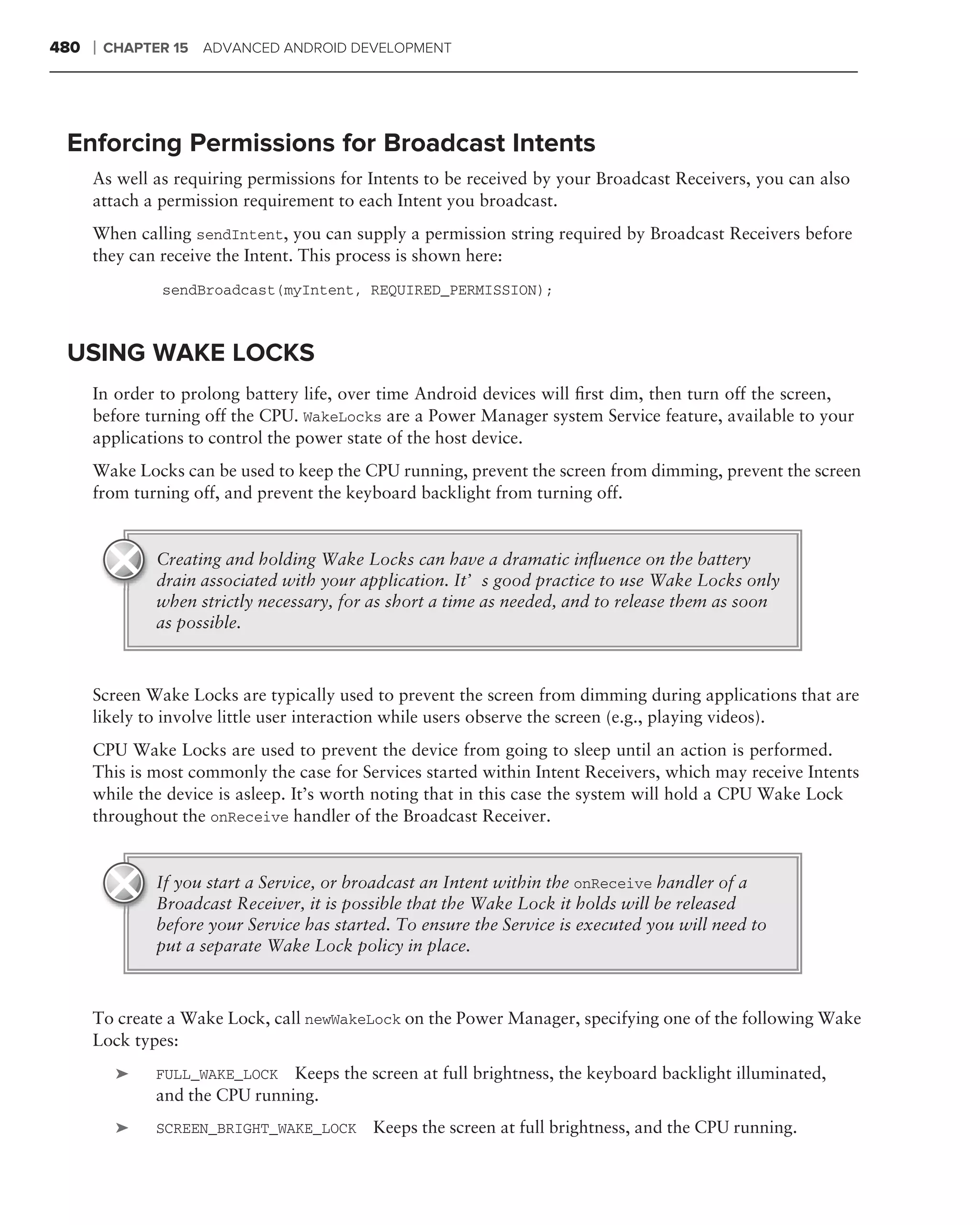 480   ❘   CHAPTER 15 ADVANCED ANDROID DEVELOPMENT




 Enforcing Permissions for Broadcast Intents
      As well as requiring permissions for Intents to be received by your Broadcast Receivers, you can also
      attach a permission requirement to each Intent you broadcast.
      When calling sendIntent, you can supply a permission string required by Broadcast Receivers before
      they can receive the Intent. This process is shown here:
                sendBroadcast(myIntent, REQUIRED_PERMISSION);



 USING WAKE LOCKS
      In order to prolong battery life, over time Android devices will ﬁrst dim, then turn off the screen,
      before turning off the CPU. WakeLocks are a Power Manager system Service feature, available to your
      applications to control the power state of the host device.
      Wake Locks can be used to keep the CPU running, prevent the screen from dimming, prevent the screen
      from turning off, and prevent the keyboard backlight from turning off.


               Creating and holding Wake Locks can have a dramatic inﬂuence on the battery
               drain associated with your application. It’s good practice to use Wake Locks only
               when strictly necessary, for as short a time as needed, and to release them as soon
               as possible.



      Screen Wake Locks are typically used to prevent the screen from dimming during applications that are
      likely to involve little user interaction while users observe the screen (e.g., playing videos).
      CPU Wake Locks are used to prevent the device from going to sleep until an action is performed.
      This is most commonly the case for Services started within Intent Receivers, which may receive Intents
      while the device is asleep. It’s worth noting that in this case the system will hold a CPU Wake Lock
      throughout the onReceive handler of the Broadcast Receiver.


               If you start a Service, or broadcast an Intent within the onReceive handler of a
               Broadcast Receiver, it is possible that the Wake Lock it holds will be released
               before your Service has started. To ensure the Service is executed you will need to
               put a separate Wake Lock policy in place.



      To create a Wake Lock, call newWakeLock on the Power Manager, specifying one of the following Wake
      Lock types:
           ➤   FULL_WAKE_LOCK Keeps the screen at full brightness, the keyboard backlight illuminated,
               and the CPU running.
           ➤   SCREEN_BRIGHT_WAKE_LOCK      Keeps the screen at full brightness, and the CPU running.
 