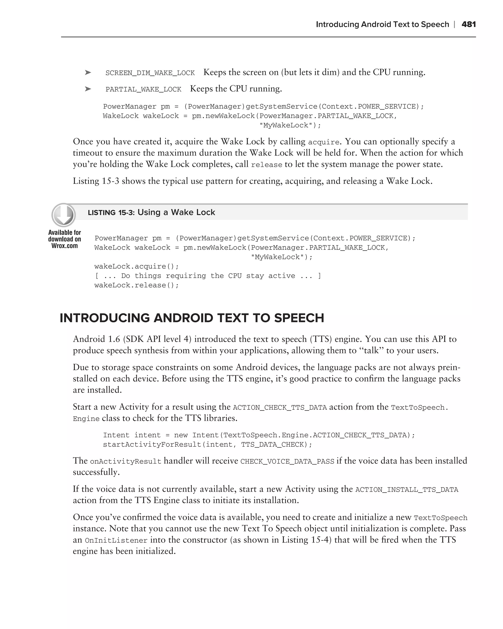 Introducing Android Text to Speech   ❘ 481



    ➤     SCREEN_DIM_WAKE_LOCK     Keeps the screen on (but lets it dim) and the CPU running.
    ➤     PARTIAL_WAKE_LOCK    Keeps the CPU running.
         PowerManager pm = (PowerManager)getSystemService(Context.POWER_SERVICE);
         WakeLock wakeLock = pm.newWakeLock(PowerManager.PARTIAL_WAKE_LOCK,
                                            "MyWakeLock");

 Once you have created it, acquire the Wake Lock by calling acquire. You can optionally specify a
 timeout to ensure the maximum duration the Wake Lock will be held for. When the action for which
 you’re holding the Wake Lock completes, call release to let the system manage the power state.
 Listing 15-3 shows the typical use pattern for creating, acquiring, and releasing a Wake Lock.


    LISTING 15-3: Using a Wake Lock


        PowerManager pm = (PowerManager)getSystemService(Context.POWER_SERVICE);
        WakeLock wakeLock = pm.newWakeLock(PowerManager.PARTIAL_WAKE_LOCK,
                                           "MyWakeLock");
        wakeLock.acquire();
        [ ... Do things requiring the CPU stay active ... ]
        wakeLock.release();



INTRODUCING ANDROID TEXT TO SPEECH
 Android 1.6 (SDK API level 4) introduced the text to speech (TTS) engine. You can use this API to
 produce speech synthesis from within your applications, allowing them to ‘‘talk’’ to your users.
 Due to storage space constraints on some Android devices, the language packs are not always prein-
 stalled on each device. Before using the TTS engine, it’s good practice to conﬁrm the language packs
 are installed.
 Start a new Activity for a result using the ACTION_CHECK_TTS_DATA action from the TextToSpeech.
 Engine class to check for the TTS libraries.

         Intent intent = new Intent(TextToSpeech.Engine.ACTION_CHECK_TTS_DATA);
         startActivityForResult(intent, TTS_DATA_CHECK);

 The onActivityResult handler will receive CHECK_VOICE_DATA_PASS if the voice data has been installed
 successfully.
 If the voice data is not currently available, start a new Activity using the ACTION_INSTALL_TTS_DATA
 action from the TTS Engine class to initiate its installation.
 Once you’ve conﬁrmed the voice data is available, you need to create and initialize a new TextToSpeech
 instance. Note that you cannot use the new Text To Speech object until initialization is complete. Pass
 an OnInitListener into the constructor (as shown in Listing 15-4) that will be ﬁred when the TTS
 engine has been initialized.
 