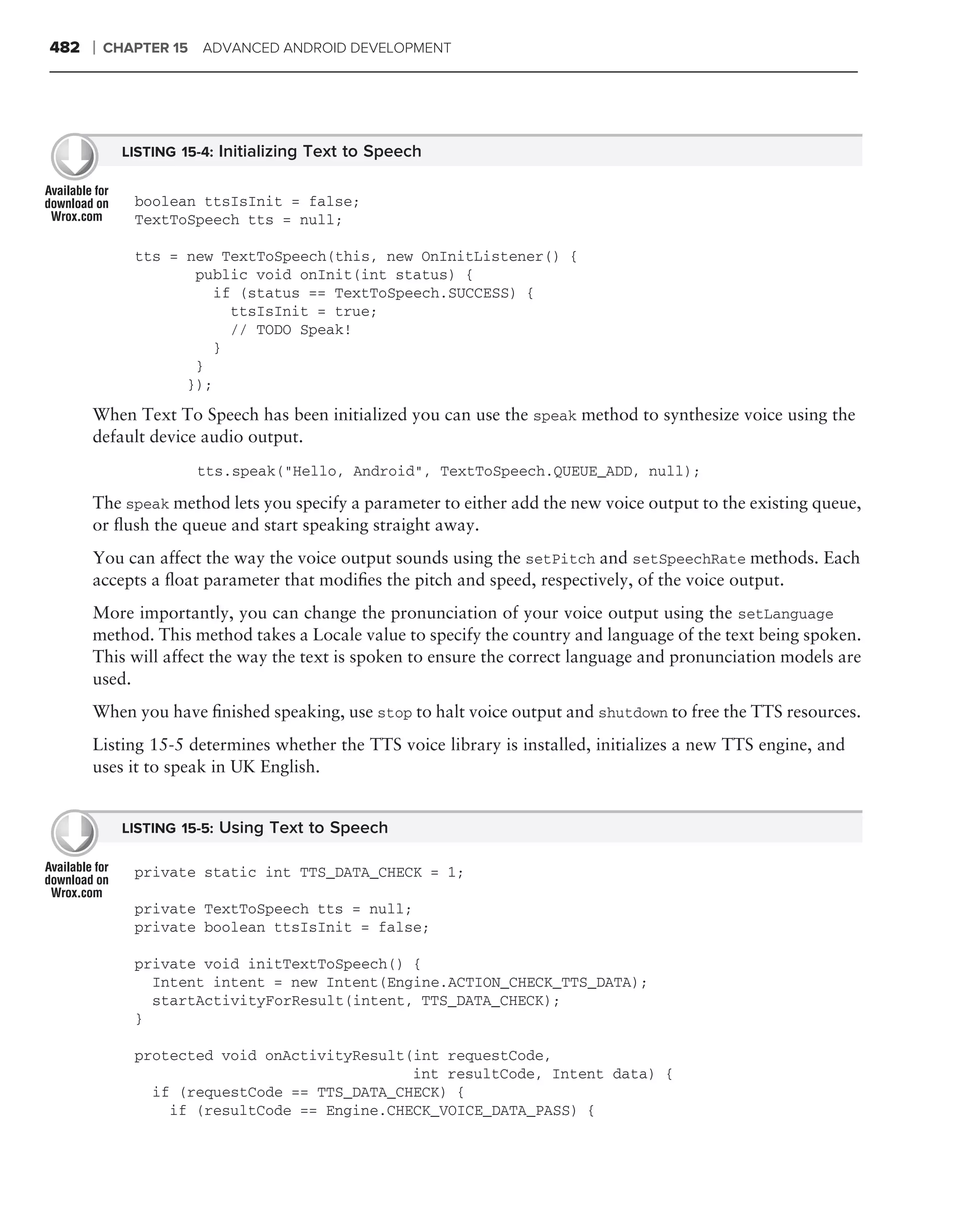 482   ❘   CHAPTER 15   ADVANCED ANDROID DEVELOPMENT




            LISTING 15-4: Initializing Text to Speech


             boolean ttsIsInit = false;
             TextToSpeech tts = null;

             tts = new TextToSpeech(this, new OnInitListener() {
                    public void onInit(int status) {
                      if (status == TextToSpeech.SUCCESS) {
                        ttsIsInit = true;
                        // TODO Speak!
                      }
                    }
                   });
      When Text To Speech has been initialized you can use the speak method to synthesize voice using the
      default device audio output.
                       tts.speak("Hello, Android", TextToSpeech.QUEUE_ADD, null);

      The speak method lets you specify a parameter to either add the new voice output to the existing queue,
      or ﬂush the queue and start speaking straight away.
      You can affect the way the voice output sounds using the setPitch and setSpeechRate methods. Each
      accepts a ﬂoat parameter that modiﬁes the pitch and speed, respectively, of the voice output.
      More importantly, you can change the pronunciation of your voice output using the setLanguage
      method. This method takes a Locale value to specify the country and language of the text being spoken.
      This will affect the way the text is spoken to ensure the correct language and pronunciation models are
      used.
      When you have ﬁnished speaking, use stop to halt voice output and shutdown to free the TTS resources.
      Listing 15-5 determines whether the TTS voice library is installed, initializes a new TTS engine, and
      uses it to speak in UK English.


            LISTING 15-5: Using Text to Speech

             private static int TTS_DATA_CHECK = 1;

             private TextToSpeech tts = null;
             private boolean ttsIsInit = false;

             private void initTextToSpeech() {
               Intent intent = new Intent(Engine.ACTION_CHECK_TTS_DATA);
               startActivityForResult(intent, TTS_DATA_CHECK);
             }

             protected void onActivityResult(int requestCode,
                                             int resultCode, Intent data) {
               if (requestCode == TTS_DATA_CHECK) {
                 if (resultCode == Engine.CHECK_VOICE_DATA_PASS) {
 