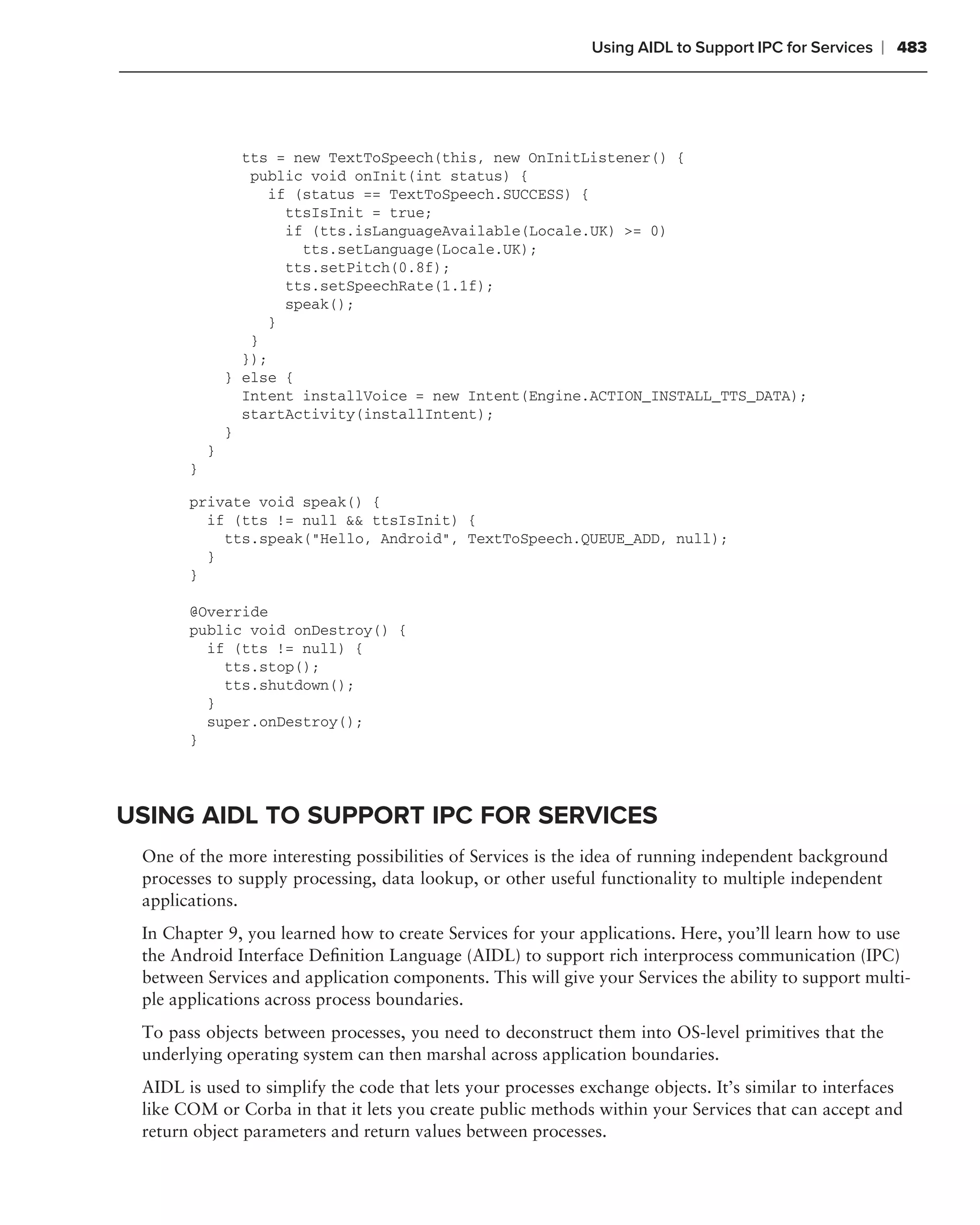Using AIDL to Support IPC for Services   ❘ 483




                 tts = new TextToSpeech(this, new OnInitListener() {
                  public void onInit(int status) {
                     if (status == TextToSpeech.SUCCESS) {
                       ttsIsInit = true;
                       if (tts.isLanguageAvailable(Locale.UK) >= 0)
                         tts.setLanguage(Locale.UK);
                       tts.setPitch(0.8f);
                       tts.setSpeechRate(1.1f);
                       speak();
                     }
                  }
                 });
               } else {
                 Intent installVoice = new Intent(Engine.ACTION_INSTALL_TTS_DATA);
                 startActivity(installIntent);
               }
           }
       }

       private void speak() {
         if (tts != null && ttsIsInit) {
           tts.speak("Hello, Android", TextToSpeech.QUEUE_ADD, null);
         }
       }

       @Override
       public void onDestroy() {
         if (tts != null) {
           tts.stop();
           tts.shutdown();
         }
         super.onDestroy();
       }




USING AIDL TO SUPPORT IPC FOR SERVICES
 One of the more interesting possibilities of Services is the idea of running independent background
 processes to supply processing, data lookup, or other useful functionality to multiple independent
 applications.
 In Chapter 9, you learned how to create Services for your applications. Here, you’ll learn how to use
 the Android Interface Deﬁnition Language (AIDL) to support rich interprocess communication (IPC)
 between Services and application components. This will give your Services the ability to support multi-
 ple applications across process boundaries.
 To pass objects between processes, you need to deconstruct them into OS-level primitives that the
 underlying operating system can then marshal across application boundaries.
 AIDL is used to simplify the code that lets your processes exchange objects. It’s similar to interfaces
 like COM or Corba in that it lets you create public methods within your Services that can accept and
 return object parameters and return values between processes.
 