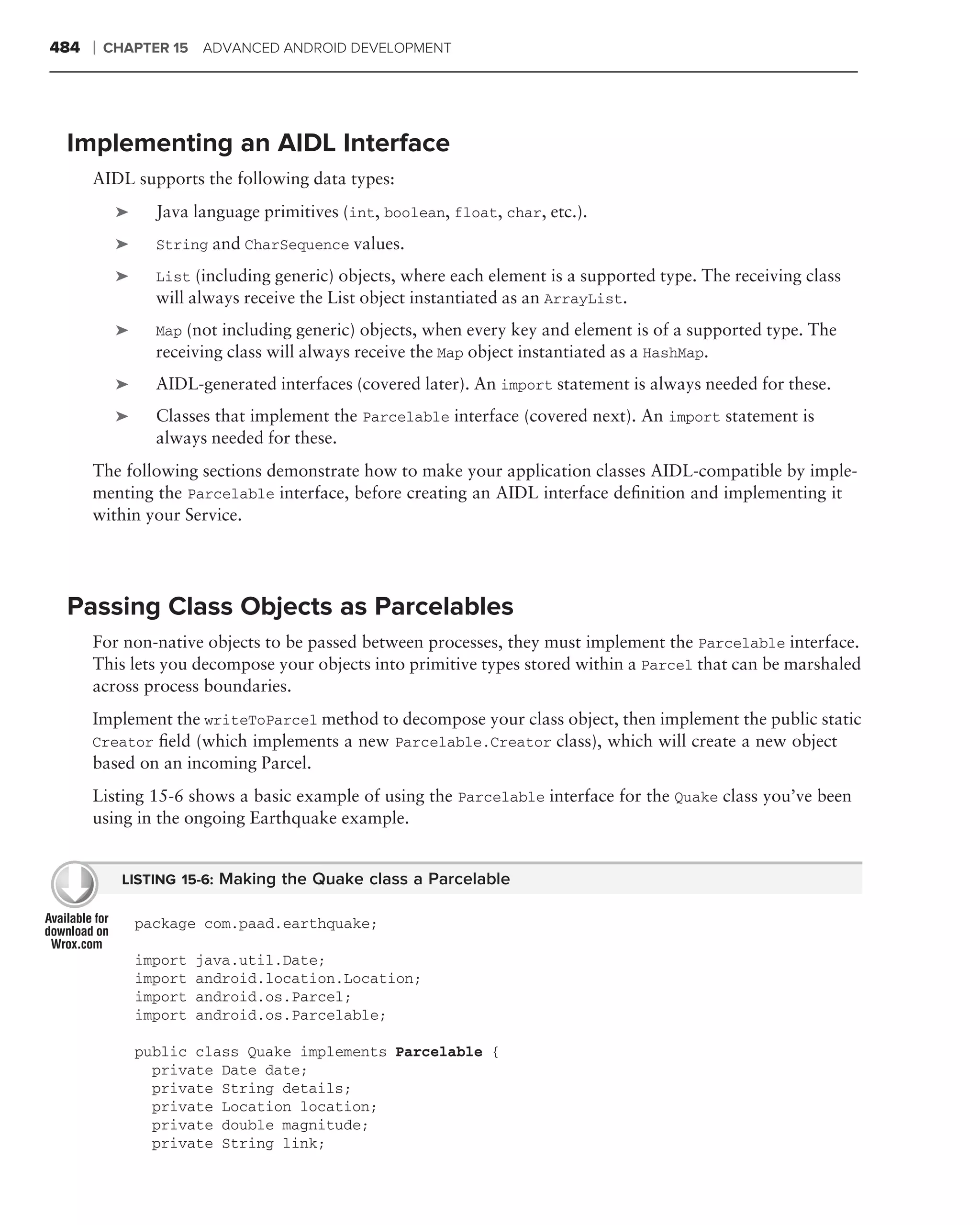 484   ❘   CHAPTER 15 ADVANCED ANDROID DEVELOPMENT




 Implementing an AIDL Interface
      AIDL supports the following data types:
           ➤     Java language primitives (int, boolean, float, char, etc.).
           ➤     String and CharSequence values.

           ➤     List (including generic) objects, where each element is a supported type. The receiving class
                 will always receive the List object instantiated as an ArrayList.
           ➤     Map (not including generic) objects, when every key and element is of a supported type. The
                 receiving class will always receive the Map object instantiated as a HashMap.
           ➤     AIDL-generated interfaces (covered later). An import statement is always needed for these.
           ➤     Classes that implement the Parcelable interface (covered next). An import statement is
                 always needed for these.
      The following sections demonstrate how to make your application classes AIDL-compatible by imple-
      menting the Parcelable interface, before creating an AIDL interface deﬁnition and implementing it
      within your Service.




 Passing Class Objects as Parcelables
      For non-native objects to be passed between processes, they must implement the Parcelable interface.
      This lets you decompose your objects into primitive types stored within a Parcel that can be marshaled
      across process boundaries.
      Implement the writeToParcel method to decompose your class object, then implement the public static
      Creator ﬁeld (which implements a new Parcelable.Creator class), which will create a new object
      based on an incoming Parcel.
      Listing 15-6 shows a basic example of using the Parcelable interface for the Quake class you’ve been
      using in the ongoing Earthquake example.


            LISTING 15-6: Making the Quake class a Parcelable

               package com.paad.earthquake;

               import   java.util.Date;
               import   android.location.Location;
               import   android.os.Parcel;
               import   android.os.Parcelable;

               public class Quake implements Parcelable {
                 private Date date;
                 private String details;
                 private Location location;
                 private double magnitude;
                 private String link;
 