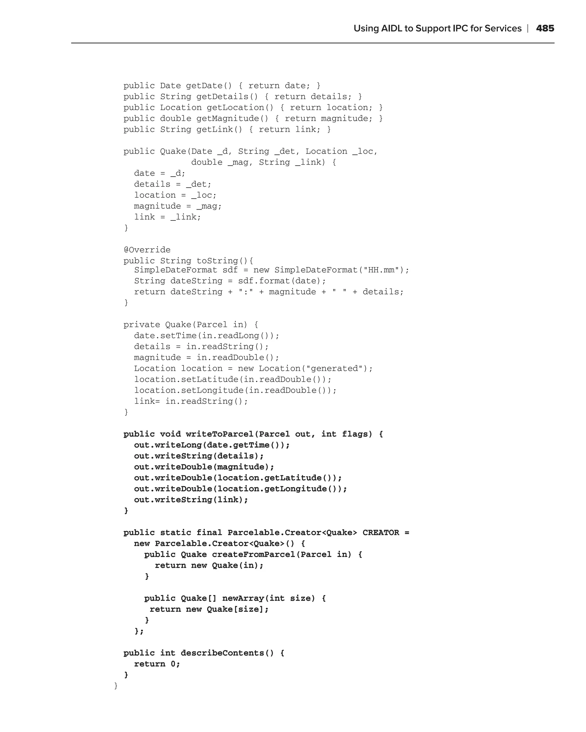 Using AIDL to Support IPC for Services   ❘ 485



    public   Date getDate() { return date; }
    public   String getDetails() { return details; }
    public   Location getLocation() { return location; }
    public   double getMagnitude() { return magnitude; }
    public   String getLink() { return link; }

    public Quake(Date _d, String _det, Location _loc,
                 double _mag, String _link) {
      date = _d;
      details = _det;
      location = _loc;
      magnitude = _mag;
      link = _link;
    }

    @Override
    public String toString(){
      SimpleDateFormat sdf = new SimpleDateFormat("HH.mm");
      String dateString = sdf.format(date);
      return dateString + ":" + magnitude + " " + details;
    }

    private Quake(Parcel in) {
      date.setTime(in.readLong());
      details = in.readString();
      magnitude = in.readDouble();
      Location location = new Location("generated");
      location.setLatitude(in.readDouble());
      location.setLongitude(in.readDouble());
      link= in.readString();
    }

    public void writeToParcel(Parcel out, int flags) {
      out.writeLong(date.getTime());
      out.writeString(details);
      out.writeDouble(magnitude);
      out.writeDouble(location.getLatitude());
      out.writeDouble(location.getLongitude());
      out.writeString(link);
    }

    public static final Parcelable.Creator<Quake> CREATOR =
      new Parcelable.Creator<Quake>() {
        public Quake createFromParcel(Parcel in) {
          return new Quake(in);
        }

        public Quake[] newArray(int size) {
          return new Quake[size];
        }
      };

    public int describeContents() {
      return 0;
    }
}
 