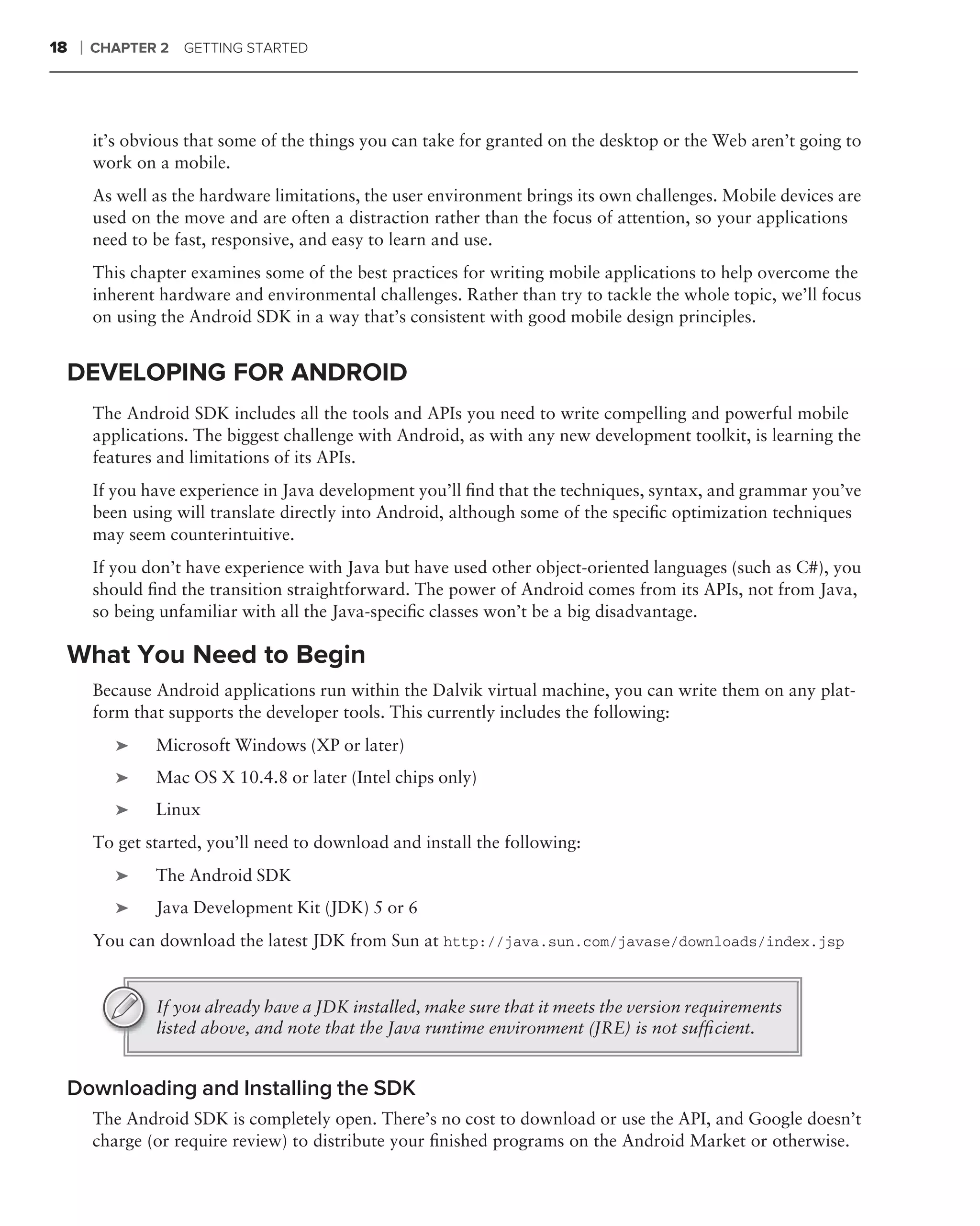 18   ❘   CHAPTER 2   GETTING STARTED




         it’s obvious that some of the things you can take for granted on the desktop or the Web aren’t going to
         work on a mobile.
         As well as the hardware limitations, the user environment brings its own challenges. Mobile devices are
         used on the move and are often a distraction rather than the focus of attention, so your applications
         need to be fast, responsive, and easy to learn and use.
         This chapter examines some of the best practices for writing mobile applications to help overcome the
         inherent hardware and environmental challenges. Rather than try to tackle the whole topic, we’ll focus
         on using the Android SDK in a way that’s consistent with good mobile design principles.


 DEVELOPING FOR ANDROID
         The Android SDK includes all the tools and APIs you need to write compelling and powerful mobile
         applications. The biggest challenge with Android, as with any new development toolkit, is learning the
         features and limitations of its APIs.
         If you have experience in Java development you’ll ﬁnd that the techniques, syntax, and grammar you’ve
         been using will translate directly into Android, although some of the speciﬁc optimization techniques
         may seem counterintuitive.
         If you don’t have experience with Java but have used other object-oriented languages (such as C#), you
         should ﬁnd the transition straightforward. The power of Android comes from its APIs, not from Java,
         so being unfamiliar with all the Java-speciﬁc classes won’t be a big disadvantage.

 What You Need to Begin
         Because Android applications run within the Dalvik virtual machine, you can write them on any plat-
         form that supports the developer tools. This currently includes the following:
            ➤    Microsoft Windows (XP or later)
            ➤    Mac OS X 10.4.8 or later (Intel chips only)
            ➤    Linux
         To get started, you’ll need to download and install the following:
            ➤    The Android SDK
            ➤    Java Development Kit (JDK) 5 or 6
         You can download the latest JDK from Sun at http://java.sun.com/javase/downloads/index.jsp


                 If you already have a JDK installed, make sure that it meets the version requirements
                 listed above, and note that the Java runtime environment (JRE) is not sufﬁcient.


 Downloading and Installing the SDK
         The Android SDK is completely open. There’s no cost to download or use the API, and Google doesn’t
         charge (or require review) to distribute your ﬁnished programs on the Android Market or otherwise.
 
