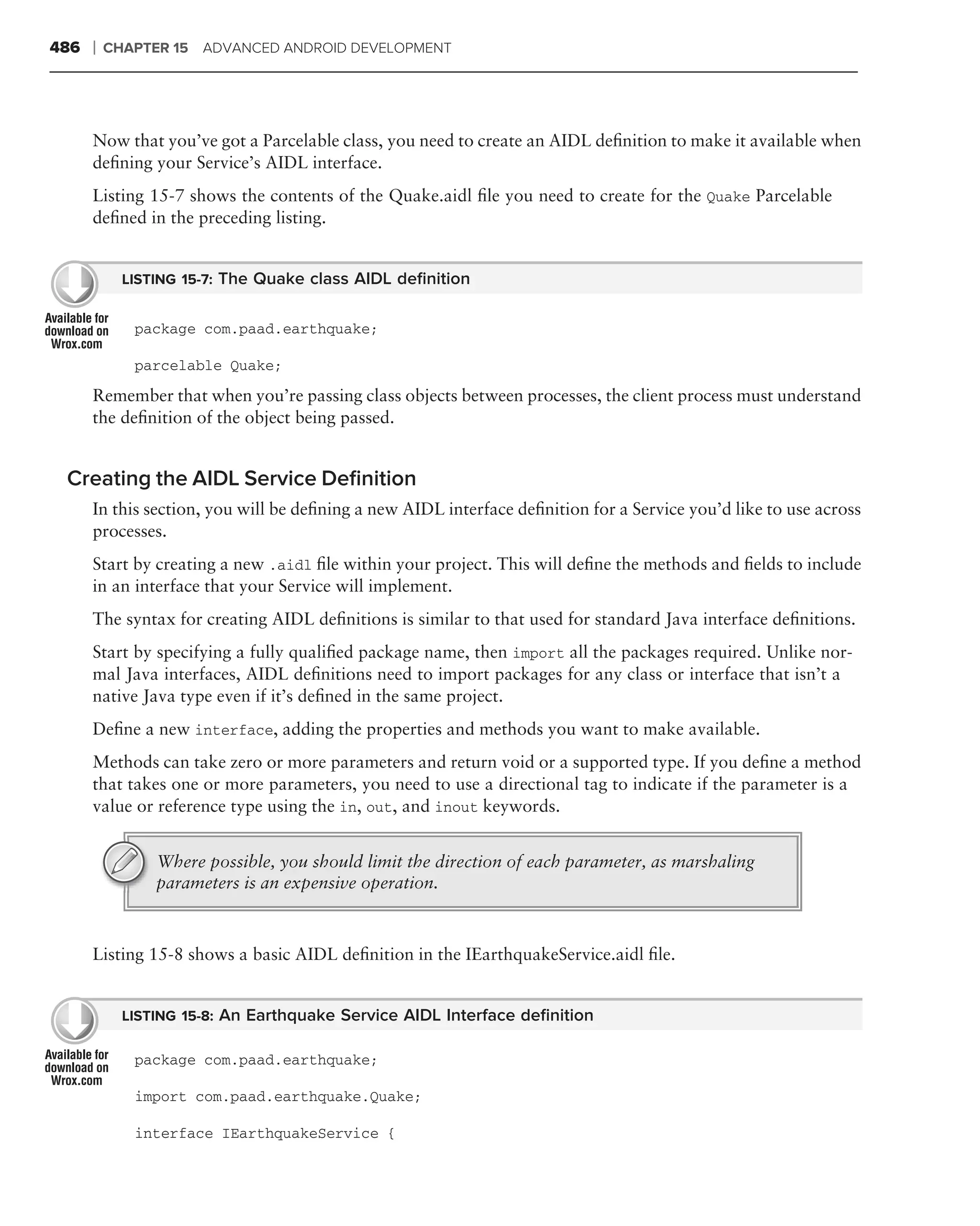 486   ❘   CHAPTER 15 ADVANCED ANDROID DEVELOPMENT




      Now that you’ve got a Parcelable class, you need to create an AIDL deﬁnition to make it available when
      deﬁning your Service’s AIDL interface.
      Listing 15-7 shows the contents of the Quake.aidl ﬁle you need to create for the Quake Parcelable
      deﬁned in the preceding listing.


            LISTING 15-7: The Quake class AIDL deﬁnition


             package com.paad.earthquake;

             parcelable Quake;
      Remember that when you’re passing class objects between processes, the client process must understand
      the deﬁnition of the object being passed.


 Creating the AIDL Service Deﬁnition
      In this section, you will be deﬁning a new AIDL interface deﬁnition for a Service you’d like to use across
      processes.
      Start by creating a new .aidl ﬁle within your project. This will deﬁne the methods and ﬁelds to include
      in an interface that your Service will implement.
      The syntax for creating AIDL deﬁnitions is similar to that used for standard Java interface deﬁnitions.
      Start by specifying a fully qualiﬁed package name, then import all the packages required. Unlike nor-
      mal Java interfaces, AIDL deﬁnitions need to import packages for any class or interface that isn’t a
      native Java type even if it’s deﬁned in the same project.
      Deﬁne a new interface, adding the properties and methods you want to make available.
      Methods can take zero or more parameters and return void or a supported type. If you deﬁne a method
      that takes one or more parameters, you need to use a directional tag to indicate if the parameter is a
      value or reference type using the in, out, and inout keywords.


                Where possible, you should limit the direction of each parameter, as marshaling
                parameters is an expensive operation.



      Listing 15-8 shows a basic AIDL deﬁnition in the IEarthquakeService.aidl ﬁle.


            LISTING 15-8: An Earthquake Service AIDL Interface deﬁnition

             package com.paad.earthquake;

             import com.paad.earthquake.Quake;

             interface IEarthquakeService {
 