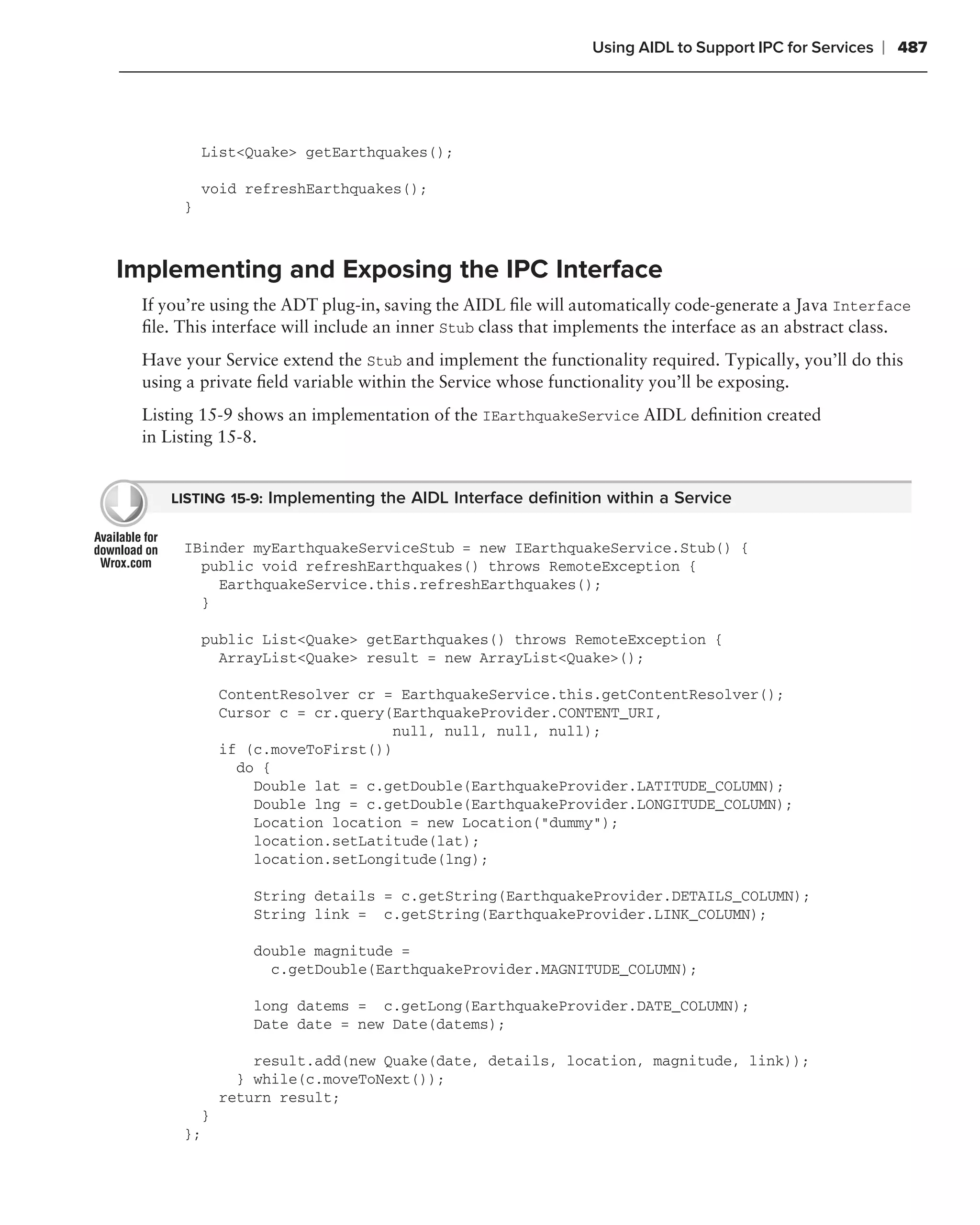 Using AIDL to Support IPC for Services   ❘ 487




           List<Quake> getEarthquakes();

           void refreshEarthquakes();
       }



Implementing and Exposing the IPC Interface
  If you’re using the ADT plug-in, saving the AIDL ﬁle will automatically code-generate a Java Interface
  ﬁle. This interface will include an inner Stub class that implements the interface as an abstract class.
  Have your Service extend the Stub and implement the functionality required. Typically, you’ll do this
  using a private ﬁeld variable within the Service whose functionality you’ll be exposing.
  Listing 15-9 shows an implementation of the IEarthquakeService AIDL deﬁnition created
  in Listing 15-8.


     LISTING 15-9: Implementing the AIDL Interface deﬁnition within a Service


       IBinder myEarthquakeServiceStub = new IEarthquakeService.Stub() {
         public void refreshEarthquakes() throws RemoteException {
           EarthquakeService.this.refreshEarthquakes();
         }

           public List<Quake> getEarthquakes() throws RemoteException {
             ArrayList<Quake> result = new ArrayList<Quake>();

             ContentResolver cr = EarthquakeService.this.getContentResolver();
             Cursor c = cr.query(EarthquakeProvider.CONTENT_URI,
                                 null, null, null, null);
             if (c.moveToFirst())
               do {
                 Double lat = c.getDouble(EarthquakeProvider.LATITUDE_COLUMN);
                 Double lng = c.getDouble(EarthquakeProvider.LONGITUDE_COLUMN);
                 Location location = new Location("dummy");
                 location.setLatitude(lat);
                 location.setLongitude(lng);

                 String details = c.getString(EarthquakeProvider.DETAILS_COLUMN);
                 String link = c.getString(EarthquakeProvider.LINK_COLUMN);

                 double magnitude =
                   c.getDouble(EarthquakeProvider.MAGNITUDE_COLUMN);

                 long datems = c.getLong(EarthquakeProvider.DATE_COLUMN);
                 Date date = new Date(datems);

                 result.add(new Quake(date, details, location, magnitude, link));
               } while(c.moveToNext());
             return result;
         }
       };
 