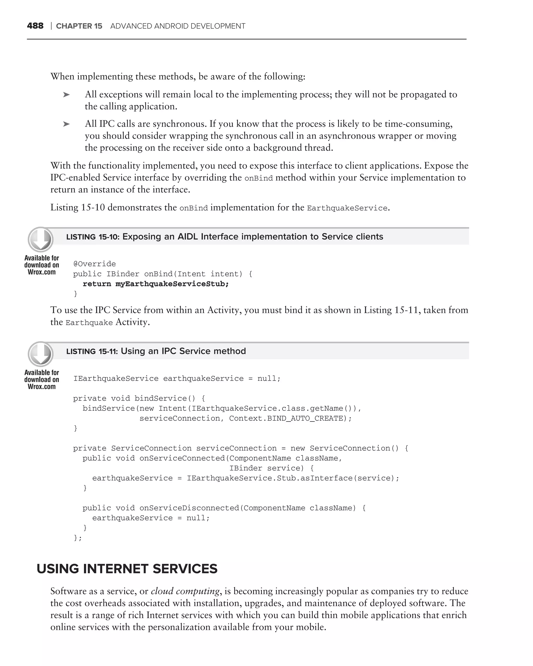 488   ❘   CHAPTER 15 ADVANCED ANDROID DEVELOPMENT




      When implementing these methods, be aware of the following:
           ➤        All exceptions will remain local to the implementing process; they will not be propagated to
                    the calling application.
           ➤        All IPC calls are synchronous. If you know that the process is likely to be time-consuming,
                    you should consider wrapping the synchronous call in an asynchronous wrapper or moving
                    the processing on the receiver side onto a background thread.
      With the functionality implemented, you need to expose this interface to client applications. Expose the
      IPC-enabled Service interface by overriding the onBind method within your Service implementation to
      return an instance of the interface.
      Listing 15-10 demonstrates the onBind implementation for the EarthquakeService.


            LISTING 15-10: Exposing an AIDL Interface implementation to Service clients


               @Override
               public IBinder onBind(Intent intent) {
                 return myEarthquakeServiceStub;
               }
      To use the IPC Service from within an Activity, you must bind it as shown in Listing 15-11, taken from
      the Earthquake Activity.


            LISTING 15-11: Using an IPC Service method


               IEarthquakeService earthquakeService = null;

               private void bindService() {
                 bindService(new Intent(IEarthquakeService.class.getName()),
                             serviceConnection, Context.BIND_AUTO_CREATE);
               }

               private ServiceConnection serviceConnection = new ServiceConnection() {
                 public void onServiceConnected(ComponentName className,
                                                IBinder service) {
                   earthquakeService = IEarthquakeService.Stub.asInterface(service);
                 }

                    public void onServiceDisconnected(ComponentName className) {
                      earthquakeService = null;
                    }
               };


 USING INTERNET SERVICES
      Software as a service, or cloud computing, is becoming increasingly popular as companies try to reduce
      the cost overheads associated with installation, upgrades, and maintenance of deployed software. The
      result is a range of rich Internet services with which you can build thin mobile applications that enrich
      online services with the personalization available from your mobile.
 