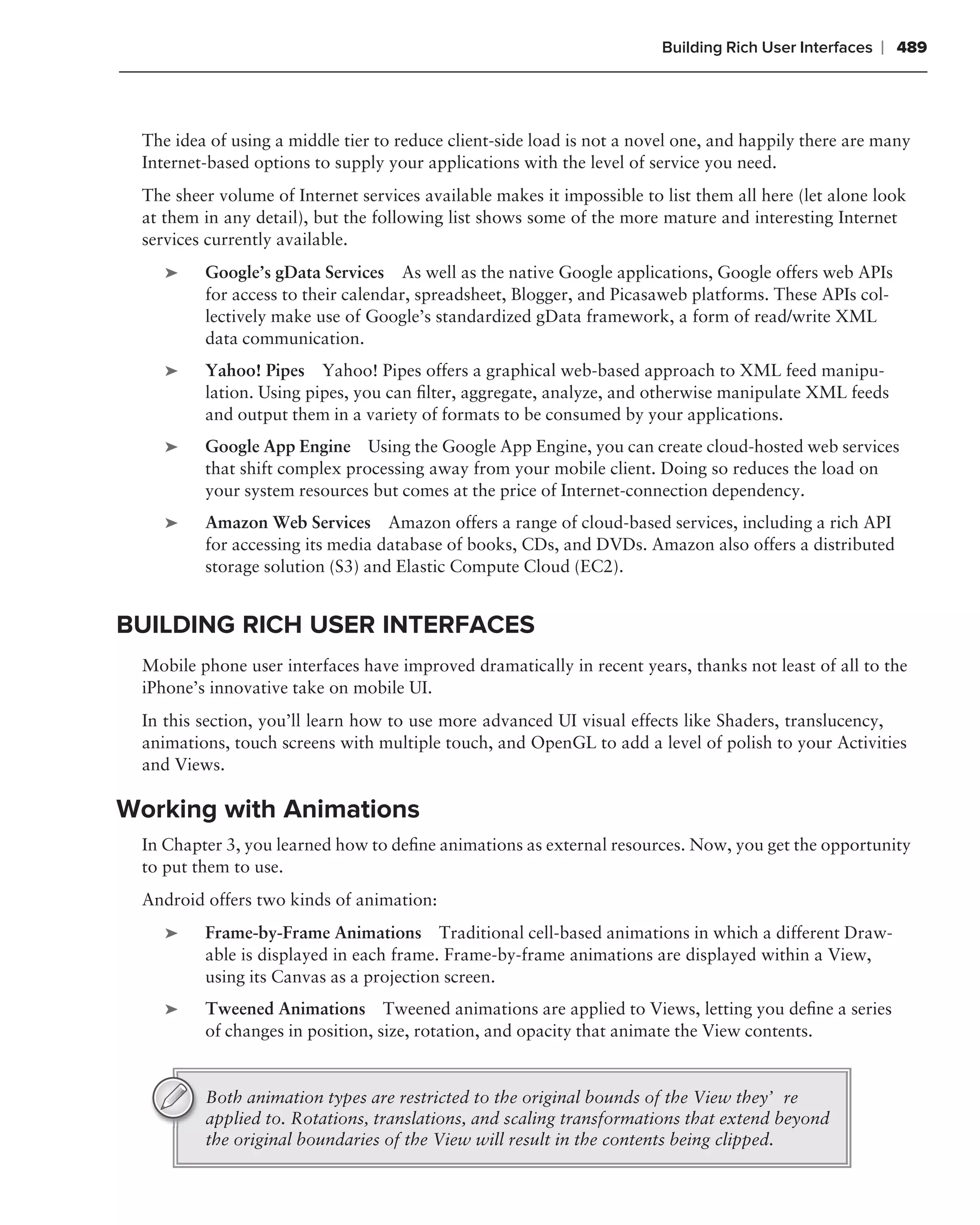Building Rich User Interfaces   ❘ 489



 The idea of using a middle tier to reduce client-side load is not a novel one, and happily there are many
 Internet-based options to supply your applications with the level of service you need.
 The sheer volume of Internet services available makes it impossible to list them all here (let alone look
 at them in any detail), but the following list shows some of the more mature and interesting Internet
 services currently available.
    ➤    Google’s gData Services As well as the native Google applications, Google offers web APIs
         for access to their calendar, spreadsheet, Blogger, and Picasaweb platforms. These APIs col-
         lectively make use of Google’s standardized gData framework, a form of read/write XML
         data communication.
    ➤    Yahoo! Pipes Yahoo! Pipes offers a graphical web-based approach to XML feed manipu-
         lation. Using pipes, you can ﬁlter, aggregate, analyze, and otherwise manipulate XML feeds
         and output them in a variety of formats to be consumed by your applications.
    ➤    Google App Engine Using the Google App Engine, you can create cloud-hosted web services
         that shift complex processing away from your mobile client. Doing so reduces the load on
         your system resources but comes at the price of Internet-connection dependency.
    ➤    Amazon Web Services Amazon offers a range of cloud-based services, including a rich API
         for accessing its media database of books, CDs, and DVDs. Amazon also offers a distributed
         storage solution (S3) and Elastic Compute Cloud (EC2).


BUILDING RICH USER INTERFACES
 Mobile phone user interfaces have improved dramatically in recent years, thanks not least of all to the
 iPhone’s innovative take on mobile UI.
 In this section, you’ll learn how to use more advanced UI visual effects like Shaders, translucency,
 animations, touch screens with multiple touch, and OpenGL to add a level of polish to your Activities
 and Views.

Working with Animations
 In Chapter 3, you learned how to deﬁne animations as external resources. Now, you get the opportunity
 to put them to use.
 Android offers two kinds of animation:
    ➤    Frame-by-Frame Animations Traditional cell-based animations in which a different Draw-
         able is displayed in each frame. Frame-by-frame animations are displayed within a View,
         using its Canvas as a projection screen.
    ➤    Tweened Animations Tweened animations are applied to Views, letting you deﬁne a series
         of changes in position, size, rotation, and opacity that animate the View contents.


         Both animation types are restricted to the original bounds of the View they’re
         applied to. Rotations, translations, and scaling transformations that extend beyond
         the original boundaries of the View will result in the contents being clipped.
 