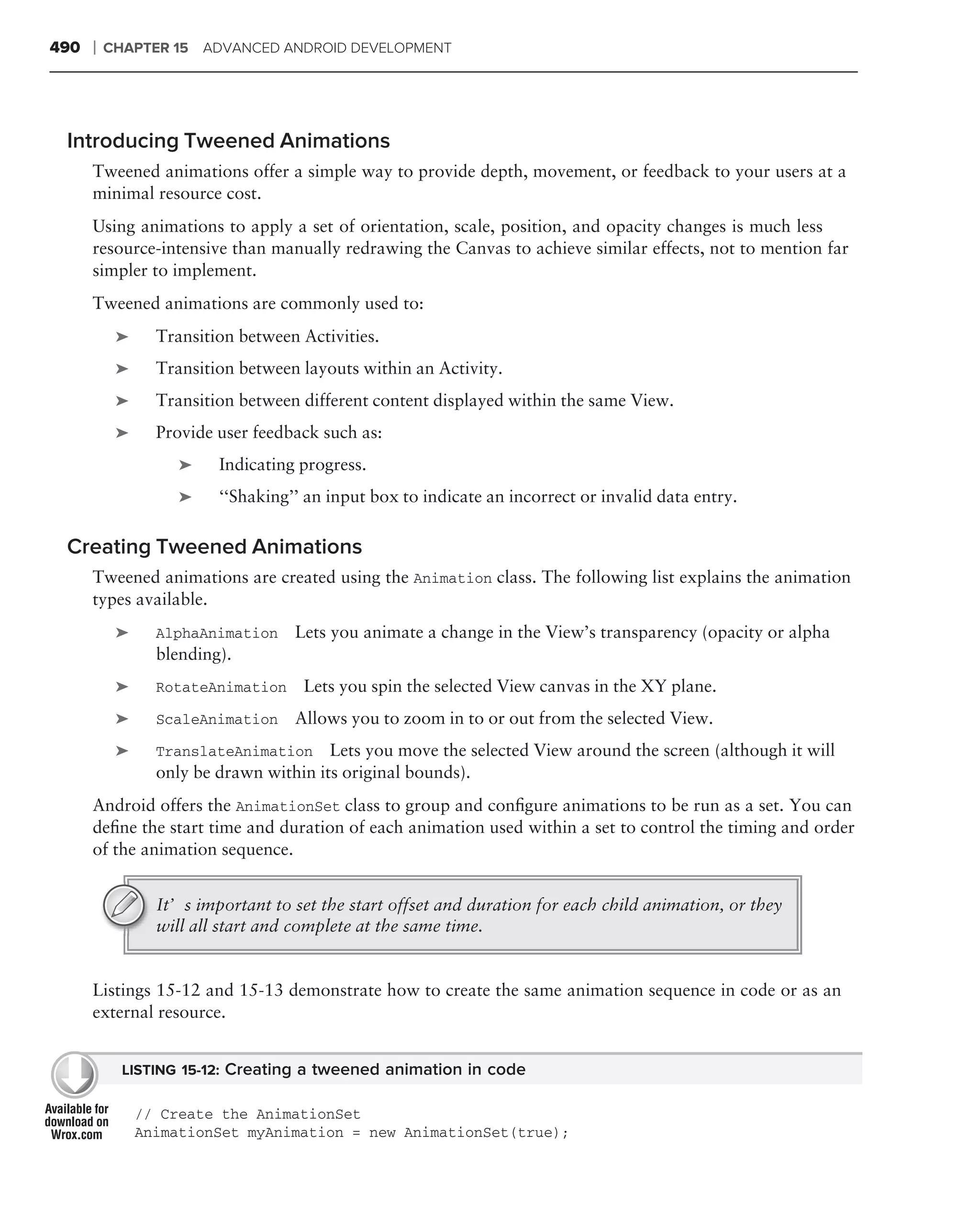 490   ❘   CHAPTER 15 ADVANCED ANDROID DEVELOPMENT




 Introducing Tweened Animations
      Tweened animations offer a simple way to provide depth, movement, or feedback to your users at a
      minimal resource cost.
      Using animations to apply a set of orientation, scale, position, and opacity changes is much less
      resource-intensive than manually redrawing the Canvas to achieve similar effects, not to mention far
      simpler to implement.
      Tweened animations are commonly used to:
           ➤     Transition between Activities.
           ➤     Transition between layouts within an Activity.
           ➤     Transition between different content displayed within the same View.
           ➤     Provide user feedback such as:
                    ➤    Indicating progress.
                    ➤    ‘‘Shaking’’ an input box to indicate an incorrect or invalid data entry.

 Creating Tweened Animations
      Tweened animations are created using the Animation class. The following list explains the animation
      types available.
           ➤     AlphaAnimation    Lets you animate a change in the View’s transparency (opacity or alpha
                 blending).
           ➤     RotateAnimation     Lets you spin the selected View canvas in the XY plane.
           ➤     ScaleAnimation    Allows you to zoom in to or out from the selected View.
           ➤     TranslateAnimation Lets you move the selected View around the screen (although it will
                 only be drawn within its original bounds).
      Android offers the AnimationSet class to group and conﬁgure animations to be run as a set. You can
      deﬁne the start time and duration of each animation used within a set to control the timing and order
      of the animation sequence.


                 It’s important to set the start offset and duration for each child animation, or they
                 will all start and complete at the same time.


      Listings 15-12 and 15-13 demonstrate how to create the same animation sequence in code or as an
      external resource.


            LISTING 15-12: Creating a tweened animation in code

               // Create the AnimationSet
               AnimationSet myAnimation = new AnimationSet(true);
 