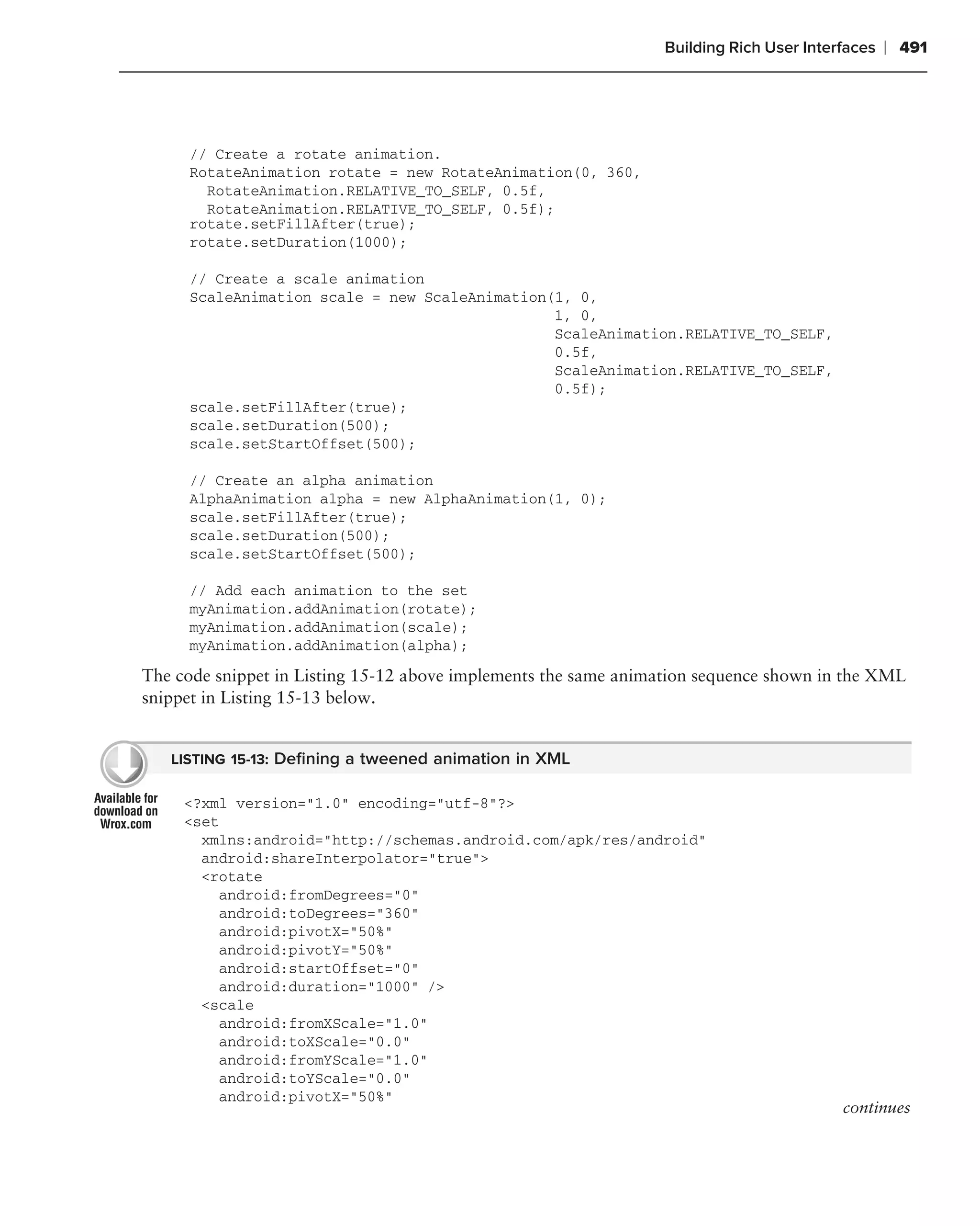 Building Rich User Interfaces   ❘ 491




     // Create a rotate animation.
     RotateAnimation rotate = new RotateAnimation(0, 360,
       RotateAnimation.RELATIVE_TO_SELF, 0.5f,
       RotateAnimation.RELATIVE_TO_SELF, 0.5f);
     rotate.setFillAfter(true);
     rotate.setDuration(1000);

     // Create a scale animation
     ScaleAnimation scale = new ScaleAnimation(1, 0,
                                               1, 0,
                                               ScaleAnimation.RELATIVE_TO_SELF,
                                               0.5f,
                                               ScaleAnimation.RELATIVE_TO_SELF,
                                               0.5f);
     scale.setFillAfter(true);
     scale.setDuration(500);
     scale.setStartOffset(500);

     // Create an alpha animation
     AlphaAnimation alpha = new AlphaAnimation(1, 0);
     scale.setFillAfter(true);
     scale.setDuration(500);
     scale.setStartOffset(500);

     // Add each animation to the set
     myAnimation.addAnimation(rotate);
     myAnimation.addAnimation(scale);
     myAnimation.addAnimation(alpha);

The code snippet in Listing 15-12 above implements the same animation sequence shown in the XML
snippet in Listing 15-13 below.


   LISTING 15-13: Deﬁning a tweened animation in XML

     <?xml version="1.0" encoding="utf-8"?>
     <set
       xmlns:android="http://schemas.android.com/apk/res/android"
       android:shareInterpolator="true">
       <rotate
         android:fromDegrees="0"
         android:toDegrees="360"
         android:pivotX="50%"
         android:pivotY="50%"
         android:startOffset="0"
         android:duration="1000" />
       <scale
         android:fromXScale="1.0"
         android:toXScale="0.0"
         android:fromYScale="1.0"
         android:toYScale="0.0"
         android:pivotX="50%"
                                                                                         continues
 