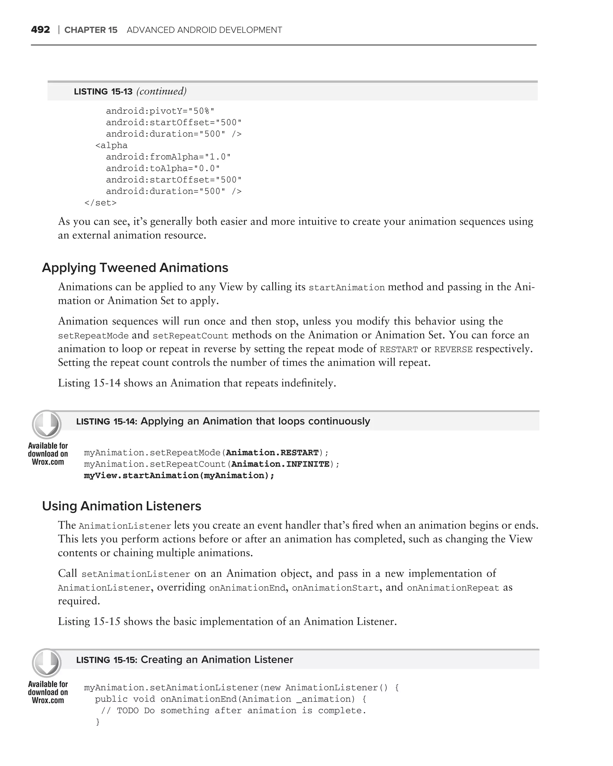 492   ❘   CHAPTER 15 ADVANCED ANDROID DEVELOPMENT




           LISTING 15-13 (continued)

                 android:pivotY="50%"
                 android:startOffset="500"
                 android:duration="500" />
               <alpha
                 android:fromAlpha="1.0"
                 android:toAlpha="0.0"
                 android:startOffset="500"
                 android:duration="500" />
             </set>
      As you can see, it’s generally both easier and more intuitive to create your animation sequences using
      an external animation resource.


 Applying Tweened Animations
      Animations can be applied to any View by calling its startAnimation method and passing in the Ani-
      mation or Animation Set to apply.
      Animation sequences will run once and then stop, unless you modify this behavior using the
      setRepeatMode and setRepeatCount methods on the Animation or Animation Set. You can force an
      animation to loop or repeat in reverse by setting the repeat mode of RESTART or REVERSE respectively.
      Setting the repeat count controls the number of times the animation will repeat.
      Listing 15-14 shows an Animation that repeats indeﬁnitely.


            LISTING 15-14: Applying an Animation that loops continuously


             myAnimation.setRepeatMode(Animation.RESTART);
             myAnimation.setRepeatCount(Animation.INFINITE);
             myView.startAnimation(myAnimation);


 Using Animation Listeners
      The AnimationListener lets you create an event handler that’s ﬁred when an animation begins or ends.
      This lets you perform actions before or after an animation has completed, such as changing the View
      contents or chaining multiple animations.
      Call setAnimationListener on an Animation object, and pass in a new implementation of
      AnimationListener, overriding onAnimationEnd, onAnimationStart, and onAnimationRepeat as
      required.
      Listing 15-15 shows the basic implementation of an Animation Listener.


            LISTING 15-15: Creating an Animation Listener

             myAnimation.setAnimationListener(new AnimationListener() {
               public void onAnimationEnd(Animation _animation) {
                // TODO Do something after animation is complete.
               }
 