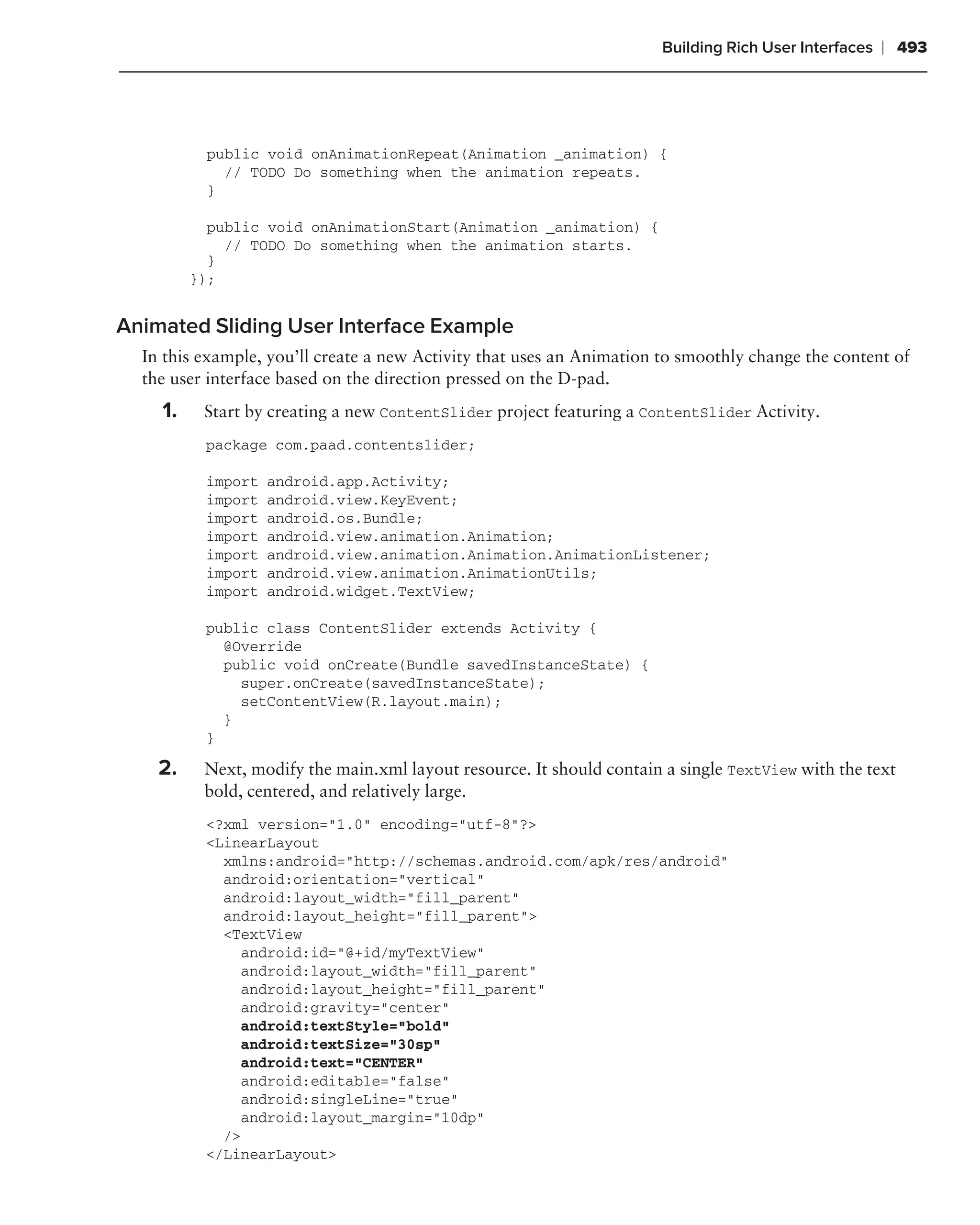 Building Rich User Interfaces   ❘ 493




          public void onAnimationRepeat(Animation _animation) {
            // TODO Do something when the animation repeats.
          }

           public void onAnimationStart(Animation _animation) {
             // TODO Do something when the animation starts.
           }
         });


Animated Sliding User Interface Example
  In this example, you’ll create a new Activity that uses an Animation to smoothly change the content of
  the user interface based on the direction pressed on the D-pad.
    1.    Start by creating a new ContentSlider project featuring a ContentSlider Activity.
          package com.paad.contentslider;

          import   android.app.Activity;
          import   android.view.KeyEvent;
          import   android.os.Bundle;
          import   android.view.animation.Animation;
          import   android.view.animation.Animation.AnimationListener;
          import   android.view.animation.AnimationUtils;
          import   android.widget.TextView;

          public class ContentSlider extends Activity {
            @Override
            public void onCreate(Bundle savedInstanceState) {
              super.onCreate(savedInstanceState);
              setContentView(R.layout.main);
            }
          }

    2.    Next, modify the main.xml layout resource. It should contain a single TextView with the text
          bold, centered, and relatively large.
          <?xml version="1.0" encoding="utf-8"?>
          <LinearLayout
            xmlns:android="http://schemas.android.com/apk/res/android"
            android:orientation="vertical"
            android:layout_width="fill_parent"
            android:layout_height="fill_parent">
            <TextView
              android:id="@+id/myTextView"
              android:layout_width="fill_parent"
              android:layout_height="fill_parent"
              android:gravity="center"
              android:textStyle="bold"
              android:textSize="30sp"
              android:text="CENTER"
              android:editable="false"
              android:singleLine="true"
              android:layout_margin="10dp"
            />
          </LinearLayout>
 