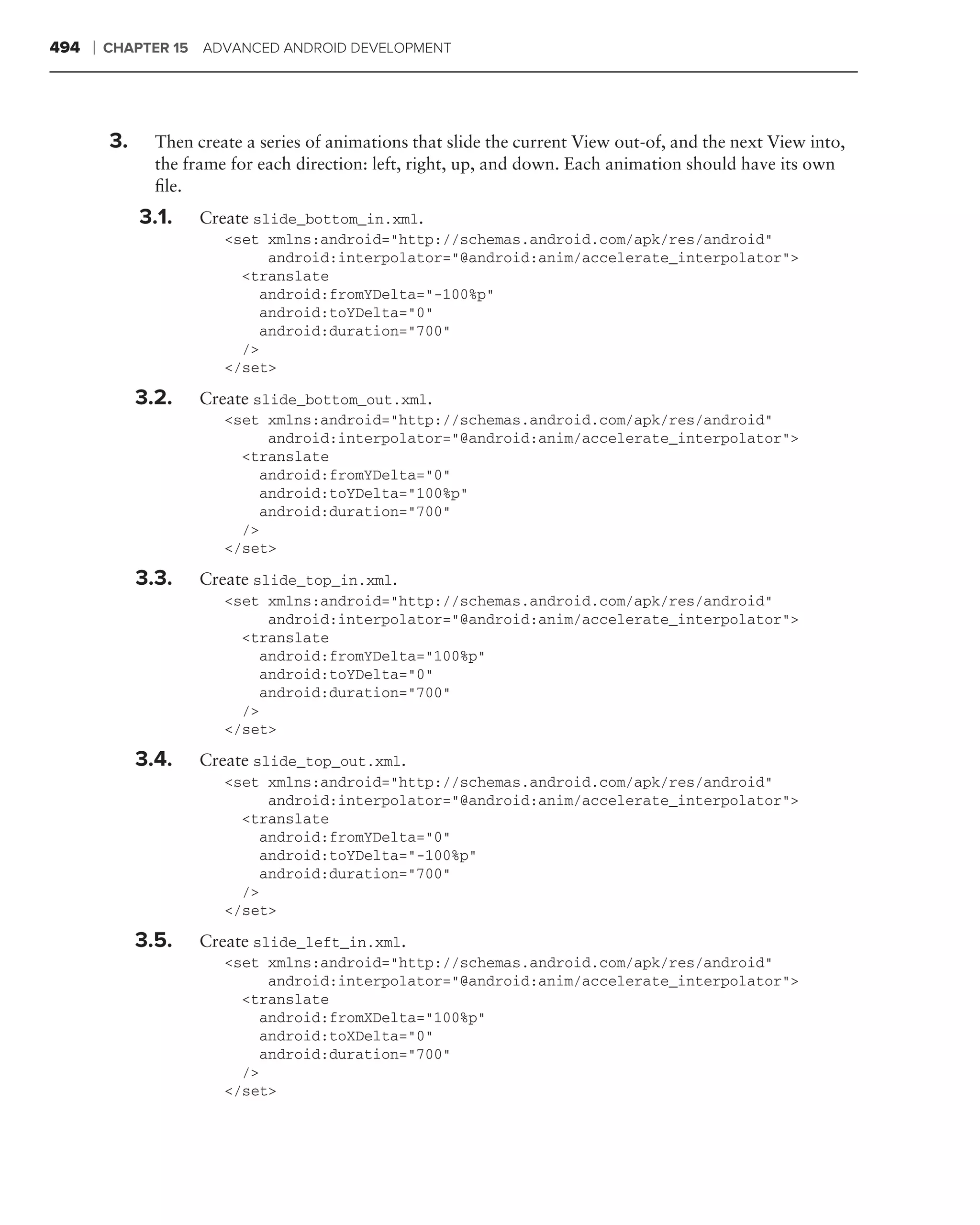 494   ❘   CHAPTER 15 ADVANCED ANDROID DEVELOPMENT




          3.     Then create a series of animations that slide the current View out-of, and the next View into,
                 the frame for each direction: left, right, up, and down. Each animation should have its own
                 ﬁle.
               3.1.    Create slide_bottom_in.xml.
                          <set xmlns:android="http://schemas.android.com/apk/res/android"
                                android:interpolator="@android:anim/accelerate_interpolator">
                            <translate
                               android:fromYDelta="-100%p"
                               android:toYDelta="0"
                               android:duration="700"
                            />
                          </set>

               3.2.    Create slide_bottom_out.xml.
                          <set xmlns:android="http://schemas.android.com/apk/res/android"
                                android:interpolator="@android:anim/accelerate_interpolator">
                            <translate
                               android:fromYDelta="0"
                               android:toYDelta="100%p"
                               android:duration="700"
                            />
                          </set>

               3.3.    Create slide_top_in.xml.
                          <set xmlns:android="http://schemas.android.com/apk/res/android"
                                android:interpolator="@android:anim/accelerate_interpolator">
                            <translate
                               android:fromYDelta="100%p"
                               android:toYDelta="0"
                               android:duration="700"
                            />
                          </set>

               3.4.    Create slide_top_out.xml.
                          <set xmlns:android="http://schemas.android.com/apk/res/android"
                                android:interpolator="@android:anim/accelerate_interpolator">
                            <translate
                               android:fromYDelta="0"
                               android:toYDelta="-100%p"
                               android:duration="700"
                            />
                          </set>

               3.5.    Create slide_left_in.xml.
                          <set xmlns:android="http://schemas.android.com/apk/res/android"
                                android:interpolator="@android:anim/accelerate_interpolator">
                            <translate
                               android:fromXDelta="100%p"
                               android:toXDelta="0"
                               android:duration="700"
                            />
                          </set>
 