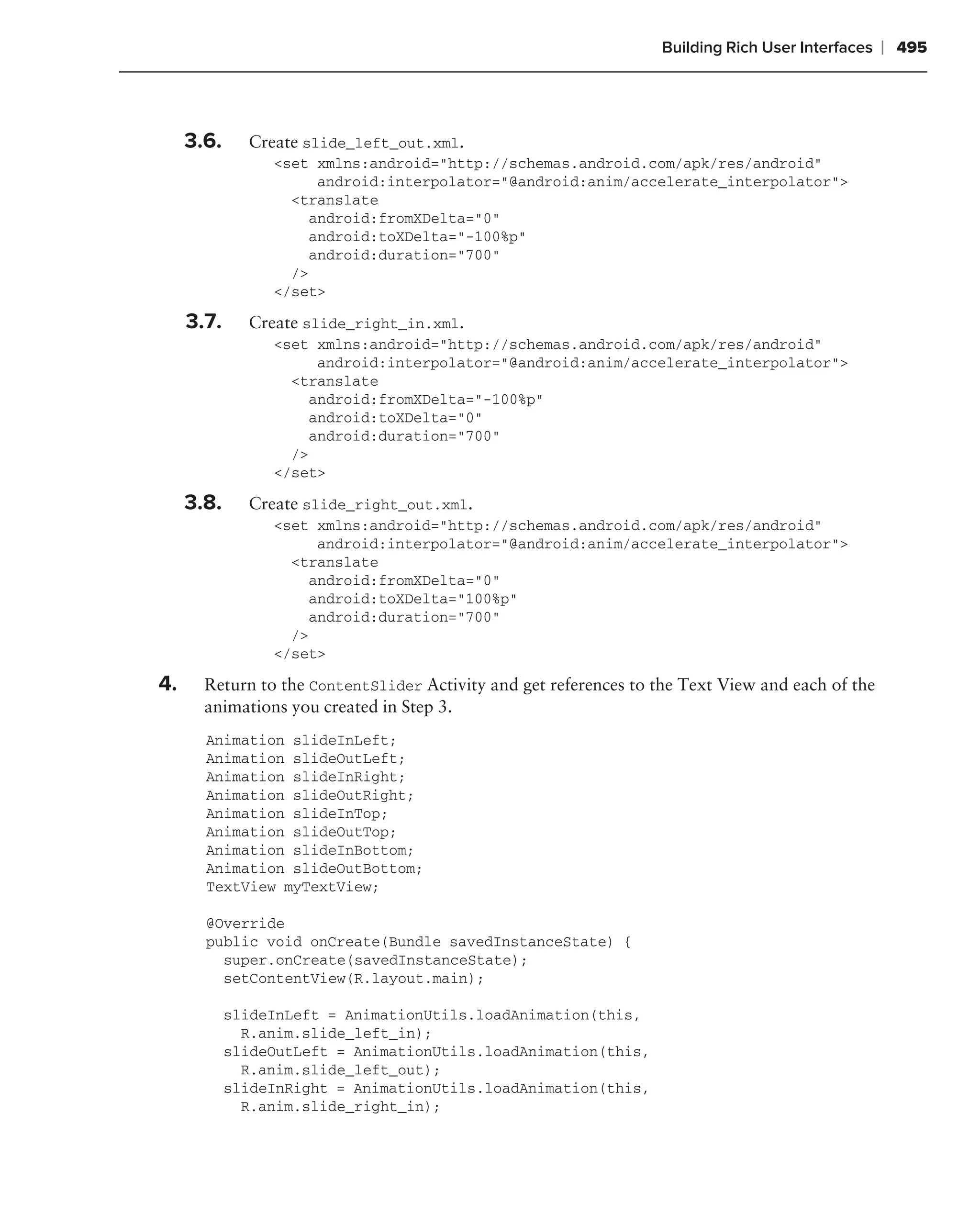 Building Rich User Interfaces   ❘ 495



     3.6.     Create slide_left_out.xml.
                 <set xmlns:android="http://schemas.android.com/apk/res/android"
                       android:interpolator="@android:anim/accelerate_interpolator">
                   <translate
                      android:fromXDelta="0"
                      android:toXDelta="-100%p"
                      android:duration="700"
                   />
                 </set>

     3.7.     Create slide_right_in.xml.
                 <set xmlns:android="http://schemas.android.com/apk/res/android"
                       android:interpolator="@android:anim/accelerate_interpolator">
                   <translate
                      android:fromXDelta="-100%p"
                      android:toXDelta="0"
                      android:duration="700"
                   />
                 </set>

     3.8.     Create slide_right_out.xml.
                 <set xmlns:android="http://schemas.android.com/apk/res/android"
                       android:interpolator="@android:anim/accelerate_interpolator">
                   <translate
                      android:fromXDelta="0"
                      android:toXDelta="100%p"
                      android:duration="700"
                   />
                 </set>

4.     Return to the ContentSlider Activity and get references to the Text View and each of the
       animations you created in Step 3.
       Animation slideInLeft;
       Animation slideOutLeft;
       Animation slideInRight;
       Animation slideOutRight;
       Animation slideInTop;
       Animation slideOutTop;
       Animation slideInBottom;
       Animation slideOutBottom;
       TextView myTextView;

       @Override
       public void onCreate(Bundle savedInstanceState) {
         super.onCreate(savedInstanceState);
         setContentView(R.layout.main);

            slideInLeft = AnimationUtils.loadAnimation(this,
              R.anim.slide_left_in);
            slideOutLeft = AnimationUtils.loadAnimation(this,
              R.anim.slide_left_out);
            slideInRight = AnimationUtils.loadAnimation(this,
              R.anim.slide_right_in);
 
