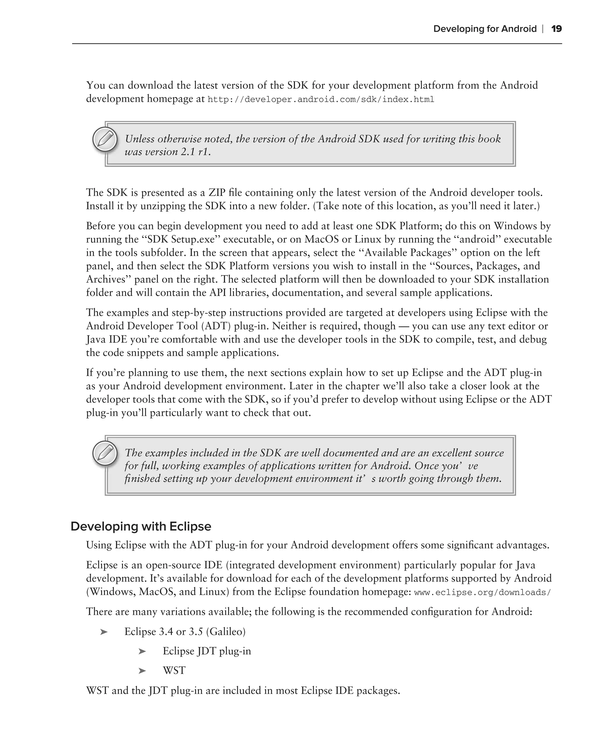 Developing for Android   ❘ 19



  You can download the latest version of the SDK for your development platform from the Android
  development homepage at http://developer.android.com/sdk/index.html


          Unless otherwise noted, the version of the Android SDK used for writing this book
          was version 2.1 r1.


  The SDK is presented as a ZIP ﬁle containing only the latest version of the Android developer tools.
  Install it by unzipping the SDK into a new folder. (Take note of this location, as you’ll need it later.)
  Before you can begin development you need to add at least one SDK Platform; do this on Windows by
  running the ‘‘SDK Setup.exe’’ executable, or on MacOS or Linux by running the ‘‘android’’ executable
  in the tools subfolder. In the screen that appears, select the ‘‘Available Packages’’ option on the left
  panel, and then select the SDK Platform versions you wish to install in the ‘‘Sources, Packages, and
  Archives’’ panel on the right. The selected platform will then be downloaded to your SDK installation
  folder and will contain the API libraries, documentation, and several sample applications.
  The examples and step-by-step instructions provided are targeted at developers using Eclipse with the
  Android Developer Tool (ADT) plug-in. Neither is required, though — you can use any text editor or
  Java IDE you’re comfortable with and use the developer tools in the SDK to compile, test, and debug
  the code snippets and sample applications.
  If you’re planning to use them, the next sections explain how to set up Eclipse and the ADT plug-in
  as your Android development environment. Later in the chapter we’ll also take a closer look at the
  developer tools that come with the SDK, so if you’d prefer to develop without using Eclipse or the ADT
  plug-in you’ll particularly want to check that out.


          The examples included in the SDK are well documented and are an excellent source
          for full, working examples of applications written for Android. Once you’ve
          ﬁnished setting up your development environment it’s worth going through them.



Developing with Eclipse
  Using Eclipse with the ADT plug-in for your Android development offers some signiﬁcant advantages.
  Eclipse is an open-source IDE (integrated development environment) particularly popular for Java
  development. It’s available for download for each of the development platforms supported by Android
  (Windows, MacOS, and Linux) from the Eclipse foundation homepage: www.eclipse.org/downloads/
  There are many variations available; the following is the recommended conﬁguration for Android:
     ➤    Eclipse 3.4 or 3.5 (Galileo)
              ➤    Eclipse JDT plug-in
              ➤    WST
  WST and the JDT plug-in are included in most Eclipse IDE packages.
 