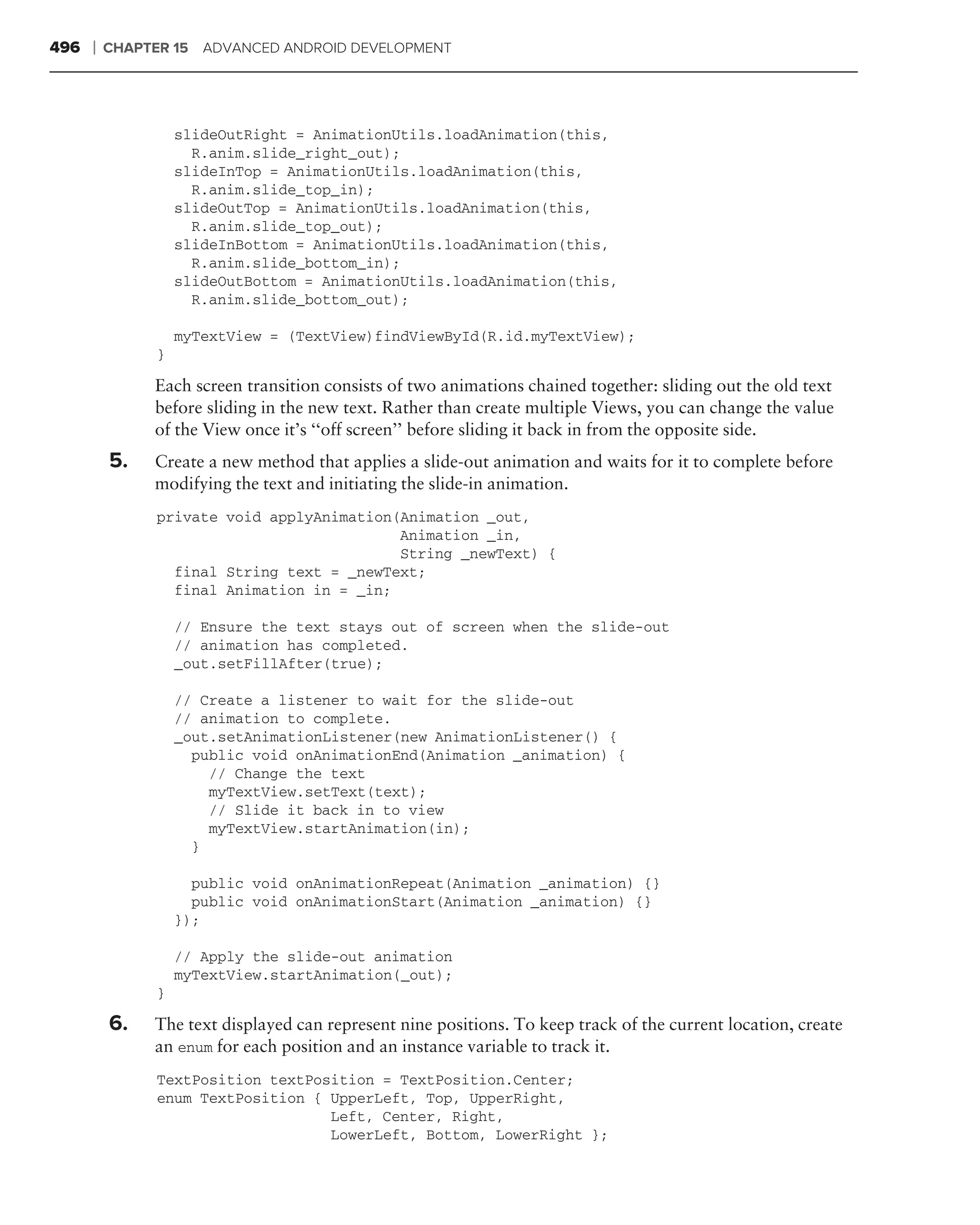 496   ❘   CHAPTER 15 ADVANCED ANDROID DEVELOPMENT




                    slideOutRight = AnimationUtils.loadAnimation(this,
                      R.anim.slide_right_out);
                    slideInTop = AnimationUtils.loadAnimation(this,
                      R.anim.slide_top_in);
                    slideOutTop = AnimationUtils.loadAnimation(this,
                      R.anim.slide_top_out);
                    slideInBottom = AnimationUtils.loadAnimation(this,
                      R.anim.slide_bottom_in);
                    slideOutBottom = AnimationUtils.loadAnimation(this,
                      R.anim.slide_bottom_out);

                    myTextView = (TextView)findViewById(R.id.myTextView);
                }

               Each screen transition consists of two animations chained together: sliding out the old text
               before sliding in the new text. Rather than create multiple Views, you can change the value
               of the View once it’s ‘‘off screen’’ before sliding it back in from the opposite side.
          5.   Create a new method that applies a slide-out animation and waits for it to complete before
               modifying the text and initiating the slide-in animation.
                private void applyAnimation(Animation _out,
                                            Animation _in,
                                            String _newText) {
                  final String text = _newText;
                  final Animation in = _in;

                    // Ensure the text stays out of screen when the slide-out
                    // animation has completed.
                    _out.setFillAfter(true);

                    // Create a listener to wait for the slide-out
                    // animation to complete.
                    _out.setAnimationListener(new AnimationListener() {
                      public void onAnimationEnd(Animation _animation) {
                        // Change the text
                        myTextView.setText(text);
                        // Slide it back in to view
                        myTextView.startAnimation(in);
                      }

                      public void onAnimationRepeat(Animation _animation) {}
                      public void onAnimationStart(Animation _animation) {}
                    });

                    // Apply the slide-out animation
                    myTextView.startAnimation(_out);
                }

          6.   The text displayed can represent nine positions. To keep track of the current location, create
               an enum for each position and an instance variable to track it.
                TextPosition textPosition = TextPosition.Center;
                enum TextPosition { UpperLeft, Top, UpperRight,
                                    Left, Center, Right,
                                    LowerLeft, Bottom, LowerRight };
 