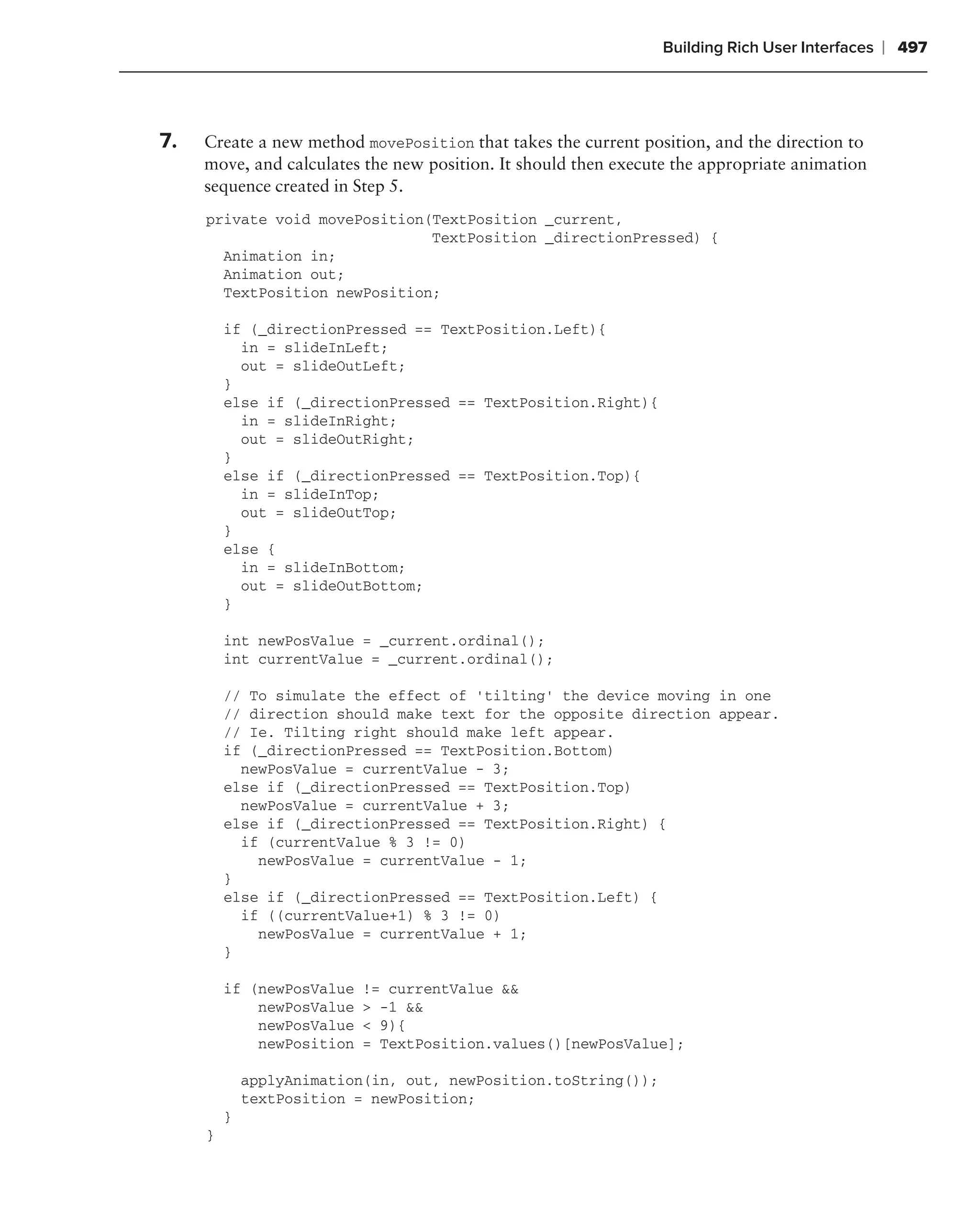 Building Rich User Interfaces   ❘ 497



7.   Create a new method movePosition that takes the current position, and the direction to
     move, and calculates the new position. It should then execute the appropriate animation
     sequence created in Step 5.
     private void movePosition(TextPosition _current,
                               TextPosition _directionPressed) {
       Animation in;
       Animation out;
       TextPosition newPosition;

         if (_directionPressed == TextPosition.Left){
           in = slideInLeft;
           out = slideOutLeft;
         }
         else if (_directionPressed == TextPosition.Right){
           in = slideInRight;
           out = slideOutRight;
         }
         else if (_directionPressed == TextPosition.Top){
           in = slideInTop;
           out = slideOutTop;
         }
         else {
           in = slideInBottom;
           out = slideOutBottom;
         }

         int newPosValue = _current.ordinal();
         int currentValue = _current.ordinal();

         // To simulate the effect of ‘tilting’ the device moving in one
         // direction should make text for the opposite direction appear.
         // Ie. Tilting right should make left appear.
         if (_directionPressed == TextPosition.Bottom)
           newPosValue = currentValue - 3;
         else if (_directionPressed == TextPosition.Top)
           newPosValue = currentValue + 3;
         else if (_directionPressed == TextPosition.Right) {
           if (currentValue % 3 != 0)
             newPosValue = currentValue - 1;
         }
         else if (_directionPressed == TextPosition.Left) {
           if ((currentValue+1) % 3 != 0)
             newPosValue = currentValue + 1;
         }

         if (newPosValue   != currentValue &&
             newPosValue   > -1 &&
             newPosValue   < 9){
             newPosition   = TextPosition.values()[newPosValue];

             applyAnimation(in, out, newPosition.toString());
             textPosition = newPosition;
         }
     }
 