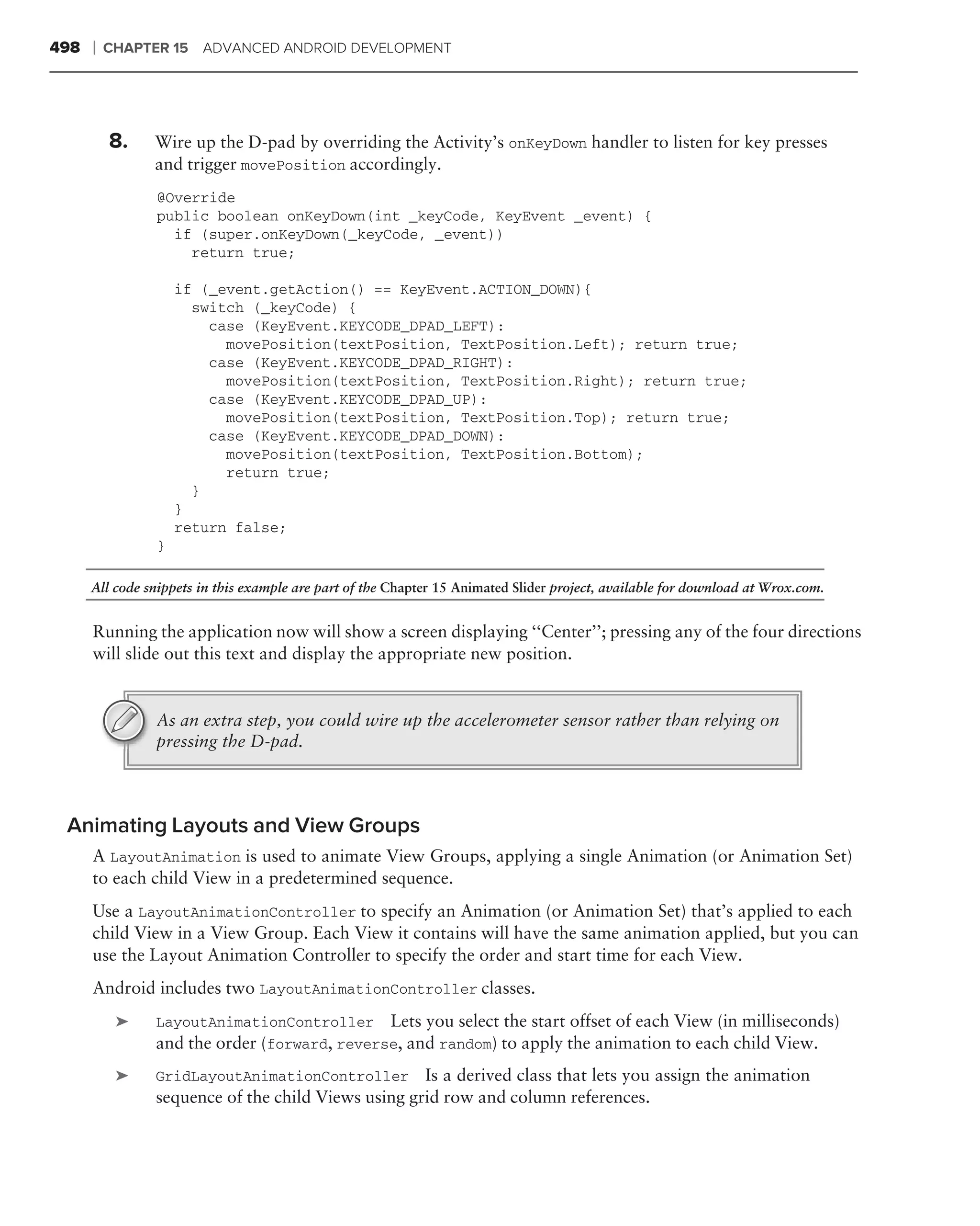 498   ❘   CHAPTER 15 ADVANCED ANDROID DEVELOPMENT




          8.    Wire up the D-pad by overriding the Activity’s onKeyDown handler to listen for key presses
                and trigger movePosition accordingly.
                @Override
                public boolean onKeyDown(int _keyCode, KeyEvent _event) {
                  if (super.onKeyDown(_keyCode, _event))
                    return true;

                    if (_event.getAction() == KeyEvent.ACTION_DOWN){
                      switch (_keyCode) {
                        case (KeyEvent.KEYCODE_DPAD_LEFT):
                          movePosition(textPosition, TextPosition.Left); return true;
                        case (KeyEvent.KEYCODE_DPAD_RIGHT):
                          movePosition(textPosition, TextPosition.Right); return true;
                        case (KeyEvent.KEYCODE_DPAD_UP):
                          movePosition(textPosition, TextPosition.Top); return true;
                        case (KeyEvent.KEYCODE_DPAD_DOWN):
                          movePosition(textPosition, TextPosition.Bottom);
                          return true;
                      }
                    }
                    return false;
                }

      All code snippets in this example are part of the Chapter 15 Animated Slider project, available for download at Wrox.com.


      Running the application now will show a screen displaying ‘‘Center’’; pressing any of the four directions
      will slide out this text and display the appropriate new position.


                As an extra step, you could wire up the accelerometer sensor rather than relying on
                pressing the D-pad.



 Animating Layouts and View Groups
      A LayoutAnimation is used to animate View Groups, applying a single Animation (or Animation Set)
      to each child View in a predetermined sequence.
      Use a LayoutAnimationController to specify an Animation (or Animation Set) that’s applied to each
      child View in a View Group. Each View it contains will have the same animation applied, but you can
      use the Layout Animation Controller to specify the order and start time for each View.
      Android includes two LayoutAnimationController classes.
           ➤    LayoutAnimationController Lets you select the start offset of each View (in milliseconds)
                and the order (forward, reverse, and random) to apply the animation to each child View.
           ➤    GridLayoutAnimationController Is a derived class that lets you assign the animation
                sequence of the child Views using grid row and column references.
 