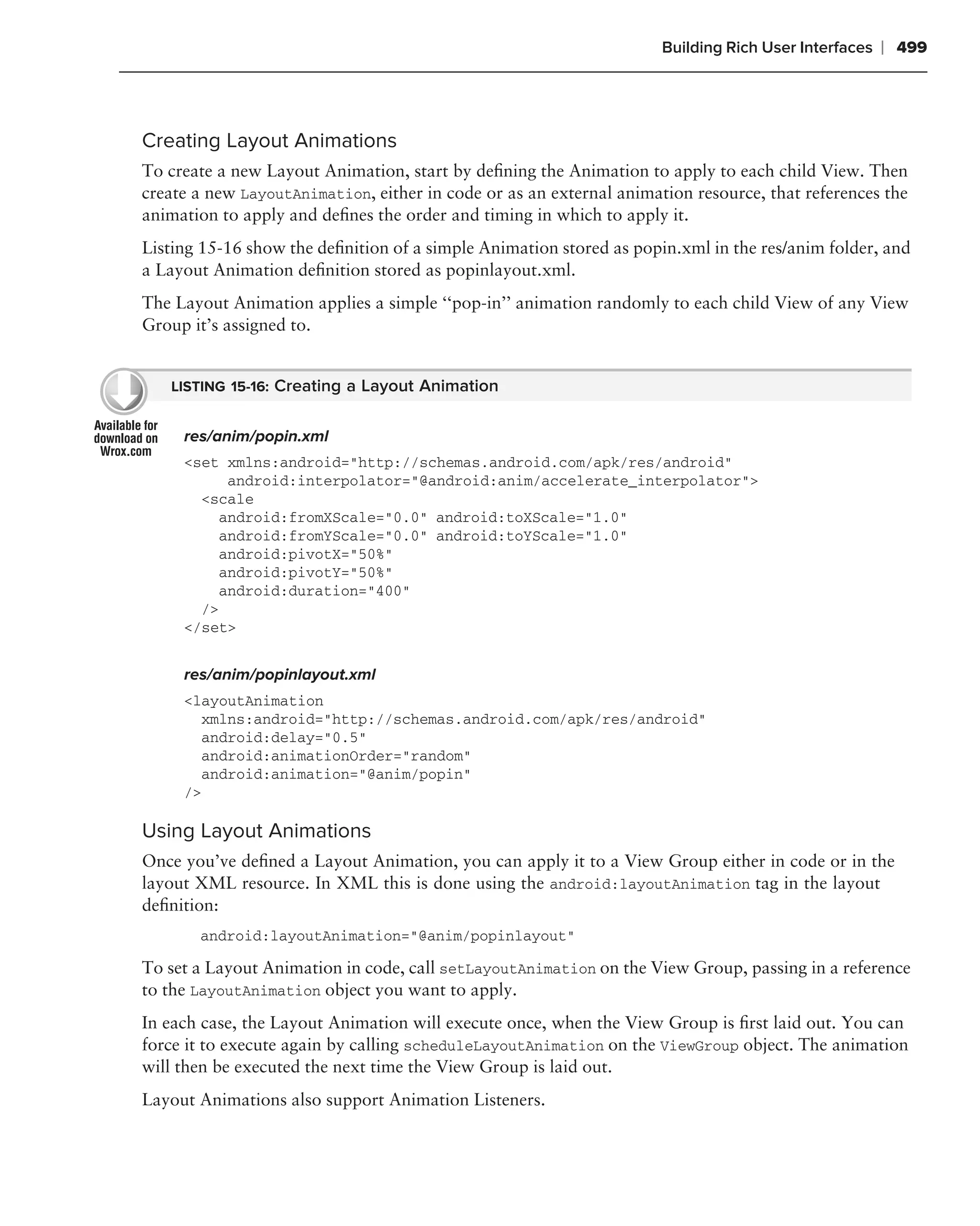 Building Rich User Interfaces   ❘ 499



Creating Layout Animations
To create a new Layout Animation, start by deﬁning the Animation to apply to each child View. Then
create a new LayoutAnimation, either in code or as an external animation resource, that references the
animation to apply and deﬁnes the order and timing in which to apply it.
Listing 15-16 show the deﬁnition of a simple Animation stored as popin.xml in the res/anim folder, and
a Layout Animation deﬁnition stored as popinlayout.xml.
The Layout Animation applies a simple ‘‘pop-in’’ animation randomly to each child View of any View
Group it’s assigned to.


   LISTING 15-16: Creating a Layout Animation


     res/anim/popin.xml
     <set xmlns:android="http://schemas.android.com/apk/res/android"
           android:interpolator="@android:anim/accelerate_interpolator">
       <scale
          android:fromXScale="0.0" android:toXScale="1.0"
          android:fromYScale="0.0" android:toYScale="1.0"
          android:pivotX="50%"
          android:pivotY="50%"
          android:duration="400"
       />
     </set>


     res/anim/popinlayout.xml
     <layoutAnimation
       xmlns:android="http://schemas.android.com/apk/res/android"
       android:delay="0.5"
       android:animationOrder="random"
       android:animation="@anim/popin"
     />

Using Layout Animations
Once you’ve deﬁned a Layout Animation, you can apply it to a View Group either in code or in the
layout XML resource. In XML this is done using the android:layoutAnimation tag in the layout
deﬁnition:
       android:layoutAnimation="@anim/popinlayout"

To set a Layout Animation in code, call setLayoutAnimation on the View Group, passing in a reference
to the LayoutAnimation object you want to apply.
In each case, the Layout Animation will execute once, when the View Group is ﬁrst laid out. You can
force it to execute again by calling scheduleLayoutAnimation on the ViewGroup object. The animation
will then be executed the next time the View Group is laid out.
Layout Animations also support Animation Listeners.
 