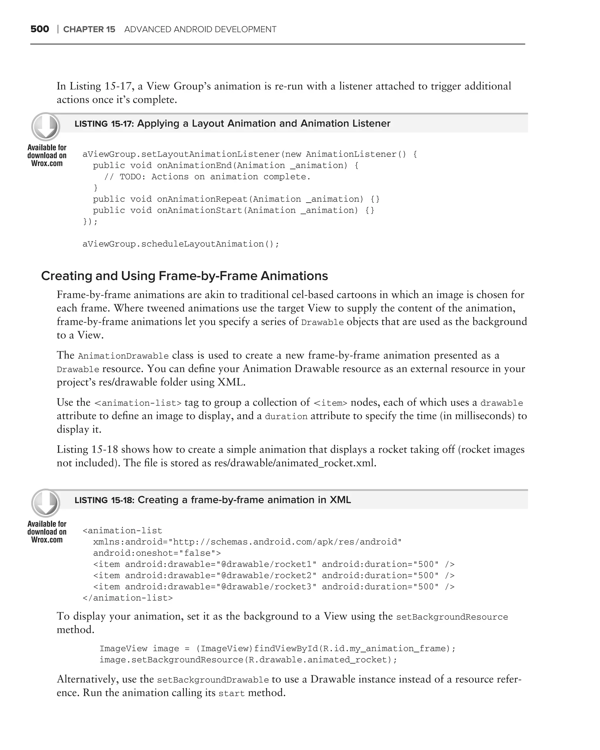 500   ❘   CHAPTER 15 ADVANCED ANDROID DEVELOPMENT




      In Listing 15-17, a View Group’s animation is re-run with a listener attached to trigger additional
      actions once it’s complete.

            LISTING 15-17: Applying a Layout Animation and Animation Listener


             aViewGroup.setLayoutAnimationListener(new AnimationListener() {
               public void onAnimationEnd(Animation _animation) {
                 // TODO: Actions on animation complete.
               }
               public void onAnimationRepeat(Animation _animation) {}
               public void onAnimationStart(Animation _animation) {}
             });

             aViewGroup.scheduleLayoutAnimation();


 Creating and Using Frame-by-Frame Animations
      Frame-by-frame animations are akin to traditional cel-based cartoons in which an image is chosen for
      each frame. Where tweened animations use the target View to supply the content of the animation,
      frame-by-frame animations let you specify a series of Drawable objects that are used as the background
      to a View.
      The AnimationDrawable class is used to create a new frame-by-frame animation presented as a
      Drawable resource. You can deﬁne your Animation Drawable resource as an external resource in your
      project’s res/drawable folder using XML.
      Use the <animation-list> tag to group a collection of <item> nodes, each of which uses a drawable
      attribute to deﬁne an image to display, and a duration attribute to specify the time (in milliseconds) to
      display it.
      Listing 15-18 shows how to create a simple animation that displays a rocket taking off (rocket images
      not included). The ﬁle is stored as res/drawable/animated_rocket.xml.


            LISTING 15-18: Creating a frame-by-frame animation in XML


             <animation-list
               xmlns:android="http://schemas.android.com/apk/res/android"
               android:oneshot="false">
               <item android:drawable="@drawable/rocket1" android:duration="500" />
               <item android:drawable="@drawable/rocket2" android:duration="500" />
               <item android:drawable="@drawable/rocket3" android:duration="500" />
             </animation-list>
      To display your animation, set it as the background to a View using the setBackgroundResource
      method.
                 ImageView image = (ImageView)findViewById(R.id.my_animation_frame);
                 image.setBackgroundResource(R.drawable.animated_rocket);

      Alternatively, use the setBackgroundDrawable to use a Drawable instance instead of a resource refer-
      ence. Run the animation calling its start method.
 