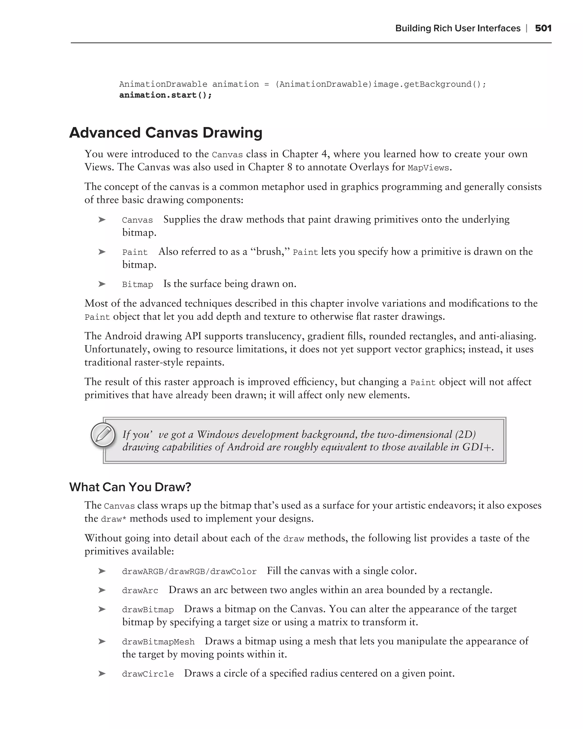 Building Rich User Interfaces   ❘ 501



          AnimationDrawable animation = (AnimationDrawable)image.getBackground();
          animation.start();



Advanced Canvas Drawing
  You were introduced to the Canvas class in Chapter 4, where you learned how to create your own
  Views. The Canvas was also used in Chapter 8 to annotate Overlays for MapViews.
  The concept of the canvas is a common metaphor used in graphics programming and generally consists
  of three basic drawing components:
     ➤    Canvas     Supplies the draw methods that paint drawing primitives onto the underlying
          bitmap.
     ➤    Paint     Also referred to as a ‘‘brush,’’ Paint lets you specify how a primitive is drawn on the
          bitmap.
     ➤    Bitmap     Is the surface being drawn on.
  Most of the advanced techniques described in this chapter involve variations and modiﬁcations to the
  Paint object that let you add depth and texture to otherwise ﬂat raster drawings.

  The Android drawing API supports translucency, gradient ﬁlls, rounded rectangles, and anti-aliasing.
  Unfortunately, owing to resource limitations, it does not yet support vector graphics; instead, it uses
  traditional raster-style repaints.
  The result of this raster approach is improved efﬁciency, but changing a Paint object will not affect
  primitives that have already been drawn; it will affect only new elements.


          If you’ve got a Windows development background, the two-dimensional (2D)
          drawing capabilities of Android are roughly equivalent to those available in GDI+.


What Can You Draw?
  The Canvas class wraps up the bitmap that’s used as a surface for your artistic endeavors; it also exposes
  the draw* methods used to implement your designs.
  Without going into detail about each of the draw methods, the following list provides a taste of the
  primitives available:
     ➤    drawARGB/drawRGB/drawColor         Fill the canvas with a single color.
     ➤    drawArc     Draws an arc between two angles within an area bounded by a rectangle.
     ➤    drawBitmap Draws a bitmap on the Canvas. You can alter the appearance of the target
          bitmap by specifying a target size or using a matrix to transform it.
     ➤    drawBitmapMesh Draws a bitmap using a mesh that lets you manipulate the appearance of
          the target by moving points within it.
     ➤    drawCircle      Draws a circle of a speciﬁed radius centered on a given point.
 