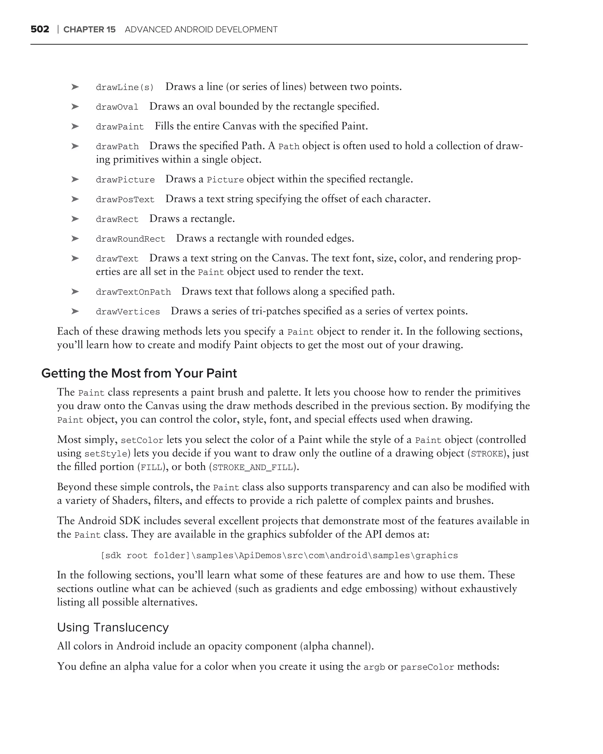 502   ❘   CHAPTER 15   ADVANCED ANDROID DEVELOPMENT




           ➤    drawLine(s)    Draws a line (or series of lines) between two points.
           ➤    drawOval    Draws an oval bounded by the rectangle speciﬁed.
           ➤    drawPaint    Fills the entire Canvas with the speciﬁed Paint.
           ➤    drawPath    Draws the speciﬁed Path. A Path object is often used to hold a collection of draw-
                ing primitives within a single object.
           ➤    drawPicture    Draws a Picture object within the speciﬁed rectangle.
           ➤    drawPosText    Draws a text string specifying the offset of each character.
           ➤    drawRect    Draws a rectangle.
           ➤    drawRoundRect    Draws a rectangle with rounded edges.
           ➤    drawText     Draws a text string on the Canvas. The text font, size, color, and rendering prop-
                erties are all set in the Paint object used to render the text.
           ➤    drawTextOnPath     Draws text that follows along a speciﬁed path.
           ➤    drawVertices    Draws a series of tri-patches speciﬁed as a series of vertex points.
      Each of these drawing methods lets you specify a Paint object to render it. In the following sections,
      you’ll learn how to create and modify Paint objects to get the most out of your drawing.

 Getting the Most from Your Paint
      The Paint class represents a paint brush and palette. It lets you choose how to render the primitives
      you draw onto the Canvas using the draw methods described in the previous section. By modifying the
      Paint object, you can control the color, style, font, and special effects used when drawing.

      Most simply, setColor lets you select the color of a Paint while the style of a Paint object (controlled
      using setStyle) lets you decide if you want to draw only the outline of a drawing object (STROKE), just
      the ﬁlled portion (FILL), or both (STROKE_AND_FILL).
      Beyond these simple controls, the Paint class also supports transparency and can also be modiﬁed with
      a variety of Shaders, ﬁlters, and effects to provide a rich palette of complex paints and brushes.
      The Android SDK includes several excellent projects that demonstrate most of the features available in
      the Paint class. They are available in the graphics subfolder of the API demos at:
                [sdk root folder]samplesApiDemossrccomandroidsamplesgraphics

      In the following sections, you’ll learn what some of these features are and how to use them. These
      sections outline what can be achieved (such as gradients and edge embossing) without exhaustively
      listing all possible alternatives.

      Using Translucency
      All colors in Android include an opacity component (alpha channel).
      You deﬁne an alpha value for a color when you create it using the argb or parseColor methods:
 
