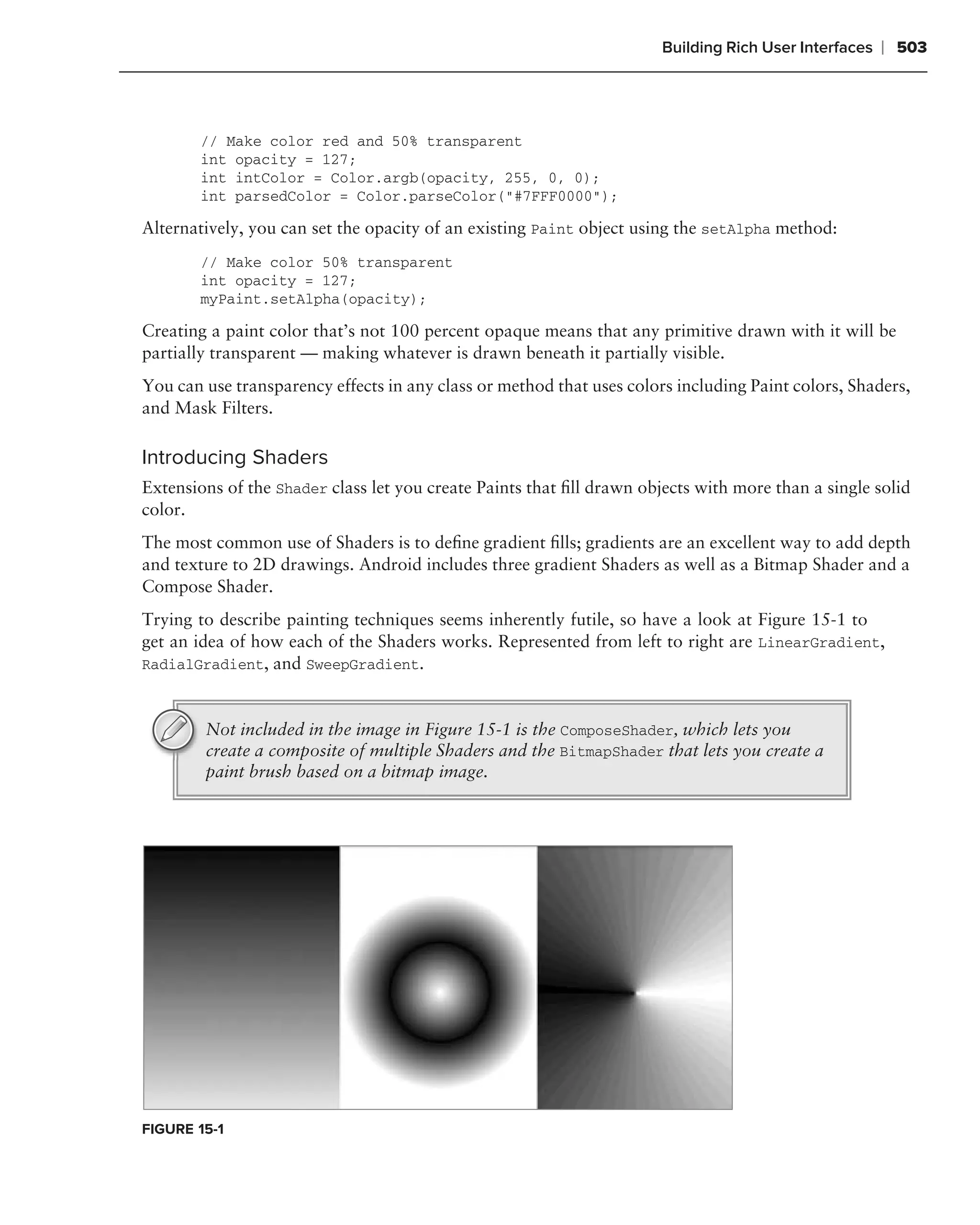 Building Rich User Interfaces   ❘ 503



        // Make color red and 50% transparent
        int opacity = 127;
        int intColor = Color.argb(opacity, 255, 0, 0);
        int parsedColor = Color.parseColor("#7FFF0000");

Alternatively, you can set the opacity of an existing Paint object using the setAlpha method:
        // Make color 50% transparent
        int opacity = 127;
        myPaint.setAlpha(opacity);

Creating a paint color that’s not 100 percent opaque means that any primitive drawn with it will be
partially transparent — making whatever is drawn beneath it partially visible.
You can use transparency effects in any class or method that uses colors including Paint colors, Shaders,
and Mask Filters.

Introducing Shaders
Extensions of the Shader class let you create Paints that ﬁll drawn objects with more than a single solid
color.
The most common use of Shaders is to deﬁne gradient ﬁlls; gradients are an excellent way to add depth
and texture to 2D drawings. Android includes three gradient Shaders as well as a Bitmap Shader and a
Compose Shader.
Trying to describe painting techniques seems inherently futile, so have a look at Figure 15-1 to
get an idea of how each of the Shaders works. Represented from left to right are LinearGradient,
RadialGradient, and SweepGradient.



        Not included in the image in Figure 15-1 is the ComposeShader, which lets you
        create a composite of multiple Shaders and the BitmapShader that lets you create a
        paint brush based on a bitmap image.




FIGURE 15-1
 