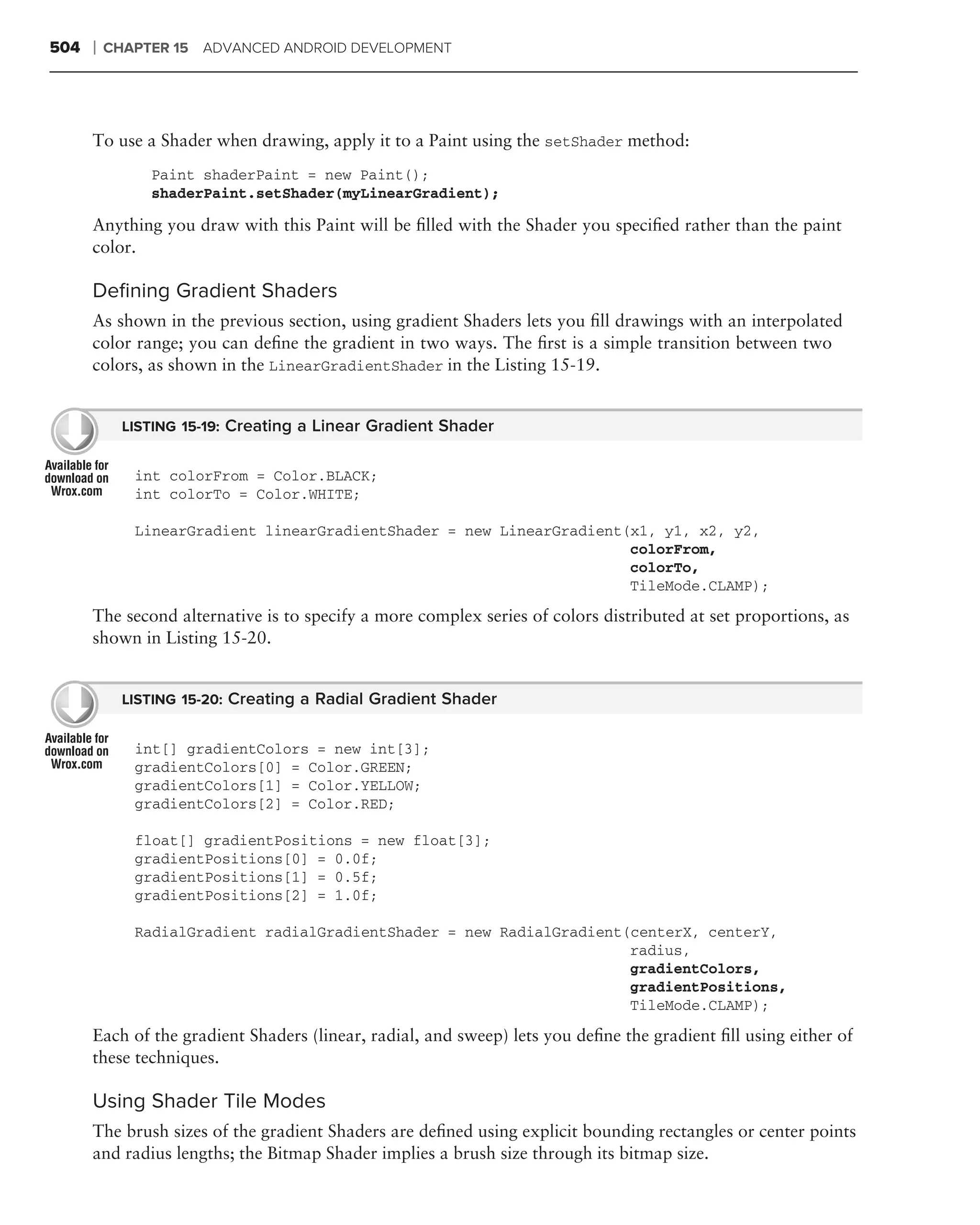 504   ❘   CHAPTER 15 ADVANCED ANDROID DEVELOPMENT




      To use a Shader when drawing, apply it to a Paint using the setShader method:
               Paint shaderPaint = new Paint();
               shaderPaint.setShader(myLinearGradient);

      Anything you draw with this Paint will be ﬁlled with the Shader you speciﬁed rather than the paint
      color.

      Deﬁning Gradient Shaders
      As shown in the previous section, using gradient Shaders lets you ﬁll drawings with an interpolated
      color range; you can deﬁne the gradient in two ways. The ﬁrst is a simple transition between two
      colors, as shown in the LinearGradientShader in the Listing 15-19.


            LISTING 15-19: Creating a Linear Gradient Shader


             int colorFrom = Color.BLACK;
             int colorTo = Color.WHITE;

             LinearGradient linearGradientShader = new LinearGradient(x1, y1, x2, y2,
                                                                      colorFrom,
                                                                      colorTo,
                                                                      TileMode.CLAMP);
      The second alternative is to specify a more complex series of colors distributed at set proportions, as
      shown in Listing 15-20.


            LISTING 15-20: Creating a Radial Gradient Shader


             int[] gradientColors = new int[3];
             gradientColors[0] = Color.GREEN;
             gradientColors[1] = Color.YELLOW;
             gradientColors[2] = Color.RED;

             float[] gradientPositions = new float[3];
             gradientPositions[0] = 0.0f;
             gradientPositions[1] = 0.5f;
             gradientPositions[2] = 1.0f;

             RadialGradient radialGradientShader = new RadialGradient(centerX, centerY,
                                                                      radius,
                                                                      gradientColors,
                                                                      gradientPositions,
                                                                      TileMode.CLAMP);

      Each of the gradient Shaders (linear, radial, and sweep) lets you deﬁne the gradient ﬁll using either of
      these techniques.

      Using Shader Tile Modes
      The brush sizes of the gradient Shaders are deﬁned using explicit bounding rectangles or center points
      and radius lengths; the Bitmap Shader implies a brush size through its bitmap size.
 