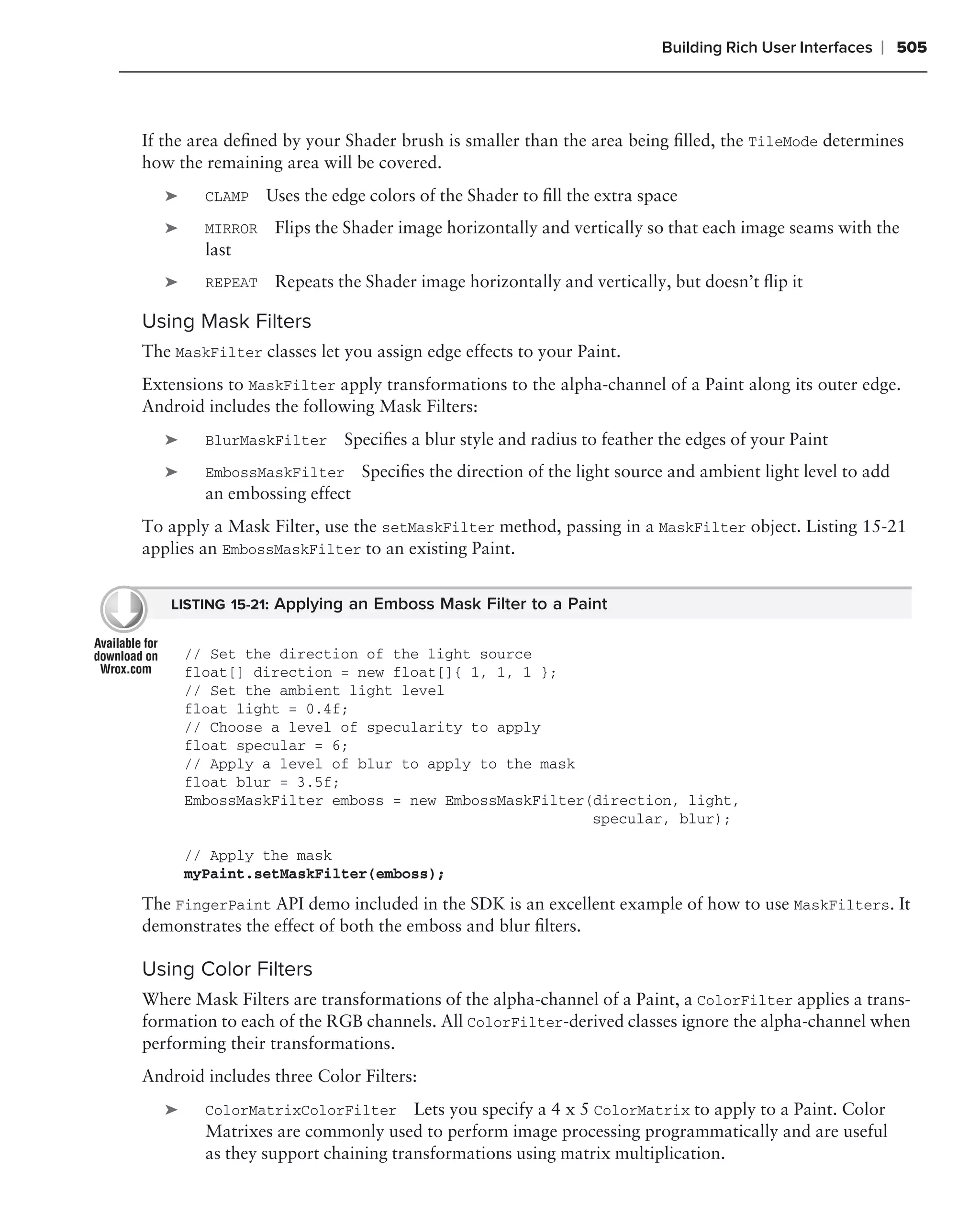 Building Rich User Interfaces   ❘ 505



If the area deﬁned by your Shader brush is smaller than the area being ﬁlled, the TileMode determines
how the remaining area will be covered.
   ➤     CLAMP    Uses the edge colors of the Shader to ﬁll the extra space
   ➤     MIRROR    Flips the Shader image horizontally and vertically so that each image seams with the
         last
   ➤     REPEAT    Repeats the Shader image horizontally and vertically, but doesn’t ﬂip it

Using Mask Filters
The MaskFilter classes let you assign edge effects to your Paint.
Extensions to MaskFilter apply transformations to the alpha-channel of a Paint along its outer edge.
Android includes the following Mask Filters:
   ➤     BlurMaskFilter     Speciﬁes a blur style and radius to feather the edges of your Paint
   ➤     EmbossMaskFilter      Speciﬁes the direction of the light source and ambient light level to add
         an embossing effect
To apply a Mask Filter, use the setMaskFilter method, passing in a MaskFilter object. Listing 15-21
applies an EmbossMaskFilter to an existing Paint.


   LISTING 15-21: Applying an Emboss Mask Filter to a Paint


       // Set the direction of the light source
       float[] direction = new float[]{ 1, 1, 1 };
       // Set the ambient light level
       float light = 0.4f;
       // Choose a level of specularity to apply
       float specular = 6;
       // Apply a level of blur to apply to the mask
       float blur = 3.5f;
       EmbossMaskFilter emboss = new EmbossMaskFilter(direction, light,
                                                      specular, blur);

       // Apply the mask
       myPaint.setMaskFilter(emboss);

The FingerPaint API demo included in the SDK is an excellent example of how to use MaskFilters. It
demonstrates the effect of both the emboss and blur ﬁlters.

Using Color Filters
Where Mask Filters are transformations of the alpha-channel of a Paint, a ColorFilter applies a trans-
formation to each of the RGB channels. All ColorFilter-derived classes ignore the alpha-channel when
performing their transformations.
Android includes three Color Filters:
   ➤     ColorMatrixColorFilter Lets you specify a 4 x 5 ColorMatrix to apply to a Paint. Color
         Matrixes are commonly used to perform image processing programmatically and are useful
         as they support chaining transformations using matrix multiplication.
 