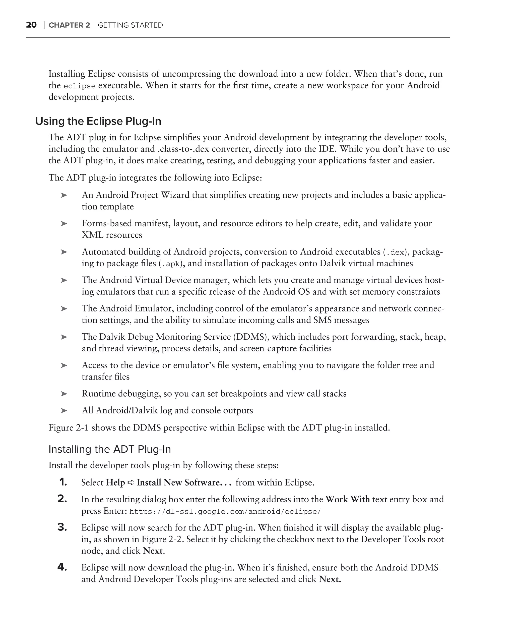 20   ❘   CHAPTER 2    GETTING STARTED




         Installing Eclipse consists of uncompressing the download into a new folder. When that’s done, run
         the eclipse executable. When it starts for the ﬁrst time, create a new workspace for your Android
         development projects.

 Using the Eclipse Plug-In
         The ADT plug-in for Eclipse simpliﬁes your Android development by integrating the developer tools,
         including the emulator and .class-to-.dex converter, directly into the IDE. While you don’t have to use
         the ADT plug-in, it does make creating, testing, and debugging your applications faster and easier.
         The ADT plug-in integrates the following into Eclipse:
            ➤    An Android Project Wizard that simpliﬁes creating new projects and includes a basic applica-
                 tion template
            ➤    Forms-based manifest, layout, and resource editors to help create, edit, and validate your
                 XML resources
            ➤    Automated building of Android projects, conversion to Android executables (.dex), packag-
                 ing to package ﬁles (.apk), and installation of packages onto Dalvik virtual machines
            ➤    The Android Virtual Device manager, which lets you create and manage virtual devices host-
                 ing emulators that run a speciﬁc release of the Android OS and with set memory constraints
            ➤    The Android Emulator, including control of the emulator’s appearance and network connec-
                 tion settings, and the ability to simulate incoming calls and SMS messages
            ➤    The Dalvik Debug Monitoring Service (DDMS), which includes port forwarding, stack, heap,
                 and thread viewing, process details, and screen-capture facilities
            ➤    Access to the device or emulator’s ﬁle system, enabling you to navigate the folder tree and
                 transfer ﬁles
            ➤    Runtime debugging, so you can set breakpoints and view call stacks
            ➤    All Android/Dalvik log and console outputs
         Figure 2-1 shows the DDMS perspective within Eclipse with the ADT plug-in installed.

         Installing the ADT Plug-In
         Install the developer tools plug-in by following these steps:
           1.    Select Help ➪ Install New Software. . . from within Eclipse.
           2.    In the resulting dialog box enter the following address into the Work With text entry box and
                 press Enter: https://dl-ssl.google.com/android/eclipse/
           3.    Eclipse will now search for the ADT plug-in. When ﬁnished it will display the available plug-
                 in, as shown in Figure 2-2. Select it by clicking the checkbox next to the Developer Tools root
                 node, and click Next.
           4.    Eclipse will now download the plug-in. When it’s ﬁnished, ensure both the Android DDMS
                 and Android Developer Tools plug-ins are selected and click Next.
 