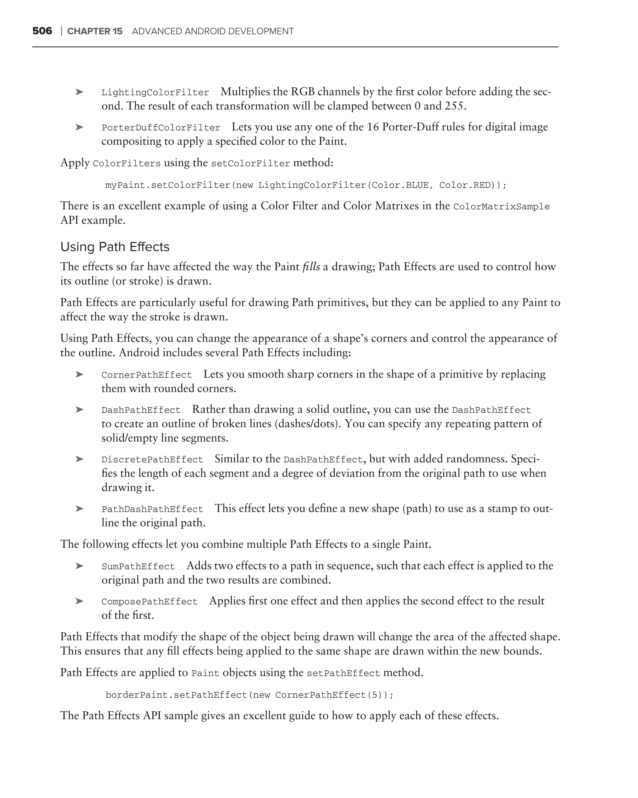 506   ❘   CHAPTER 15 ADVANCED ANDROID DEVELOPMENT




           ➤   LightingColorFilter      Multiplies the RGB channels by the ﬁrst color before adding the sec-
               ond. The result of each transformation will be clamped between 0 and 255.
           ➤   PorterDuffColorFilter Lets you use any one of the 16 Porter-Duff rules for digital image
               compositing to apply a speciﬁed color to the Paint.
      Apply ColorFilters using the setColorFilter method:
                myPaint.setColorFilter(new LightingColorFilter(Color.BLUE, Color.RED));

      There is an excellent example of using a Color Filter and Color Matrixes in the ColorMatrixSample
      API example.

      Using Path Effects
      The effects so far have affected the way the Paint ﬁlls a drawing; Path Effects are used to control how
      its outline (or stroke) is drawn.
      Path Effects are particularly useful for drawing Path primitives, but they can be applied to any Paint to
      affect the way the stroke is drawn.
      Using Path Effects, you can change the appearance of a shape’s corners and control the appearance of
      the outline. Android includes several Path Effects including:
           ➤   CornerPathEffect   Lets you smooth sharp corners in the shape of a primitive by replacing
               them with rounded corners.
           ➤   DashPathEffect     Rather than drawing a solid outline, you can use the DashPathEffect
               to create an outline of broken lines (dashes/dots). You can specify any repeating pattern of
               solid/empty line segments.
           ➤   DiscretePathEffect      Similar to the DashPathEffect, but with added randomness. Speci-
               ﬁes the length of each segment and a degree of deviation from the original path to use when
               drawing it.
           ➤   PathDashPathEffect         This effect lets you deﬁne a new shape (path) to use as a stamp to out-
               line the original path.
      The following effects let you combine multiple Path Effects to a single Paint.
           ➤   SumPathEffect Adds two effects to a path in sequence, such that each effect is applied to the
               original path and the two results are combined.
           ➤   ComposePathEffect         Applies ﬁrst one effect and then applies the second effect to the result
               of the ﬁrst.
      Path Effects that modify the shape of the object being drawn will change the area of the affected shape.
      This ensures that any ﬁll effects being applied to the same shape are drawn within the new bounds.
      Path Effects are applied to Paint objects using the setPathEffect method.
                borderPaint.setPathEffect(new CornerPathEffect(5));

      The Path Effects API sample gives an excellent guide to how to apply each of these effects.
 