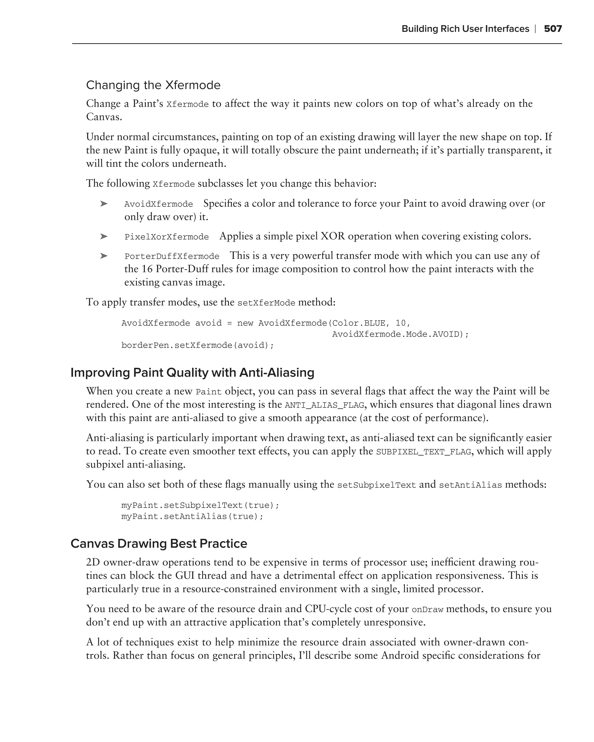 Building Rich User Interfaces   ❘ 507



  Changing the Xfermode
  Change a Paint’s Xfermode to affect the way it paints new colors on top of what’s already on the
  Canvas.
  Under normal circumstances, painting on top of an existing drawing will layer the new shape on top. If
  the new Paint is fully opaque, it will totally obscure the paint underneath; if it’s partially transparent, it
  will tint the colors underneath.
  The following Xfermode subclasses let you change this behavior:
     ➤     AvoidXfermode Speciﬁes a color and tolerance to force your Paint to avoid drawing over (or
           only draw over) it.
     ➤     PixelXorXfermode      Applies a simple pixel XOR operation when covering existing colors.
     ➤     PorterDuffXfermode This is a very powerful transfer mode with which you can use any of
           the 16 Porter-Duff rules for image composition to control how the paint interacts with the
           existing canvas image.
  To apply transfer modes, use the setXferMode method:
          AvoidXfermode avoid = new AvoidXfermode(Color.BLUE, 10,
                                                  AvoidXfermode.Mode.AVOID);
          borderPen.setXfermode(avoid);


Improving Paint Quality with Anti-Aliasing
  When you create a new Paint object, you can pass in several ﬂags that affect the way the Paint will be
  rendered. One of the most interesting is the ANTI_ALIAS_FLAG, which ensures that diagonal lines drawn
  with this paint are anti-aliased to give a smooth appearance (at the cost of performance).
  Anti-aliasing is particularly important when drawing text, as anti-aliased text can be signiﬁcantly easier
  to read. To create even smoother text effects, you can apply the SUBPIXEL_TEXT_FLAG, which will apply
  subpixel anti-aliasing.
  You can also set both of these ﬂags manually using the setSubpixelText and setAntiAlias methods:
          myPaint.setSubpixelText(true);
          myPaint.setAntiAlias(true);


Canvas Drawing Best Practice
  2D owner-draw operations tend to be expensive in terms of processor use; inefﬁcient drawing rou-
  tines can block the GUI thread and have a detrimental effect on application responsiveness. This is
  particularly true in a resource-constrained environment with a single, limited processor.
  You need to be aware of the resource drain and CPU-cycle cost of your onDraw methods, to ensure you
  don’t end up with an attractive application that’s completely unresponsive.
  A lot of techniques exist to help minimize the resource drain associated with owner-drawn con-
  trols. Rather than focus on general principles, I’ll describe some Android speciﬁc considerations for
 