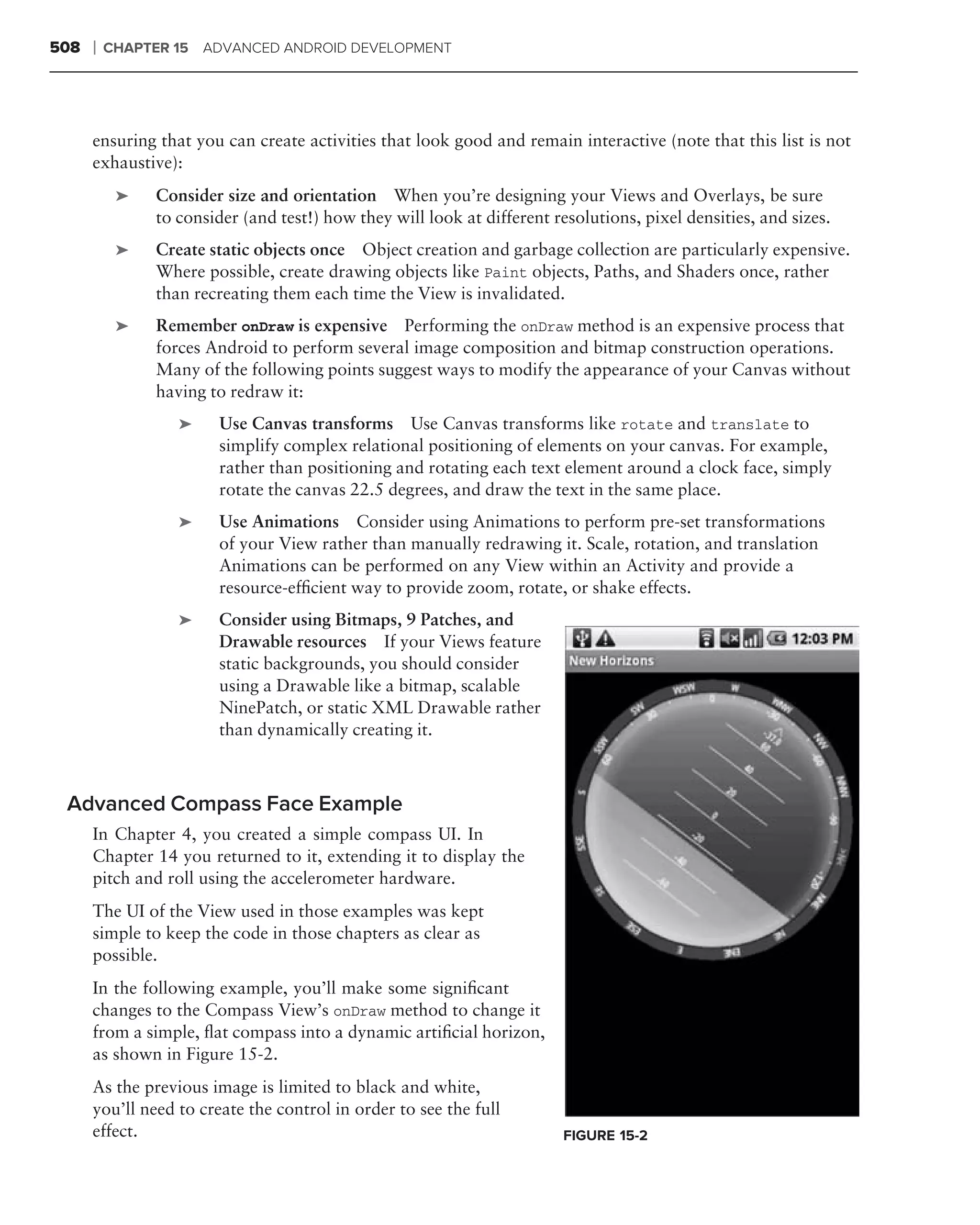 508   ❘   CHAPTER 15 ADVANCED ANDROID DEVELOPMENT




      ensuring that you can create activities that look good and remain interactive (note that this list is not
      exhaustive):
           ➤   Consider size and orientation When you’re designing your Views and Overlays, be sure
               to consider (and test!) how they will look at different resolutions, pixel densities, and sizes.
           ➤   Create static objects once Object creation and garbage collection are particularly expensive.
               Where possible, create drawing objects like Paint objects, Paths, and Shaders once, rather
               than recreating them each time the View is invalidated.
           ➤   Remember onDraw is expensive Performing the onDraw method is an expensive process that
               forces Android to perform several image composition and bitmap construction operations.
               Many of the following points suggest ways to modify the appearance of your Canvas without
               having to redraw it:
                  ➤     Use Canvas transforms Use Canvas transforms like rotate and translate to
                        simplify complex relational positioning of elements on your canvas. For example,
                        rather than positioning and rotating each text element around a clock face, simply
                        rotate the canvas 22.5 degrees, and draw the text in the same place.
                  ➤     Use Animations Consider using Animations to perform pre-set transformations
                        of your View rather than manually redrawing it. Scale, rotation, and translation
                        Animations can be performed on any View within an Activity and provide a
                        resource-efﬁcient way to provide zoom, rotate, or shake effects.
                  ➤     Consider using Bitmaps, 9 Patches, and
                        Drawable resources If your Views feature
                        static backgrounds, you should consider
                        using a Drawable like a bitmap, scalable
                        NinePatch, or static XML Drawable rather
                        than dynamically creating it.



 Advanced Compass Face Example
      In Chapter 4, you created a simple compass UI. In
      Chapter 14 you returned to it, extending it to display the
      pitch and roll using the accelerometer hardware.
      The UI of the View used in those examples was kept
      simple to keep the code in those chapters as clear as
      possible.
      In the following example, you’ll make some signiﬁcant
      changes to the Compass View’s onDraw method to change it
      from a simple, ﬂat compass into a dynamic artiﬁcial horizon,
      as shown in Figure 15-2.
      As the previous image is limited to black and white,
      you’ll need to create the control in order to see the full
      effect.                                                           FIGURE 15-2
 