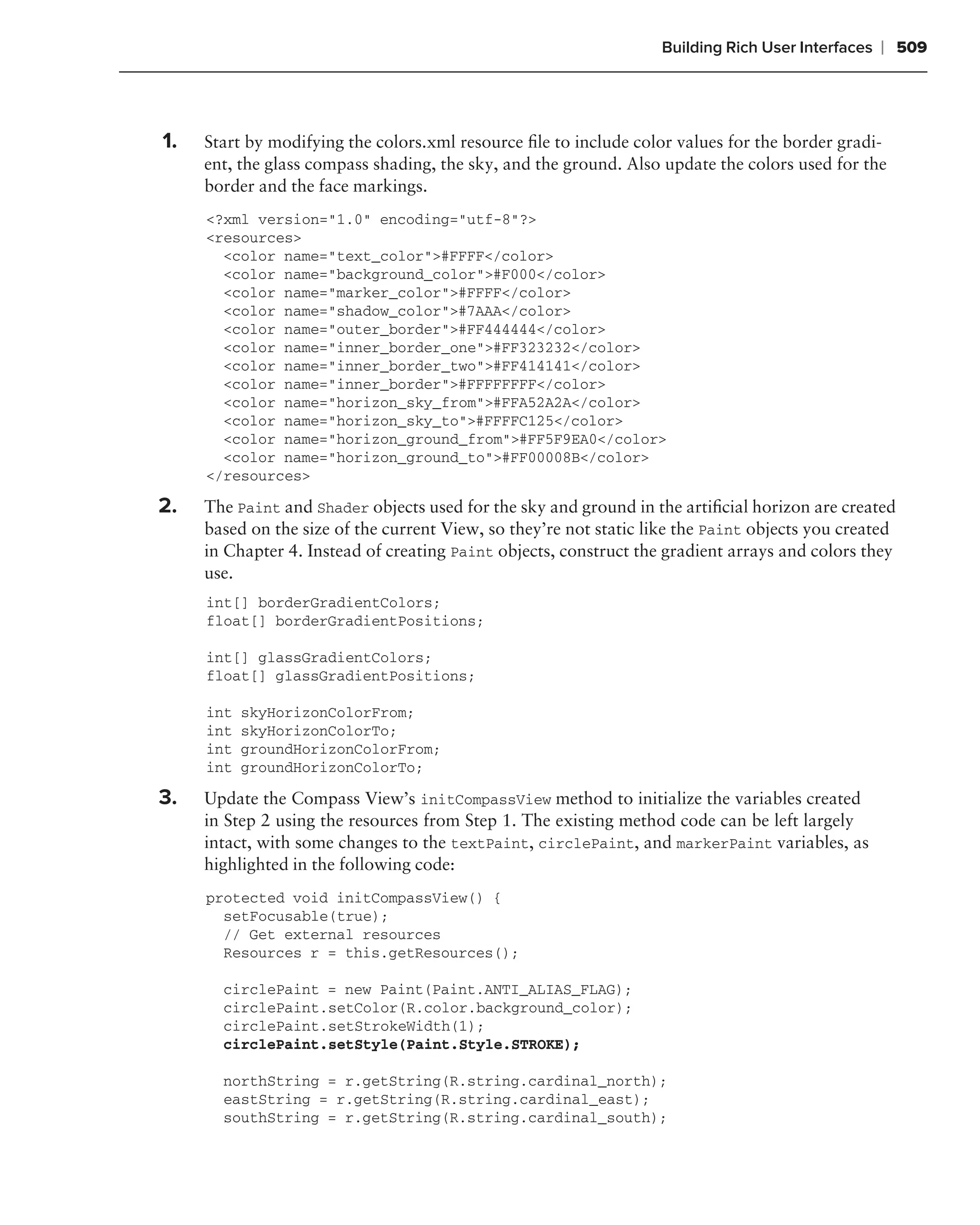 Building Rich User Interfaces   ❘ 509



1.   Start by modifying the colors.xml resource ﬁle to include color values for the border gradi-
     ent, the glass compass shading, the sky, and the ground. Also update the colors used for the
     border and the face markings.
     <?xml version="1.0" encoding="utf-8"?>
     <resources>
       <color name="text_color">#FFFF</color>
       <color name="background_color">#F000</color>
       <color name="marker_color">#FFFF</color>
       <color name="shadow_color">#7AAA</color>
       <color name="outer_border">#FF444444</color>
       <color name="inner_border_one">#FF323232</color>
       <color name="inner_border_two">#FF414141</color>
       <color name="inner_border">#FFFFFFFF</color>
       <color name="horizon_sky_from">#FFA52A2A</color>
       <color name="horizon_sky_to">#FFFFC125</color>
       <color name="horizon_ground_from">#FF5F9EA0</color>
       <color name="horizon_ground_to">#FF00008B</color>
     </resources>

2.   The Paint and Shader objects used for the sky and ground in the artiﬁcial horizon are created
     based on the size of the current View, so they’re not static like the Paint objects you created
     in Chapter 4. Instead of creating Paint objects, construct the gradient arrays and colors they
     use.
     int[] borderGradientColors;
     float[] borderGradientPositions;

     int[] glassGradientColors;
     float[] glassGradientPositions;

     int   skyHorizonColorFrom;
     int   skyHorizonColorTo;
     int   groundHorizonColorFrom;
     int   groundHorizonColorTo;

3.   Update the Compass View’s initCompassView method to initialize the variables created
     in Step 2 using the resources from Step 1. The existing method code can be left largely
     intact, with some changes to the textPaint, circlePaint, and markerPaint variables, as
     highlighted in the following code:
     protected void initCompassView() {
       setFocusable(true);
       // Get external resources
       Resources r = this.getResources();

       circlePaint = new Paint(Paint.ANTI_ALIAS_FLAG);
       circlePaint.setColor(R.color.background_color);
       circlePaint.setStrokeWidth(1);
       circlePaint.setStyle(Paint.Style.STROKE);

       northString = r.getString(R.string.cardinal_north);
       eastString = r.getString(R.string.cardinal_east);
       southString = r.getString(R.string.cardinal_south);
 