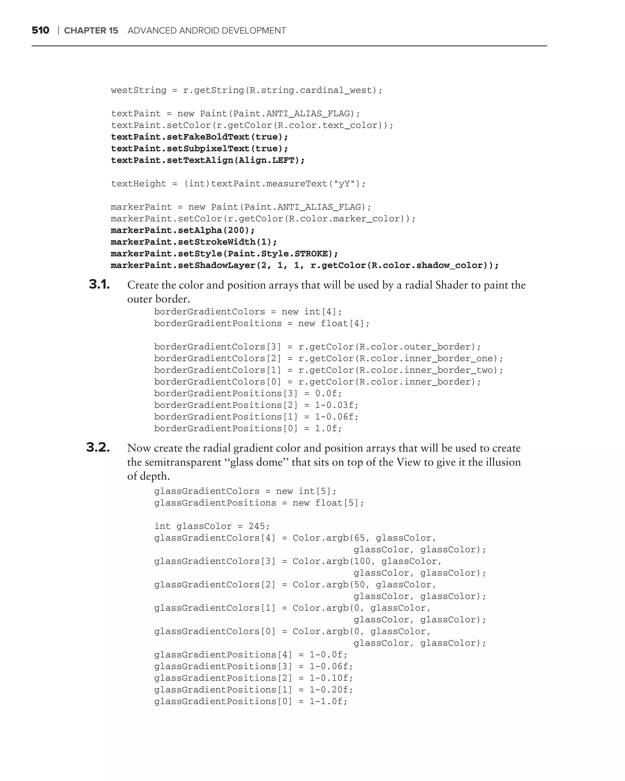 510   ❘   CHAPTER 15 ADVANCED ANDROID DEVELOPMENT




                     westString = r.getString(R.string.cardinal_west);

                     textPaint = new Paint(Paint.ANTI_ALIAS_FLAG);
                     textPaint.setColor(r.getColor(R.color.text_color));
                     textPaint.setFakeBoldText(true);
                     textPaint.setSubpixelText(true);
                     textPaint.setTextAlign(Align.LEFT);

                     textHeight = (int)textPaint.measureText("yY");

                     markerPaint = new Paint(Paint.ANTI_ALIAS_FLAG);
                     markerPaint.setColor(r.getColor(R.color.marker_color));
                     markerPaint.setAlpha(200);
                     markerPaint.setStrokeWidth(1);
                     markerPaint.setStyle(Paint.Style.STROKE);
                     markerPaint.setShadowLayer(2, 1, 1, r.getColor(R.color.shadow_color));

              3.1.     Create the color and position arrays that will be used by a radial Shader to paint the
                       outer border.
                            borderGradientColors = new int[4];
                            borderGradientPositions = new float[4];

                            borderGradientColors[3] = r.getColor(R.color.outer_border);
                            borderGradientColors[2] = r.getColor(R.color.inner_border_one);
                            borderGradientColors[1] = r.getColor(R.color.inner_border_two);
                            borderGradientColors[0] = r.getColor(R.color.inner_border);
                            borderGradientPositions[3] = 0.0f;
                            borderGradientPositions[2] = 1-0.03f;
                            borderGradientPositions[1] = 1-0.06f;
                            borderGradientPositions[0] = 1.0f;

             3.2.      Now create the radial gradient color and position arrays that will be used to create
                       the semitransparent ‘‘glass dome’’ that sits on top of the View to give it the illusion
                       of depth.
                            glassGradientColors = new int[5];
                            glassGradientPositions = new float[5];

                            int glassColor = 245;
                            glassGradientColors[4] = Color.argb(65, glassColor,
                                                                glassColor, glassColor);
                            glassGradientColors[3] = Color.argb(100, glassColor,
                                                                glassColor, glassColor);
                            glassGradientColors[2] = Color.argb(50, glassColor,
                                                                glassColor, glassColor);
                            glassGradientColors[1] = Color.argb(0, glassColor,
                                                                glassColor, glassColor);
                            glassGradientColors[0] = Color.argb(0, glassColor,
                                                                glassColor, glassColor);
                            glassGradientPositions[4] = 1-0.0f;
                            glassGradientPositions[3] = 1-0.06f;
                            glassGradientPositions[2] = 1-0.10f;
                            glassGradientPositions[1] = 1-0.20f;
                            glassGradientPositions[0] = 1-1.0f;
 